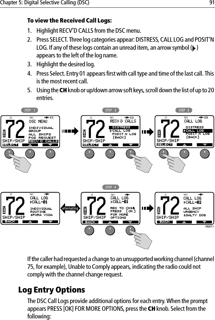 Chapter 5: Digital Selective Calling (DSC) 91To view the Received Call Logs:1. Highlight RECV’D CALLS from the DSC menu.2. Press SELECT. Three log categories appear: DISTRESS, CALL LOG and POSIT’N LOG. If any of these logs contain an unread item, an arrow symbol ( ) appears to the left of the log name.3. Highlight the desired log.4. Press Select. Entry 01 appears first with call type and time of the last call. This is the most recent call.5. Using the CH knob or up/down arrow soft keys, scroll down the list of up to 20 entries.            If the caller had requested a change to an unsupported working channel (channel 75, for example), Unable to Comply appears, indicating the radio could not comply with the channel change request.Log Entry OptionsThe DSC Call Logs provide additional options for each entry. When the prompt appears PRESS [OK] FOR MORE OPTIONS, press the CH knob. Select from the following:D9267-1RECV’D CALLS72SHIP/SHIPBBUSA72SHIP/SHIPBBDSC MENUSELECTUSA72SHIP/SHIPBBUSASELECTCALL LOG CALL-01INDIVIDUALROUTINE$PURA VIDA12:34UTC DISTRESS CALL LOG POSIT’N LOG[BACK]CALL LOG72SHIP/SHIPBBUSASELECT DISTRESSCALL LOG POSIT’N LOG[BACK]BACK72SHIP/SHIPBBUSA BACKCALL LOG CALL-01PRESS [OK ]FOR MOREOPTIONS72SHIP/SHIPBBUSA BACKCALL LOG CALL-02ALL SHIPURGENCY$SALTY DOG   2:26UTCREQ TO CH16INDIVIDUALGROUPALL SHIPSPOS REQUESTRECV’D CALLS