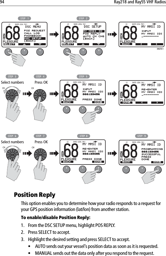 94 Ray218 and Ray55 VHF Radios            Position ReplyThis option enables you to determine how your radio responds to a request for your GPS position information (lat/lon) from another station.To enable/disable Position Reply:1. From the DSC SETUP menu, highlight POS REPLY.2. Press SELECT to accept.3. Highlight the desired setting and press SELECT to accept.• AUTO sends out your vessel’s position data as soon as it is requested.• MANUAL sends out the data only after you respond to the request.68PLEASUREBBDSC SETUPSELECTMY MMSI IDPOS REPLYAUTO CH CHG[BACK]USA68PLEASUREBBDSC MENUSELECTUSA68PLEASUREBBMY MMSI IDBACKINPUTMY MMSI ID:_--------USA68PLEASUREBBMY MMSI IDDONERE-ENTERMY MMSI ID:_--------USASelect numbers Press OK68PLEASUREBBMY MMSI IDBACKINPUTMY MMSI ID:366123456PRESS DONEUSADONED9270-168PLEASUREBBMY MMSI IDPROGRAMMING366123456SUCCESSFULPRESSDONEUSASelect numbers Press OK68PLEASUREBBMY MMSI IDBACKRE-ENTERMY MMSI ID:366123456PRESS DONEUSADONE BACK DONEPOS REQUESTCALL LOGPHONEBOOKDSC SETUP[BACK]