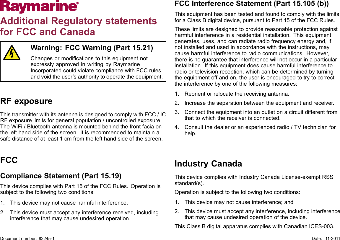 AdditionalRegulatorystatementsforFCCandCanadaWarning:FCCWarning(Part15.21)ChangesormodicationstothisequipmentnotexpresslyapprovedinwritingbyRaymarineIncorporatedcouldviolatecompliancewithFCCrulesandvoidtheuser’sauthoritytooperatetheequipment.RFexposureThistransmitterwithitsantennaisdesignedtocomplywithFCC/ICRFexposurelimitsforgeneralpopulation/uncontrolledexposure.TheWiFi/Bluetoothantennaismountedbehindthefrontfaciaonthelefthandsideofthescreen.Itisrecommendedtomaintainasafedistanceofatleast1cmfromthelefthandsideofthescreen.FCCComplianceStatement(Part15.19)ThisdevicecomplieswithPart15oftheFCCRules.Operationissubjecttothefollowingtwoconditions:1.Thisdevicemaynotcauseharmfulinterference.2.Thisdevicemustacceptanyinterferencereceived,includinginterferencethatmaycauseundesiredoperation.FCCInterferenceStatement(Part15.105(b))ThisequipmenthasbeentestedandfoundtocomplywiththelimitsforaClassBdigitaldevice,pursuanttoPart15oftheFCCRules.Theselimitsaredesignedtoprovidereasonableprotectionagainstharmfulinterferenceinaresidentialinstallation.Thisequipmentgenerates,uses,andcanradiateradiofrequencyenergyand,ifnotinstalledandusedinaccordancewiththeinstructions,maycauseharmfulinterferencetoradiocommunications.However,thereisnoguaranteethatinterferencewillnotoccurinaparticularinstallation.Ifthisequipmentdoescauseharmfulinterferencetoradioortelevisionreception,whichcanbedeterminedbyturningtheequipmentoffandon,theuserisencouragedtotrytocorrecttheinterferencebyoneofthefollowingmeasures:1.Reorientorrelocatethereceivingantenna.2.Increasetheseparationbetweentheequipmentandreceiver.3.Connecttheequipmentintoanoutletonacircuitdifferentfromthattowhichthereceiverisconnected.4.Consultthedealeroranexperiencedradio/TVtechnicianforhelp.IndustryCanadaThisdevicecomplieswithIndustryCanadaLicense-exemptRSSstandard(s).Operationissubjecttothefollowingtwoconditions:1.Thisdevicemaynotcauseinterference;and2.Thisdevicemustacceptanyinterference,includinginterferencethatmaycauseundesiredoperationofthedevice.ThisClassBdigitalapparatuscomplieswithCanadianICES-003.Documentnumber:82245-1Date:11-2011