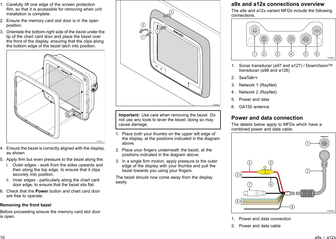 1.Carefullyliftoneedgeofthescreenprotectionlm,sothatitisaccessibleforremovingwhenunitinstallationiscomplete.2.Ensurethememorycardslotdoorisintheopenposition.3.Orientatethebottom-rightsideofthebezelunderthelipofthechartcarddoorandplacethebezeloverthefrontofthedisplay,ensuringthattheclipsalongthebottomedgeofthebezellatchintoposition.D12586-14.Ensurethebezeliscorrectlyalignedwiththedisplay,asshown.5.Applyrmbutevenpressuretothebezelalongthe:i.Outeredges-workfromthesidesupwardsandthenalongthetopedge,toensurethatitclipssecurelyintoposition.ii.Inneredges-particularlyalongthechartcarddooredge,toensurethatthebezelsitsat.6.CheckthatthePowerbuttonandchartcarddoorarefreetooperate.RemovingthefrontbezelBeforeproceedingensurethememorycardslotdoorisopen.D12584-1011222212121212Important:Usecarewhenremovingthebezel.Donotuseanytoolstoleverthebezel;doingsomaycausedamage.1.Placebothyourthumbsontheupperleftedgeofthedisplay,atthepositionsindicatedinthediagramabove.2.Placeyourngersunderneaththebezel,atthepositionsindicatedinthediagramabove.3.Inasinglermmotion,applypressuretotheouteredgeofthedisplaywithyourthumbsandpullthebezeltowardsyouusingyourngers.Thebezelshouldnowcomeawayfromthedisplayeasily.a9xanda12xconnectionsoverviewThea9xanda12xvariantMFDsincludethefollowingconnections.D13068-11234561.Sonartransducer(a97anda127)/DownVisionTMtransducer(a98anda128)2.SeaTalkng3.Network1(RayNet)4.Network2(RayNet)5.Poweranddata6.GA150antennaPoweranddataconnectionThedetailsbelowapplytoMFDswhichhaveacombinedpoweranddatacable.D12250-22145738691.Poweranddataconnection2.Poweranddatacable10a9x/a12x