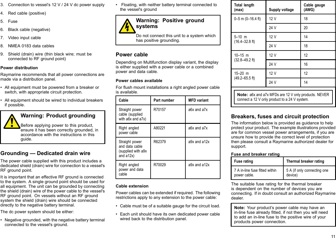 3.Connectiontovessel’s12V/24Vdcpowersupply4.Redcable(positive)5.Fuse6.Blackcable(negative)7.Videoinputcable8.NMEA0183datacables9.Shield(drain)wire(thinblackwire;mustbeconnectedtoRFgroundpoint)PowerdistributionRaymarinerecommendsthatallpowerconnectionsaremadeviaadistributionpanel.•Allequipmentmustbepoweredfromabreakerorswitch,withappropriatecircuitprotection.•Allequipmentshouldbewiredtoindividualbreakersifpossible.Warning:ProductgroundingBeforeapplyingpowertothisproduct,ensureithasbeencorrectlygrounded,inaccordancewiththeinstructionsinthisguide.Grounding—DedicateddrainwireThepowercablesuppliedwiththisproductincludesadedicatedshield(drain)wireforconnectiontoavessel&apos;sRFgroundpoint.ItisimportantthataneffectiveRFgroundisconnectedtothesystem.Asinglegroundpointshouldbeusedforallequipment.Theunitcanbegroundedbyconnectingtheshield(drain)wireofthepowercabletothevessel&apos;sRFgroundpoint.OnvesselswithoutanRFgroundsystemtheshield(drain)wireshouldbeconnecteddirectlytothenegativebatteryterminal.Thedcpowersystemshouldbeeither:•Negativegrounded,withthenegativebatteryterminalconnectedtothevessel&apos;sground.•Floating,withneitherbatteryterminalconnectedtothevessel&apos;sgroundWarning:PositivegroundsystemsDonotconnectthisunittoasystemwhichhaspositivegrounding.PowercableDependingonMultifunctiondisplayvariant,thedisplayiseithersuppliedwithapowercableoracombinedpoweranddatacable.PowercablesavailableForushmountinstallationsarightangledpowercableisavailable.CablePartnumberMFDvariantStraightpowercable(suppliedwitha6xanda7x)R70157a6xanda7xRightangledpowercableA80221a6xanda7xStraightpoweranddatacable(suppliedwitha9xanda12x)R62379a9xanda12xRightangledpoweranddatacableR70029a9xanda12xCableextensionPowercablescanbeextendedifrequired.Thefollowingrestrictionsapplytoanyextensiontothepowercable:•Cablemustbeofasuitablegaugeforthecircuitload.•Eachunitshouldhaveitsowndedicatedpowercablewiredbacktothedistributionpanel.Totallength(max)SupplyvoltageCablegauge(AWG)12V180–5m(0–16.4ft)24V2012V14 5–10m(16.4–32.8ft)24V1812V12 10–15m(32.8–49.2ft)24V1612V12 15–20m(49.2–65.5ft)24V14Note:a6xanda7xMFDsare12Vonlyproducts.NEVERconnecta12Vonlyproducttoa24Vsystem.Breakers,fusesandcircuitprotectionTheinformationbelowisprovidedasguidancetohelpprotectyourproduct.Theexampleillustrationsprovidedareforcommonvesselpowerarrangements,ifyouareunsurehowtoprovidethecorrectlevelofprotectionthenpleaseconsultaRaymarineauthorizeddealerforsupport.FuseandbreakerratingFuseratingThermalbreakerrating7Ain-linefusettedwithinpowercable.5A(ifonlyconnectingonedevice)Thesuitablefuseratingforthethermalbreakerisdependentonthenumberofdevicesyouareconnecting.IfindoubtconsultanauthorizedRaymarinedealer.Note:Yourproduct’spowercablemayhaveanin-linefusealreadytted,ifnotthenyouwillneedtoaddanin-linefusetothepositivewireofyourproductspowerconnection.11