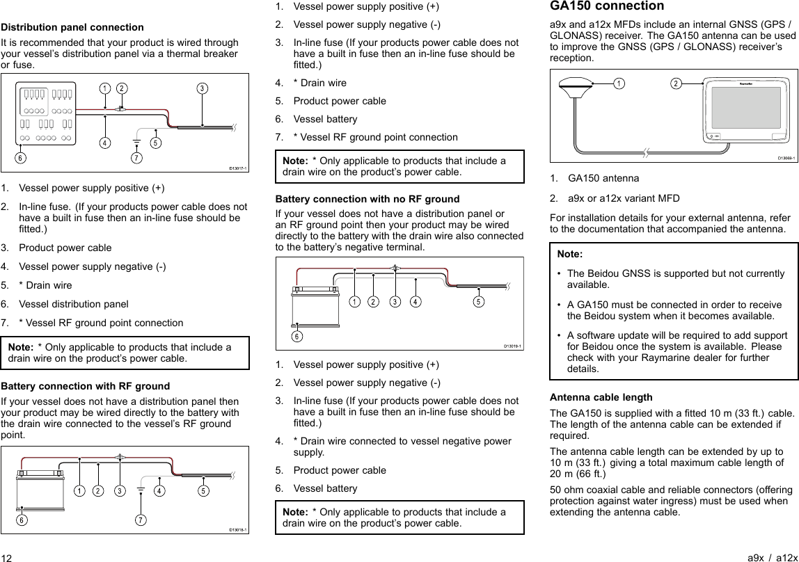 DistributionpanelconnectionItisrecommendedthatyourproductiswiredthroughyourvessel’sdistributionpanelviaathermalbreakerorfuse.D13017-123145671.Vesselpowersupplypositive(+)2.In-linefuse.(Ifyourproductspowercabledoesnothaveabuiltinfusethenanin-linefuseshouldbetted.)3.Productpowercable4.Vesselpowersupplynegative(-)5.*Drainwire6.Vesseldistributionpanel7.*VesselRFgroundpointconnectionNote:*Onlyapplicabletoproductsthatincludeadrainwireontheproduct’spowercable.BatteryconnectionwithRFgroundIfyourvesseldoesnothaveadistributionpanelthenyourproductmaybewireddirectlytothebatterywiththedrainwireconnectedtothevessel’sRFgroundpoint.D13018-124513671.Vesselpowersupplypositive(+)2.Vesselpowersupplynegative(-)3.In-linefuse(Ifyourproductspowercabledoesnothaveabuiltinfusethenanin-linefuseshouldbetted.)4.*Drainwire5.Productpowercable6.Vesselbattery7.*VesselRFgroundpointconnectionNote:*Onlyapplicabletoproductsthatincludeadrainwireontheproduct’spowercable.BatteryconnectionwithnoRFgroundIfyourvesseldoesnothaveadistributionpaneloranRFgroundpointthenyourproductmaybewireddirectlytothebatterywiththedrainwirealsoconnectedtothebattery’snegativeterminal.D13019-12451361.Vesselpowersupplypositive(+)2.Vesselpowersupplynegative(-)3.In-linefuse(Ifyourproductspowercabledoesnothaveabuiltinfusethenanin-linefuseshouldbetted.)4.*Drainwireconnectedtovesselnegativepowersupply.5.Productpowercable6.VesselbatteryNote:*Onlyapplicabletoproductsthatincludeadrainwireontheproduct’spowercable.GA150connectiona9xanda12xMFDsincludeaninternalGNSS(GPS/GLONASS)receiver.TheGA150antennacanbeusedtoimprovetheGNSS(GPS/GLONASS)receiver’sreception.D13069-1211.GA150antenna2.a9xora12xvariantMFDForinstallationdetailsforyourexternalantenna,refertothedocumentationthataccompaniedtheantenna.Note:•TheBeidouGNSSissupportedbutnotcurrentlyavailable.•AGA150mustbeconnectedinordertoreceivetheBeidousystemwhenitbecomesavailable.•AsoftwareupdatewillberequiredtoaddsupportforBeidouoncethesystemisavailable.PleasecheckwithyourRaymarinedealerforfurtherdetails.AntennacablelengthTheGA150issuppliedwithatted10m(33ft.)cable.Thelengthoftheantennacablecanbeextendedifrequired.Theantennacablelengthcanbeextendedbyupto10m(33ft.)givingatotalmaximumcablelengthof20m(66ft.)50ohmcoaxialcableandreliableconnectors(offeringprotectionagainstwateringress)mustbeusedwhenextendingtheantennacable.12a9x/a12x