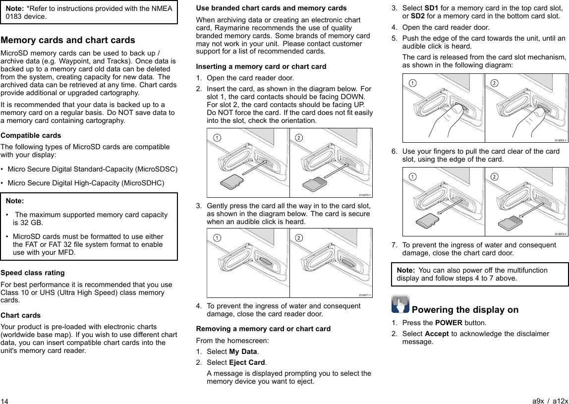 Note:*RefertoinstructionsprovidedwiththeNMEA0183device.MemorycardsandchartcardsMicroSDmemorycardscanbeusedtobackup/archivedata(e.g.Waypoint,andTracks).Oncedataisbackeduptoamemorycardolddatacanbedeletedfromthesystem,creatingcapacityfornewdata.Thearchiveddatacanberetrievedatanytime.Chartcardsprovideadditionalorupgradedcartography.Itisrecommendedthatyourdataisbackeduptoamemorycardonaregularbasis.DoNOTsavedatatoamemorycardcontainingcartography.CompatiblecardsThefollowingtypesofMicroSDcardsarecompatiblewithyourdisplay:•MicroSecureDigitalStandard-Capacity(MicroSDSC)•MicroSecureDigitalHigh-Capacity(MicroSDHC)Note:•Themaximumsupportedmemorycardcapacityis32GB.•MicroSDcardsmustbeformattedtouseeithertheFATorFAT32lesystemformattoenableusewithyourMFD.SpeedclassratingForbestperformanceitisrecommendedthatyouuseClass10orUHS(UltraHighSpeed)classmemorycards.ChartcardsYourproductispre-loadedwithelectroniccharts(worldwidebasemap).Ifyouwishtousedifferentchartdata,youcaninsertcompatiblechartcardsintotheunit&apos;smemorycardreader.UsebrandedchartcardsandmemorycardsWhenarchivingdataorcreatinganelectronicchartcard,Raymarinerecommendstheuseofqualitybrandedmemorycards.Somebrandsofmemorycardmaynotworkinyourunit.Pleasecontactcustomersupportforalistofrecommendedcards.Insertingamemorycardorchartcard1.Openthecardreaderdoor.2.Insertthecard,asshowninthediagrambelow.Forslot1,thecardcontactsshouldbefacingDOWN.Forslot2,thecardcontactsshouldbefacingUP .DoNOTforcethecard.Ifthecarddoesnotteasilyintotheslot,checktheorientation.12D13070-13.Gentlypressthecardallthewayintothecardslot,asshowninthediagrambelow.Thecardissecurewhenanaudibleclickisheard.12D13071-14.Topreventtheingressofwaterandconsequentdamage,closethecardreaderdoor.RemovingamemorycardorchartcardFromthehomescreen:1.SelectMyData.2.SelectEjectCard.Amessageisdisplayedpromptingyoutoselectthememorydeviceyouwanttoeject.3.SelectSD1foramemorycardinthetopcardslot,orSD2foramemorycardinthebottomcardslot.4.Openthecardreaderdoor.5.Pushtheedgeofthecardtowardstheunit,untilanaudibleclickisheard.Thecardisreleasedfromthecardslotmechanism,asshowninthefollowingdiagram:12D13072-16.Useyourngerstopullthecardclearofthecardslot,usingtheedgeofthecard.12D13073-17.Topreventtheingressofwaterandconsequentdamage,closethechartcarddoor.Note:Youcanalsopoweroffthemultifunctiondisplayandfollowsteps4to7above.Poweringthedisplayon1.PressthePOWERbutton.2.SelectAccepttoacknowledgethedisclaimermessage.14a9x/a12x