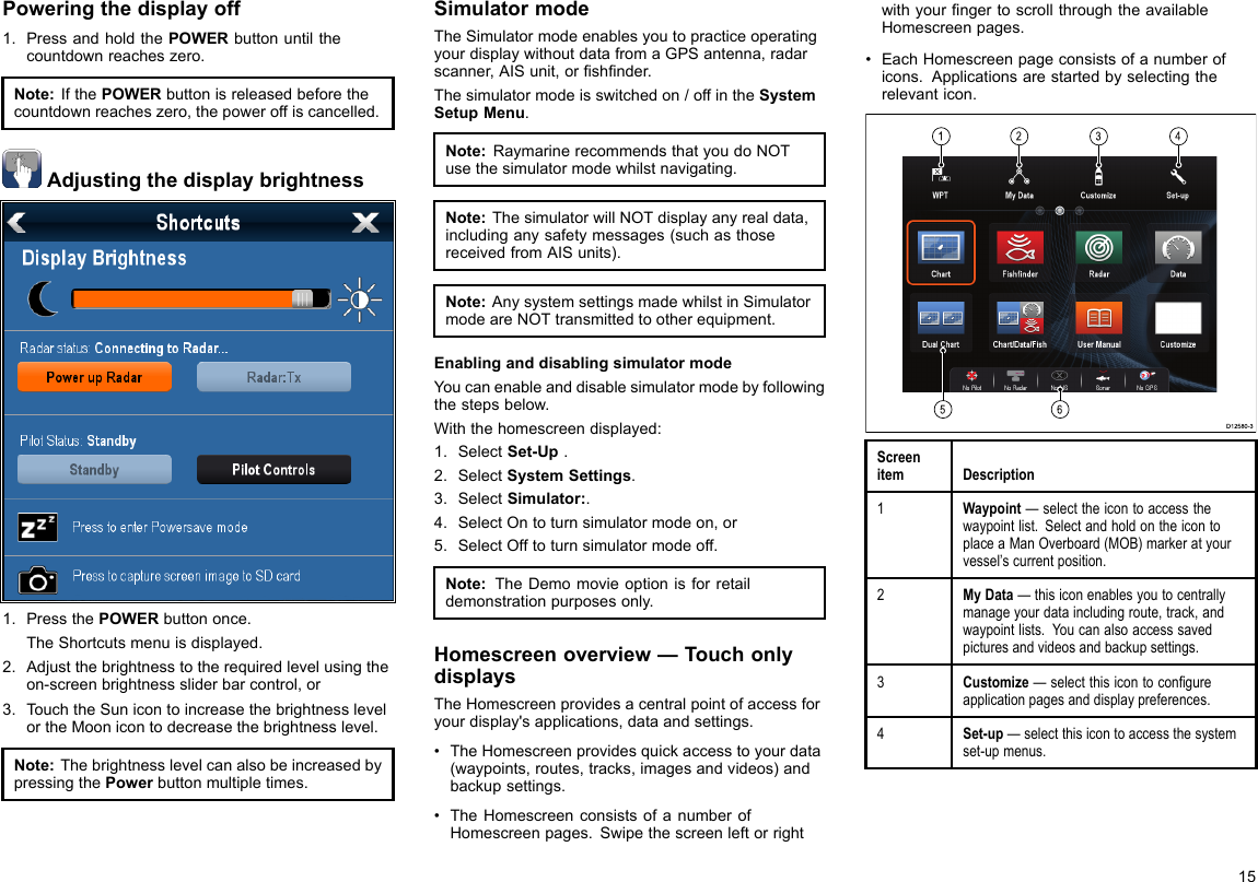 Poweringthedisplayoff1.PressandholdthePOWERbuttonuntilthecountdownreacheszero.Note:IfthePOWERbuttonisreleasedbeforethecountdownreacheszero,thepoweroffiscancelled.Adjustingthedisplaybrightness1.PressthePOWERbuttononce.TheShortcutsmenuisdisplayed.2.Adjustthebrightnesstotherequiredlevelusingtheon-screenbrightnesssliderbarcontrol,or3.TouchtheSunicontoincreasethebrightnesslevelortheMoonicontodecreasethebrightnesslevel.Note:ThebrightnesslevelcanalsobeincreasedbypressingthePowerbuttonmultipletimes.SimulatormodeTheSimulatormodeenablesyoutopracticeoperatingyourdisplaywithoutdatafromaGPSantenna,radarscanner,AISunit,orshnder.Thesimulatormodeisswitchedon/offintheSystemSetupMenu.Note:RaymarinerecommendsthatyoudoNOTusethesimulatormodewhilstnavigating.Note:ThesimulatorwillNOTdisplayanyrealdata,includinganysafetymessages(suchasthosereceivedfromAISunits).Note:AnysystemsettingsmadewhilstinSimulatormodeareNOTtransmittedtootherequipment.EnablinganddisablingsimulatormodeYoucanenableanddisablesimulatormodebyfollowingthestepsbelow.Withthehomescreendisplayed:1.SelectSet-Up.2.SelectSystemSettings.3.SelectSimulator:.4.SelectOntoturnsimulatormodeon,or5.SelectOfftoturnsimulatormodeoff.Note:TheDemomovieoptionisforretaildemonstrationpurposesonly.Homescreenoverview—TouchonlydisplaysTheHomescreenprovidesacentralpointofaccessforyourdisplay&apos;sapplications,dataandsettings.•TheHomescreenprovidesquickaccesstoyourdata(waypoints,routes,tracks,imagesandvideos)andbackupsettings.•TheHomescreenconsistsofanumberofHomescreenpages.SwipethescreenleftorrightwithyourngertoscrollthroughtheavailableHomescreenpages.•EachHomescreenpageconsistsofanumberoficons.Applicationsarestartedbyselectingtherelevanticon.  D12580-3 123456ScreenitemDescription1Waypoint—selecttheicontoaccessthewaypointlist.SelectandholdontheicontoplaceaManOverboard(MOB)markeratyourvessel’scurrentposition.2MyData—thisiconenablesyoutocentrallymanageyourdataincludingroute,track,andwaypointlists.Youcanalsoaccesssavedpicturesandvideosandbackupsettings.3Customize—selectthisicontocongureapplicationpagesanddisplaypreferences.4Set-up—selectthisicontoaccessthesystemset-upmenus.15