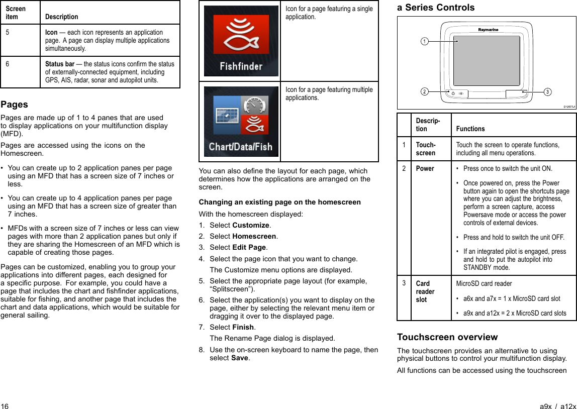 ScreenitemDescription5Icon—eachiconrepresentsanapplicationpage.Apagecandisplaymultipleapplicationssimultaneously.6Statusbar—thestatusiconsconrmthestatusofexternally-connectedequipment,includingGPS,AIS,radar,sonarandautopilotunits.PagesPagesaremadeupof1to4panesthatareusedtodisplayapplicationsonyourmultifunctiondisplay(MFD).PagesareaccessedusingtheiconsontheHomescreen.•Youcancreateupto2applicationpanesperpageusinganMFDthathasascreensizeof7inchesorless.•Youcancreateupto4applicationpanesperpageusinganMFDthathasascreensizeofgreaterthan7inches.•MFDswithascreensizeof7inchesorlesscanviewpageswithmorethan2applicationpanesbutonlyiftheyaresharingtheHomescreenofanMFDwhichiscapableofcreatingthosepages.Pagescanbecustomized,enablingyoutogroupyourapplicationsintodifferentpages,eachdesignedforaspecicpurpose.Forexample,youcouldhaveapagethatincludesthechartandshnderapplications,suitableforshing,andanotherpagethatincludesthechartanddataapplications,whichwouldbesuitableforgeneralsailing.Iconforapagefeaturingasingleapplication.Iconforapagefeaturingmultipleapplications.Youcanalsodenethelayoutforeachpage,whichdetermineshowtheapplicationsarearrangedonthescreen.ChanginganexistingpageonthehomescreenWiththehomescreendisplayed:1.SelectCustomize.2.SelectHomescreen.3.SelectEditPage.4.Selectthepageiconthatyouwanttochange.TheCustomizemenuoptionsaredisplayed.5.Selecttheappropriatepagelayout(forexample,“Splitscreen”).6.Selecttheapplication(s)youwanttodisplayonthepage,eitherbyselectingtherelevantmenuitemordraggingitovertothedisplayedpage.7.SelectFinish.TheRenamePagedialogisdisplayed.8.Usetheon-screenkeyboardtonamethepage,thenselectSave.aSeriesControlsD12 57 7-1312Descrip-tionFunctions1Touch-screenTouchthescreentooperatefunctions,includingallmenuoperations.2Power•PressoncetoswitchtheunitON.•Oncepoweredon,pressthePowerbuttonagaintoopentheshortcutspagewhereyoucanadjustthebrightness,performascreencapture,accessPowersavemodeoraccessthepowercontrolsofexternaldevices.•PressandholdtoswitchtheunitOFF.•Ifanintegratedpilotisengaged,pressandholdtoputtheautopilotintoSTANDBYmode.3CardreaderslotMicroSDcardreader•a6xanda7x=1xMicroSDcardslot•a9xanda12x=2xMicroSDcardslotsTouchscreenoverviewThetouchscreenprovidesanalternativetousingphysicalbuttonstocontrolyourmultifunctiondisplay.Allfunctionscanbeaccessedusingthetouchscreen16a9x/a12x