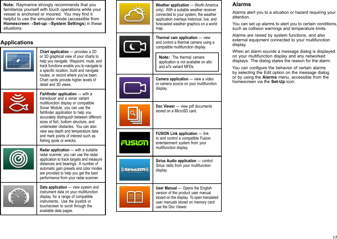 Note:Raymarinestronglyrecommendsthatyoufamiliarizeyourselfwithtouchoperationswhileyourvesselisanchoredormoored.Youmayndithelpfultousethesimulatormode(accessiblefromHomescreen→Set-up→SystemSettings)inthesesituations.ApplicationsChartapplication—providesa2Dor3Dgraphicalviewofyourchartstohelpyounavigate.Waypoint,route,andtrackfunctionsenableyoutonavigatetoaspeciclocation,buildandnavigateroutes,orrecordwhereyou&apos;vebeen.Chartcardsprovidehigherlevelsofdetailand3Dviews.Fishnderapplication—withatransducerandasonarvariantmultifunctiondisplayorcompatibleSonarModule,youcanusetheshnderapplicationtohelpyouaccuratelydistinguishbetweendifferentsizesofsh,bottomstructure,andunderwaterobstacles.Youcanalsoviewseadepthandtemperaturedataandmarkpointsofinterestsuchasshingspotsorwrecks.Radarapplication—withasuitableradarscanner,youcanusetheradarapplicationtotracktargetsandmeasuredistancesandbearings.Anumberofautomaticgainpresetsandcolormodesareprovidedtohelpyougetthebestperformancefromyourradarscanner.Dataapplication—viewsystemandinstrumentdataonyourmultifunctiondisplay,forarangeofcompatibleinstruments.Usethejoystickortouchscreentoscrollthroughtheavailabledatapages.Weatherapplication—(NorthAmericaonly).Withasuitableweatherreceiverconnectedtoyoursystem,theweatherapplicationoverlayshistorical,live,andforecastedweathergraphicsonaworldmap.Thermalcamapplication—viewandcontrolathermalcamerausingacompatiblemultifunctiondisplay.Note:Thethermalcameraapplicationisnotavailableona6xanda7xvariantMFDs.Cameraapplication—viewavideoorcamerasourceonyourmultifunctiondisplay.DocViewer—viewpdfdocumentsstoredonaMicroSDcard.FUSIONLinkapplication—linktoandcontrolacompatibleFusionentertainmentsystemfromyourmultifunctiondisplay.SiriusAudioapplication—controlSiriusradiofromyourmultifunctiondisplay.UserManual—OpenstheEnglishversionoftheproductusermanualstoredonthedisplay.ToopentranslatedusermanualsstoredonmemorycardusetheDocViewer.AlarmsAlarmsalertyoutoasituationorhazardrequiringyourattention.Youcansetupalarmstoalertyoutocertainconditions,suchascollisionwarningsandtemperaturelimits.Alarmsareraisedbysystemfunctions,andalsoexternalequipmentconnectedtoyourmultifunctiondisplay.Whenanalarmsoundsamessagedialogisdisplayedonyourmultifunctiondisplayandanynetworkeddisplays.Thedialogstatesthereasonforthealarm.YoucancongurethebehaviorofcertainalarmsbyselectingtheEditoptiononthemessagedialogorbyusingtheAlarmsmenu,accessiblefromthehomescreenviatheSet-Upicon.17