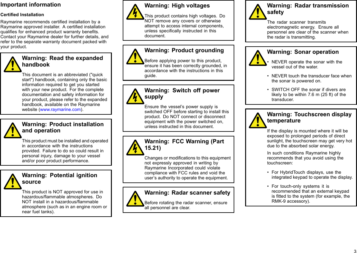 ImportantinformationCertiedInstallationRaymarinerecommendscertiedinstallationbyaRaymarineapprovedinstaller.Acertiedinstallationqualiesforenhancedproductwarrantybenets.ContactyourRaymarinedealerforfurtherdetails,andrefertotheseparatewarrantydocumentpackedwithyourproduct.Warning:ReadtheexpandedhandbookThisdocumentisanabbreviated(&quot;quickstart&quot;)handbook,containingonlythebasicinformationrequiredtogetyoustartedwithyournewproduct.Forthecompletedocumentationandsafetyinformationforyourproduct,pleaserefertotheexpandedhandbook,availableontheRaymarinewebsite(www.raymarine.com).Warning:ProductinstallationandoperationThisproductmustbeinstalledandoperatedinaccordancewiththeinstructionsprovided.Failuretodosocouldresultinpersonalinjury,damagetoyourvesseland/orpoorproductperformance.Warning:PotentialignitionsourceThisproductisNOTapprovedforuseinhazardous/ammableatmospheres.DoNOTinstallinahazardous/ammableatmosphere(suchasinanengineroomornearfueltanks).Warning:HighvoltagesThisproductcontainshighvoltages.DoNOTremoveanycoversorotherwiseattempttoaccessinternalcomponents,unlessspecicallyinstructedinthisdocument.Warning:ProductgroundingBeforeapplyingpowertothisproduct,ensureithasbeencorrectlygrounded,inaccordancewiththeinstructionsinthisguide.Warning:SwitchoffpowersupplyEnsurethevessel’spowersupplyisswitchedOFFbeforestartingtoinstallthisproduct.DoNOTconnectordisconnectequipmentwiththepowerswitchedon,unlessinstructedinthisdocument.Warning:FCCWarning(Part15.21)ChangesormodicationstothisequipmentnotexpresslyapprovedinwritingbyRaymarineIncorporatedcouldviolatecompliancewithFCCrulesandvoidtheuser’sauthoritytooperatetheequipment.Warning:RadarscannersafetyBeforerotatingtheradarscanner,ensureallpersonnelareclear.Warning:RadartransmissionsafetyTheradarscannertransmitselectromagneticenergy.Ensureallpersonnelareclearofthescannerwhentheradaristransmitting.Warning:Sonaroperation•NEVERoperatethesonarwiththevesseloutofthewater.•NEVERtouchthetransducerfacewhenthesonarispoweredon.•SWITCHOFFthesonarifdiversarelikelytobewithin7.6m(25ft)ofthetransducer.Warning:TouchscreendisplaytemperatureIfthedisplayismountedwhereitwillbeexposedtoprolongedperiodsofdirectsunlight,thetouchscreenmaygetveryhotduetotheabsorbedsolarenergy.InsuchconditionsRaymarinehighlyrecommendsthatyouavoidusingthetouchscreen:•ForHybridTouchdisplays,usetheintegratedkeypadtooperatethedisplay.•Fortouch-onlysystemsitisrecommendedthatanexternalkeypadisttedtothesystem(forexample,theRMK-9accessory).3