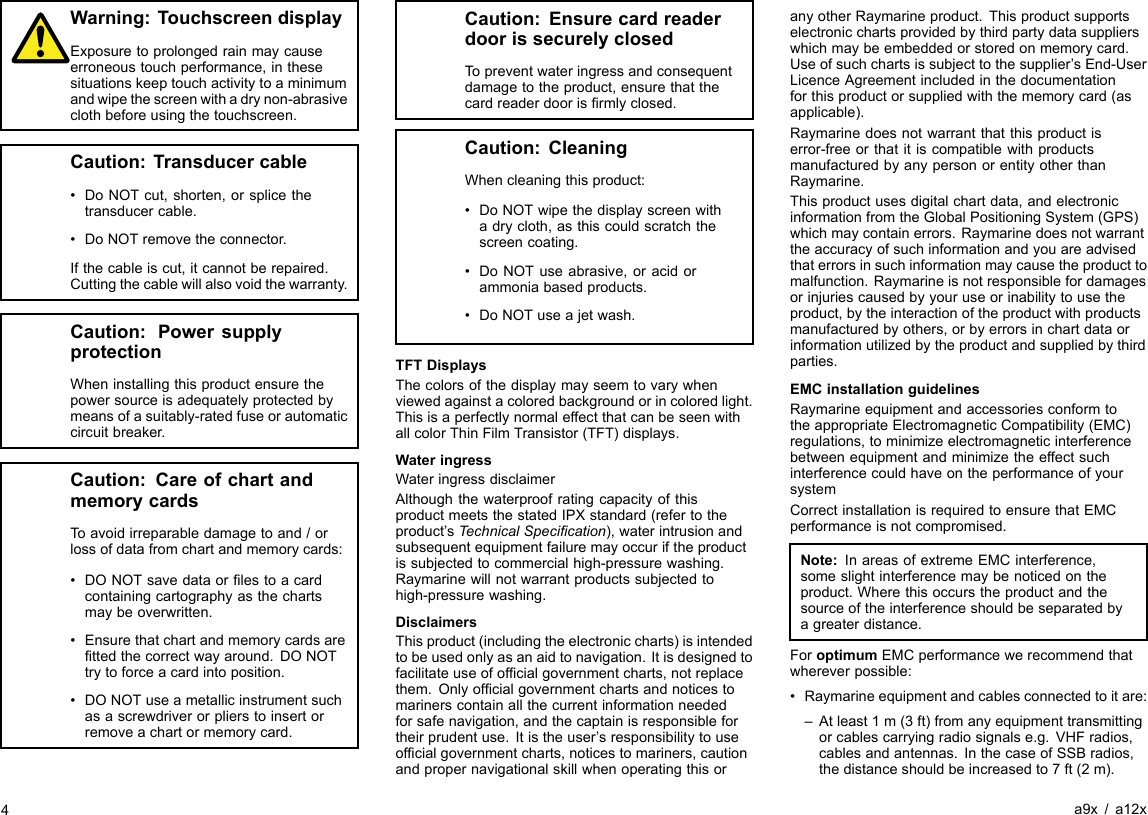 Warning:TouchscreendisplayExposuretoprolongedrainmaycauseerroneoustouchperformance,inthesesituationskeeptouchactivitytoaminimumandwipethescreenwithadrynon-abrasiveclothbeforeusingthetouchscreen.Caution:Transducercable•DoNOTcut,shorten,orsplicethetransducercable.•DoNOTremovetheconnector.Ifthecableiscut,itcannotberepaired.Cuttingthecablewillalsovoidthewarranty.Caution:PowersupplyprotectionWheninstallingthisproductensurethepowersourceisadequatelyprotectedbymeansofasuitably-ratedfuseorautomaticcircuitbreaker.Caution:CareofchartandmemorycardsToavoidirreparabledamagetoand/orlossofdatafromchartandmemorycards:•DONOTsavedataorlestoacardcontainingcartographyasthechartsmaybeoverwritten.•Ensurethatchartandmemorycardsarettedthecorrectwayaround.DONOTtrytoforceacardintoposition.•DONOTuseametallicinstrumentsuchasascrewdriverorplierstoinsertorremoveachartormemorycard.Caution:EnsurecardreaderdoorissecurelyclosedTopreventwateringressandconsequentdamagetotheproduct,ensurethatthecardreaderdoorisrmlyclosed.Caution:CleaningWhencleaningthisproduct:•DoNOTwipethedisplayscreenwithadrycloth,asthiscouldscratchthescreencoating.•DoNOTuseabrasive,oracidorammoniabasedproducts.•DoNOTuseajetwash.TFTDisplaysThecolorsofthedisplaymayseemtovarywhenviewedagainstacoloredbackgroundorincoloredlight.ThisisaperfectlynormaleffectthatcanbeseenwithallcolorThinFilmTransistor(TFT)displays.WateringressWateringressdisclaimerAlthoughthewaterproofratingcapacityofthisproductmeetsthestatedIPXstandard(refertotheproduct’sTechnicalSpecication),waterintrusionandsubsequentequipmentfailuremayoccuriftheproductissubjectedtocommercialhigh-pressurewashing.Raymarinewillnotwarrantproductssubjectedtohigh-pressurewashing.DisclaimersThisproduct(includingtheelectroniccharts)isintendedtobeusedonlyasanaidtonavigation.Itisdesignedtofacilitateuseofofcialgovernmentcharts,notreplacethem.Onlyofcialgovernmentchartsandnoticestomarinerscontainallthecurrentinformationneededforsafenavigation,andthecaptainisresponsiblefortheirprudentuse.Itistheuser’sresponsibilitytouseofcialgovernmentcharts,noticestomariners,cautionandpropernavigationalskillwhenoperatingthisoranyotherRaymarineproduct.Thisproductsupportselectronicchartsprovidedbythirdpartydatasupplierswhichmaybeembeddedorstoredonmemorycard.Useofsuchchartsissubjecttothesupplier’sEnd-UserLicenceAgreementincludedinthedocumentationforthisproductorsuppliedwiththememorycard(asapplicable).Raymarinedoesnotwarrantthatthisproductiserror-freeorthatitiscompatiblewithproductsmanufacturedbyanypersonorentityotherthanRaymarine.Thisproductusesdigitalchartdata,andelectronicinformationfromtheGlobalPositioningSystem(GPS)whichmaycontainerrors.Raymarinedoesnotwarranttheaccuracyofsuchinformationandyouareadvisedthaterrorsinsuchinformationmaycausetheproducttomalfunction.Raymarineisnotresponsiblefordamagesorinjuriescausedbyyouruseorinabilitytousetheproduct,bytheinteractionoftheproductwithproductsmanufacturedbyothers,orbyerrorsinchartdataorinformationutilizedbytheproductandsuppliedbythirdparties.EMCinstallationguidelinesRaymarineequipmentandaccessoriesconformtotheappropriateElectromagneticCompatibility(EMC)regulations,tominimizeelectromagneticinterferencebetweenequipmentandminimizetheeffectsuchinterferencecouldhaveontheperformanceofyoursystemCorrectinstallationisrequiredtoensurethatEMCperformanceisnotcompromised.Note:InareasofextremeEMCinterference,someslightinterferencemaybenoticedontheproduct.Wherethisoccurstheproductandthesourceoftheinterferenceshouldbeseparatedbyagreaterdistance.ForoptimumEMCperformancewerecommendthatwhereverpossible:•Raymarineequipmentandcablesconnectedtoitare:–Atleast1m(3ft)fromanyequipmenttransmittingorcablescarryingradiosignalse.g.VHFradios,cablesandantennas.InthecaseofSSBradios,thedistanceshouldbeincreasedto7ft(2m).4a9x/a12x