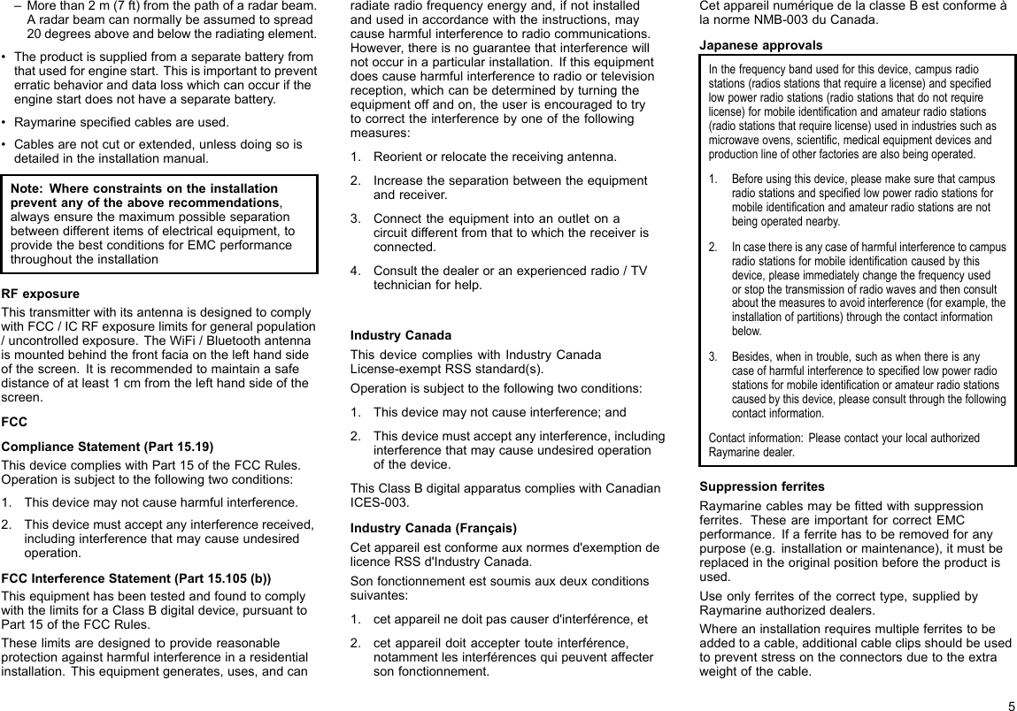 –Morethan2m(7ft)fromthepathofaradarbeam.Aradarbeamcannormallybeassumedtospread20degreesaboveandbelowtheradiatingelement.•Theproductissuppliedfromaseparatebatteryfromthatusedforenginestart.Thisisimportanttopreventerraticbehavioranddatalosswhichcanoccuriftheenginestartdoesnothaveaseparatebattery.•Raymarinespeciedcablesareused.•Cablesarenotcutorextended,unlessdoingsoisdetailedintheinstallationmanual.Note:Whereconstraintsontheinstallationpreventanyoftheaboverecommendations,alwaysensurethemaximumpossibleseparationbetweendifferentitemsofelectricalequipment,toprovidethebestconditionsforEMCperformancethroughouttheinstallationRFexposureThistransmitterwithitsantennaisdesignedtocomplywithFCC/ICRFexposurelimitsforgeneralpopulation/uncontrolledexposure.TheWiFi/Bluetoothantennaismountedbehindthefrontfaciaonthelefthandsideofthescreen.Itisrecommendedtomaintainasafedistanceofatleast1cmfromthelefthandsideofthescreen.FCCComplianceStatement(Part15.19)ThisdevicecomplieswithPart15oftheFCCRules.Operationissubjecttothefollowingtwoconditions:1.Thisdevicemaynotcauseharmfulinterference.2.Thisdevicemustacceptanyinterferencereceived,includinginterferencethatmaycauseundesiredoperation.FCCInterferenceStatement(Part15.105(b))ThisequipmenthasbeentestedandfoundtocomplywiththelimitsforaClassBdigitaldevice,pursuanttoPart15oftheFCCRules.Theselimitsaredesignedtoprovidereasonableprotectionagainstharmfulinterferenceinaresidentialinstallation.Thisequipmentgenerates,uses,andcanradiateradiofrequencyenergyand,ifnotinstalledandusedinaccordancewiththeinstructions,maycauseharmfulinterferencetoradiocommunications.However,thereisnoguaranteethatinterferencewillnotoccurinaparticularinstallation.Ifthisequipmentdoescauseharmfulinterferencetoradioortelevisionreception,whichcanbedeterminedbyturningtheequipmentoffandon,theuserisencouragedtotrytocorrecttheinterferencebyoneofthefollowingmeasures:1.Reorientorrelocatethereceivingantenna.2.Increasetheseparationbetweentheequipmentandreceiver.3.Connecttheequipmentintoanoutletonacircuitdifferentfromthattowhichthereceiverisconnected.4.Consultthedealeroranexperiencedradio/TVtechnicianforhelp.IndustryCanadaThisdevicecomplieswithIndustryCanadaLicense-exemptRSSstandard(s).Operationissubjecttothefollowingtwoconditions:1.Thisdevicemaynotcauseinterference;and2.Thisdevicemustacceptanyinterference,includinginterferencethatmaycauseundesiredoperationofthedevice.ThisClassBdigitalapparatuscomplieswithCanadianICES-003.IndustryCanada(Français)Cetappareilestconformeauxnormesd&apos;exemptiondelicenceRSSd&apos;IndustryCanada.Sonfonctionnementestsoumisauxdeuxconditionssuivantes:1.cetappareilnedoitpascauserd&apos;interférence,et2.cetappareildoitacceptertouteinterférence,notammentlesinterférencesquipeuventaffectersonfonctionnement.CetappareilnumériquedelaclasseBestconformeàlanormeNMB-003duCanada.JapaneseapprovalsInthefrequencybandusedforthisdevice,campusradiostations(radiosstationsthatrequirealicense)andspeciedlowpowerradiostations(radiostationsthatdonotrequirelicense)formobileidenticationandamateurradiostations(radiostationsthatrequirelicense)usedinindustriessuchasmicrowaveovens,scientic,medicalequipmentdevicesandproductionlineofotherfactoriesarealsobeingoperated.1.Beforeusingthisdevice,pleasemakesurethatcampusradiostationsandspeciedlowpowerradiostationsformobileidenticationandamateurradiostationsarenotbeingoperatednearby.2.Incasethereisanycaseofharmfulinterferencetocampusradiostationsformobileidenticationcausedbythisdevice,pleaseimmediatelychangethefrequencyusedorstopthetransmissionofradiowavesandthenconsultaboutthemeasurestoavoidinterference(forexample,theinstallationofpartitions)throughthecontactinformationbelow.3.Besides,whenintrouble,suchaswhenthereisanycaseofharmfulinterferencetospeciedlowpowerradiostationsformobileidenticationoramateurradiostationscausedbythisdevice,pleaseconsultthroughthefollowingcontactinformation.Contactinformation:PleasecontactyourlocalauthorizedRaymarinedealer.SuppressionferritesRaymarinecablesmaybettedwithsuppressionferrites.TheseareimportantforcorrectEMCperformance.Ifaferritehastoberemovedforanypurpose(e.g.installationormaintenance),itmustbereplacedintheoriginalpositionbeforetheproductisused.Useonlyferritesofthecorrecttype,suppliedbyRaymarineauthorizeddealers.Whereaninstallationrequiresmultipleferritestobeaddedtoacable,additionalcableclipsshouldbeusedtopreventstressontheconnectorsduetotheextraweightofthecable.5