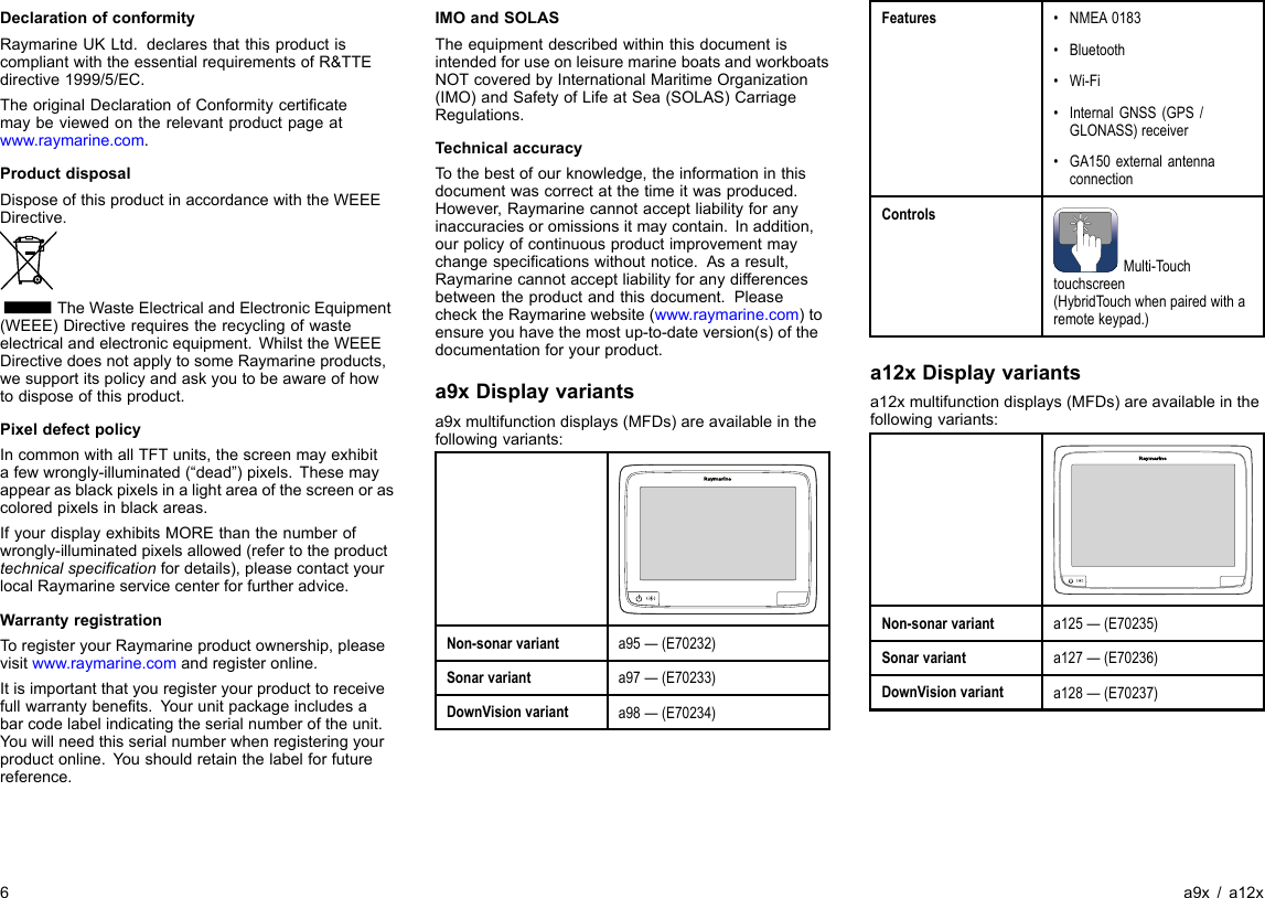 DeclarationofconformityRaymarineUKLtd.declaresthatthisproductiscompliantwiththeessentialrequirementsofR&amp;TTEdirective1999/5/EC.TheoriginalDeclarationofConformitycerticatemaybeviewedontherelevantproductpageatwww.raymarine.com.ProductdisposalDisposeofthisproductinaccordancewiththeWEEEDirective.TheWasteElectricalandElectronicEquipment(WEEE)Directiverequirestherecyclingofwasteelectricalandelectronicequipment.WhilsttheWEEEDirectivedoesnotapplytosomeRaymarineproducts,wesupportitspolicyandaskyoutobeawareofhowtodisposeofthisproduct.PixeldefectpolicyIncommonwithallTFTunits,thescreenmayexhibitafewwrongly-illuminated(“dead”)pixels.Thesemayappearasblackpixelsinalightareaofthescreenorascoloredpixelsinblackareas.IfyourdisplayexhibitsMOREthanthenumberofwrongly-illuminatedpixelsallowed(refertotheproducttechnicalspecicationfordetails),pleasecontactyourlocalRaymarineservicecenterforfurtheradvice.WarrantyregistrationToregisteryourRaymarineproductownership,pleasevisitwww.raymarine.comandregisteronline.Itisimportantthatyouregisteryourproducttoreceivefullwarrantybenets.Yourunitpackageincludesabarcodelabelindicatingtheserialnumberoftheunit.Youwillneedthisserialnumberwhenregisteringyourproductonline.Youshouldretainthelabelforfuturereference.IMOandSOLASTheequipmentdescribedwithinthisdocumentisintendedforuseonleisuremarineboatsandworkboatsNOTcoveredbyInternationalMaritimeOrganization(IMO)andSafetyofLifeatSea(SOLAS)CarriageRegulations.TechnicalaccuracyTothebestofourknowledge,theinformationinthisdocumentwascorrectatthetimeitwasproduced.However,Raymarinecannotacceptliabilityforanyinaccuraciesoromissionsitmaycontain.Inaddition,ourpolicyofcontinuousproductimprovementmaychangespecicationswithoutnotice.Asaresult,Raymarinecannotacceptliabilityforanydifferencesbetweentheproductandthisdocument.PleasechecktheRaymarinewebsite(www.raymarine.com)toensureyouhavethemostup-to-dateversion(s)ofthedocumentationforyourproduct.a9xDisplayvariantsa9xmultifunctiondisplays(MFDs)areavailableinthefollowingvariants:Non-sonarvarianta95—(E70232)Sonarvarianta97—(E70233)DownVisionvarianta98—(E70234)Features•NMEA0183•Bluetooth•Wi-Fi•InternalGNSS(GPS/GLONASS)receiver•GA150externalantennaconnectionControlsMulti-Touchtouchscreen(HybridTouchwhenpairedwitharemotekeypad.)a12xDisplayvariantsa12xmultifunctiondisplays(MFDs)areavailableinthefollowingvariants:Non-sonarvarianta125—(E70235)Sonarvarianta127—(E70236)DownVisionvarianta128—(E70237)6a9x/a12x