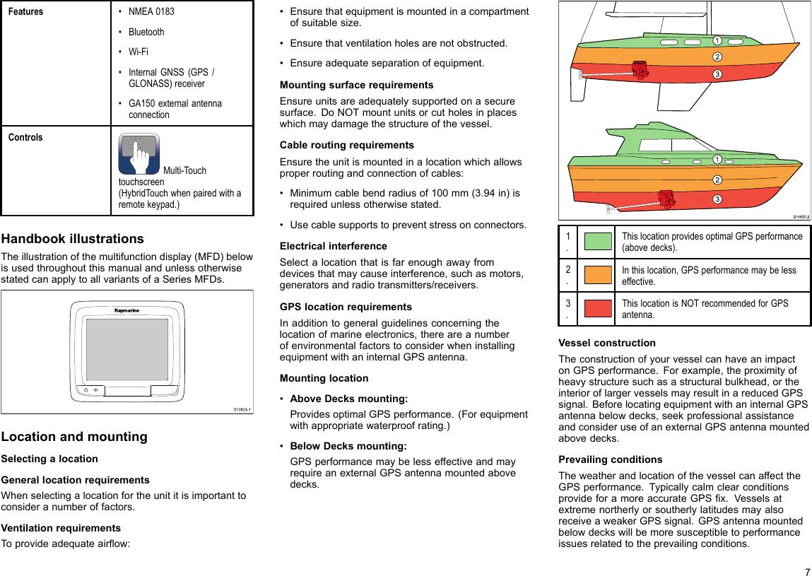 Features•NMEA0183•Bluetooth•Wi-Fi•InternalGNSS(GPS/GLONASS)receiver•GA150externalantennaconnectionControlsMulti-Touchtouchscreen(HybridTouchwhenpairedwitharemotekeypad.)HandbookillustrationsTheillustrationofthemultifunctiondisplay(MFD)belowisusedthroughoutthismanualandunlessotherwisestatedcanapplytoallvariantsofaSeriesMFDs.D12823-1LocationandmountingSelectingalocationGenerallocationrequirementsWhenselectingalocationfortheunititisimportanttoconsideranumberoffactors.VentilationrequirementsToprovideadequateairow:•Ensurethatequipmentismountedinacompartmentofsuitablesize.•Ensurethatventilationholesarenotobstructed.•Ensureadequateseparationofequipment.MountingsurfacerequirementsEnsureunitsareadequatelysupportedonasecuresurface.DoNOTmountunitsorcutholesinplaceswhichmaydamagethestructureofthevessel.CableroutingrequirementsEnsuretheunitismountedinalocationwhichallowsproperroutingandconnectionofcables:•Minimumcablebendradiusof100mm(3.94in)isrequiredunlessotherwisestated.•Usecablesupportstopreventstressonconnectors.ElectricalinterferenceSelectalocationthatisfarenoughawayfromdevicesthatmaycauseinterference,suchasmotors,generatorsandradiotransmitters/receivers.GPSlocationrequirementsInadditiontogeneralguidelinesconcerningthelocationofmarineelectronics,thereareanumberofenvironmentalfactorstoconsiderwheninstallingequipmentwithaninternalGPSantenna.Mountinglocation•AboveDecksmounting:ProvidesoptimalGPSperformance.(Forequipmentwithappropriatewaterproofrating.)•BelowDecksmounting:GPSperformancemaybelesseffectiveandmayrequireanexternalGPSantennamountedabovedecks.D1153 7-21231231.ThislocationprovidesoptimalGPSperformance(abovedecks).2.Inthislocation,GPSperformancemaybelesseffective.3.ThislocationisNOTrecommendedforGPSantenna.VesselconstructionTheconstructionofyourvesselcanhaveanimpactonGPSperformance.Forexample,theproximityofheavystructuresuchasastructuralbulkhead,ortheinterioroflargervesselsmayresultinareducedGPSsignal.BeforelocatingequipmentwithaninternalGPSantennabelowdecks,seekprofessionalassistanceandconsideruseofanexternalGPSantennamountedabovedecks.PrevailingconditionsTheweatherandlocationofthevesselcanaffecttheGPSperformance.TypicallycalmclearconditionsprovideforamoreaccurateGPSx.VesselsatextremenortherlyorsoutherlylatitudesmayalsoreceiveaweakerGPSsignal.GPSantennamountedbelowdeckswillbemoresusceptibletoperformanceissuesrelatedtotheprevailingconditions.7