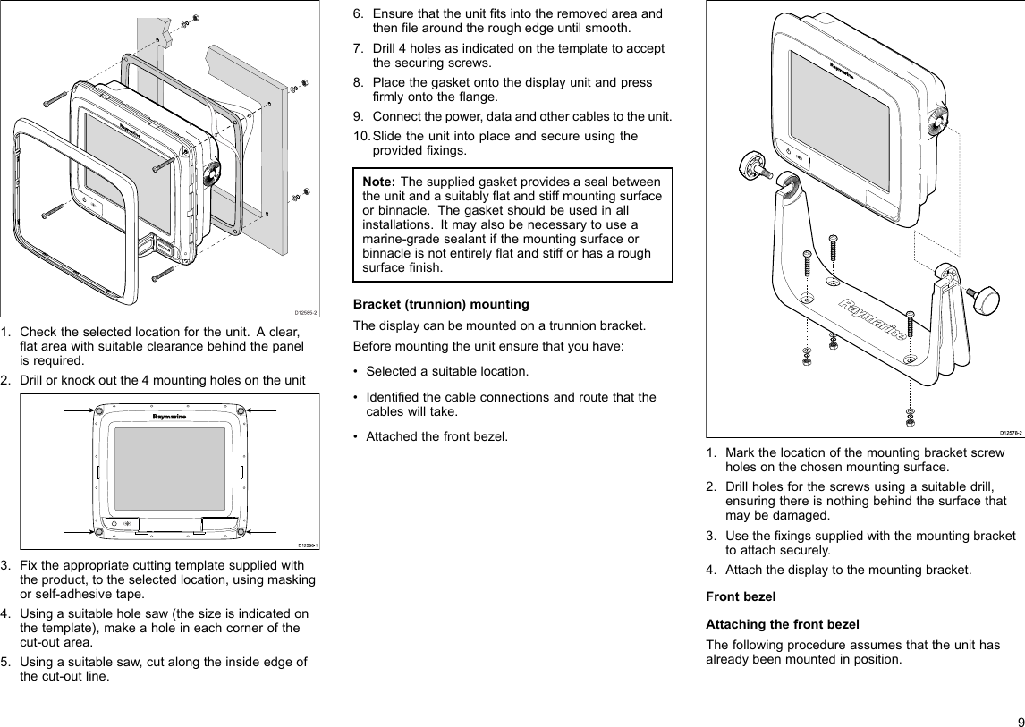 D12585-201.Checktheselectedlocationfortheunit.Aclear,atareawithsuitableclearancebehindthepanelisrequired.2.Drillorknockoutthe4mountingholesontheunitD12 588 -10000003.Fixtheappropriatecuttingtemplatesuppliedwiththeproduct,totheselectedlocation,usingmaskingorself-adhesivetape.4.Usingasuitableholesaw(thesizeisindicatedonthetemplate),makeaholeineachcornerofthecut-outarea.5.Usingasuitablesaw,cutalongtheinsideedgeofthecut-outline.6.Ensurethattheunittsintotheremovedareaandthenlearoundtheroughedgeuntilsmooth.7.Drill4holesasindicatedonthetemplatetoacceptthesecuringscrews.8.Placethegasketontothedisplayunitandpressrmlyontotheange.9.Connectthepower,dataandothercablestotheunit.10.Slidetheunitintoplaceandsecureusingtheprovidedxings.Note:Thesuppliedgasketprovidesasealbetweentheunitandasuitablyatandstiffmountingsurfaceorbinnacle.Thegasketshouldbeusedinallinstallations.Itmayalsobenecessarytouseamarine-gradesealantifthemountingsurfaceorbinnacleisnotentirelyatandstifforhasaroughsurfacenish.Bracket(trunnion)mountingThedisplaycanbemountedonatrunnionbracket.Beforemountingtheunitensurethatyouhave:•Selectedasuitablelocation.•Identiedthecableconnectionsandroutethatthecableswilltake.•Attachedthefrontbezel.D12578-21.Markthelocationofthemountingbracketscrewholesonthechosenmountingsurface.2.Drillholesforthescrewsusingasuitabledrill,ensuringthereisnothingbehindthesurfacethatmaybedamaged.3.Usethexingssuppliedwiththemountingbrackettoattachsecurely.4.Attachthedisplaytothemountingbracket.FrontbezelAttachingthefrontbezelThefollowingprocedureassumesthattheunithasalreadybeenmountedinposition.9