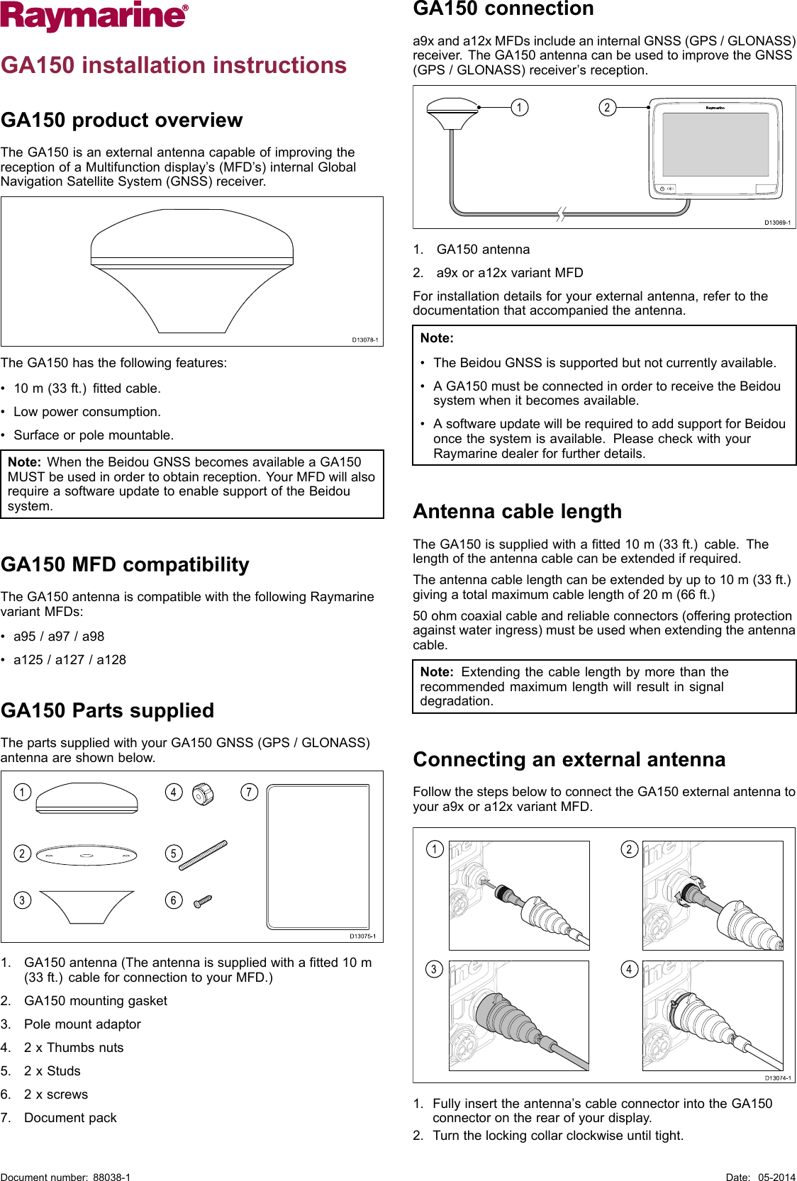 GA150installationinstructionsGA150productoverviewTheGA150isanexternalantennacapableofimprovingthereceptionofaMultifunctiondisplay’s(MFD’s)internalGlobalNavigationSatelliteSystem(GNSS)receiver.      D13078-1 TheGA150hasthefollowingfeatures:•10m(33ft.)ttedcable.•Lowpowerconsumption.•Surfaceorpolemountable.Note:WhentheBeidouGNSSbecomesavailableaGA150MUSTbeusedinordertoobtainreception.YourMFDwillalsorequireasoftwareupdatetoenablesupportoftheBeidousystem.GA150MFDcompatibilityTheGA150antennaiscompatiblewiththefollowingRaymarinevariantMFDs:•a95/a97/a98•a125/a127/a128GA150PartssuppliedThepartssuppliedwithyourGA150GNSS(GPS/GLONASS)antennaareshownbelow.D13075-112347561.GA150antenna(Theantennaissuppliedwithatted10m(33ft.)cableforconnectiontoyourMFD.)2.GA150mountinggasket3.Polemountadaptor4.2xThumbsnuts5.2xStuds6.2xscrews7.DocumentpackGA150connectiona9xanda12xMFDsincludeaninternalGNSS(GPS/GLONASS)receiver.TheGA150antennacanbeusedtoimprovetheGNSS(GPS/GLONASS)receiver’sreception.D13069-1211.GA150antenna2.a9xora12xvariantMFDForinstallationdetailsforyourexternalantenna,refertothedocumentationthataccompaniedtheantenna.Note:•TheBeidouGNSSissupportedbutnotcurrentlyavailable.•AGA150mustbeconnectedinordertoreceivetheBeidousystemwhenitbecomesavailable.•AsoftwareupdatewillberequiredtoaddsupportforBeidouoncethesystemisavailable.PleasecheckwithyourRaymarinedealerforfurtherdetails.AntennacablelengthTheGA150issuppliedwithatted10m(33ft.)cable.Thelengthoftheantennacablecanbeextendedifrequired.Theantennacablelengthcanbeextendedbyupto10m(33ft.)givingatotalmaximumcablelengthof20m(66ft.)50ohmcoaxialcableandreliableconnectors(offeringprotectionagainstwateringress)mustbeusedwhenextendingtheantennacable.Note:Extendingthecablelengthbymorethantherecommendedmaximumlengthwillresultinsignaldegradation.ConnectinganexternalantennaFollowthestepsbelowtoconnecttheGA150externalantennatoyoura9xora12xvariantMFD.1324D13074-11.Fullyinserttheantenna’scableconnectorintotheGA150connectorontherearofyourdisplay.2.Turnthelockingcollarclockwiseuntiltight.Documentnumber:88038-1Date:05-2014