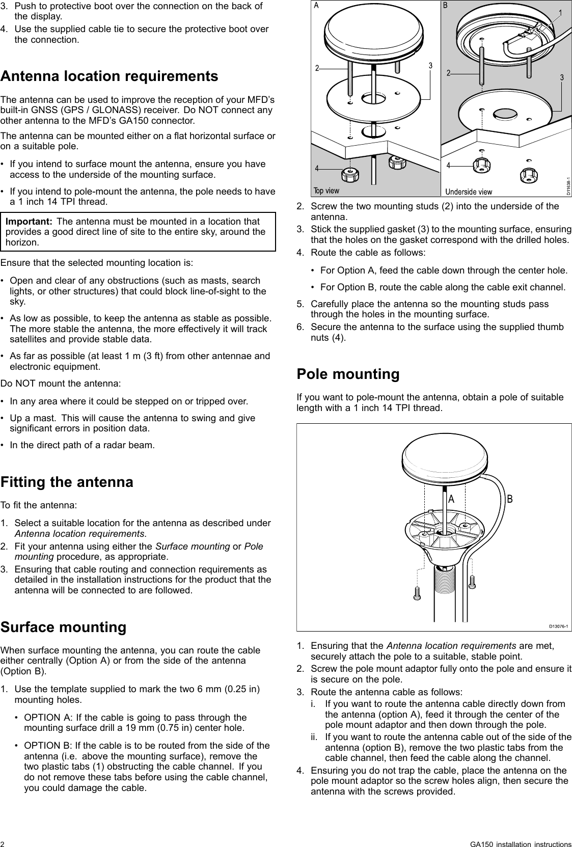 3.Pushtoprotectivebootovertheconnectiononthebackofthedisplay.4.Usethesuppliedcabletietosecuretheprotectivebootovertheconnection.AntennalocationrequirementsTheantennacanbeusedtoimprovethereceptionofyourMFD’sbuilt-inGNSS(GPS/GLONASS)receiver.DoNOTconnectanyotherantennatotheMFD’sGA150connector.Theantennacanbemountedeitheronaathorizontalsurfaceoronasuitablepole.•Ifyouintendtosurfacemounttheantenna,ensureyouhaveaccesstotheundersideofthemountingsurface.•Ifyouintendtopole-mounttheantenna,thepoleneedstohavea1inch14TPIthread.Important:Theantennamustbemountedinalocationthatprovidesagooddirectlineofsitetotheentiresky,aroundthehorizon.Ensurethattheselectedmountinglocationis:•Openandclearofanyobstructions(suchasmasts,searchlights,orotherstructures)thatcouldblockline-of-sighttothesky.•Aslowaspossible,tokeeptheantennaasstableaspossible.Themorestabletheantenna,themoreeffectivelyitwilltracksatellitesandprovidestabledata.•Asfaraspossible(atleast1m(3ft)fromotherantennaeandelectronicequipment.DoNOTmounttheantenna:•Inanyareawhereitcouldbesteppedonortrippedover.•Upamast.Thiswillcausetheantennatoswingandgivesignicanterrorsinpositiondata.•Inthedirectpathofaradarbeam.FittingtheantennaTottheantenna:1.SelectasuitablelocationfortheantennaasdescribedunderAntennalocationrequirements.2.FityourantennausingeithertheSurfacemountingorPolemountingprocedure,asappropriate.3.Ensuringthatcableroutingandconnectionrequirementsasdetailedintheinstallationinstructionsfortheproductthattheantennawillbeconnectedtoarefollowed.SurfacemountingWhensurfacemountingtheantenna,youcanroutethecableeithercentrally(OptionA)orfromthesideoftheantenna(OptionB).1.Usethetemplatesuppliedtomarkthetwo6mm(0.25in)mountingholes.•OPTIONA:Ifthecableisgoingtopassthroughthemountingsurfacedrilla19mm(0.75in)centerhole.•OPTIONB:Ifthecableistoberoutedfromthesideoftheantenna(i.e.abovethemountingsurface),removethetwoplastictabs(1)obstructingthecablechannel.Ifyoudonotremovethesetabsbeforeusingthecablechannel,youcoulddamagethecable.D11638-11234234Top view Underside viewA B2.Screwthetwomountingstuds(2)intotheundersideoftheantenna.3.Stickthesuppliedgasket(3)tothemountingsurface,ensuringthattheholesonthegasketcorrespondwiththedrilledholes.4.Routethecableasfollows:•ForOptionA,feedthecabledownthroughthecenterhole.•ForOptionB,routethecablealongthecableexitchannel.5.Carefullyplacetheantennasothemountingstudspassthroughtheholesinthemountingsurface.6.Securetheantennatothesurfaceusingthesuppliedthumbnuts(4).PolemountingIfyouwanttopole-mounttheantenna,obtainapoleofsuitablelengthwitha1inch14TPIthread.D13076-1A B1.EnsuringthattheAntennalocationrequirementsaremet,securelyattachthepoletoasuitable,stablepoint.2.Screwthepolemountadaptorfullyontothepoleandensureitissecureonthepole.3.Routetheantennacableasfollows:i.Ifyouwanttoroutetheantennacabledirectlydownfromtheantenna(optionA),feeditthroughthecenterofthepolemountadaptorandthendownthroughthepole.ii.Ifyouwanttoroutetheantennacableoutofthesideoftheantenna(optionB),removethetwoplastictabsfromthecablechannel,thenfeedthecablealongthechannel.4.Ensuringyoudonottrapthecable,placetheantennaonthepolemountadaptorsothescrewholesalign,thensecuretheantennawiththescrewsprovided.2GA150installationinstructions