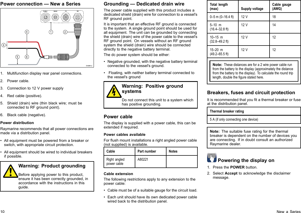 Powerconnection—NewaSeries00000162453D12581-21.Multifunctiondisplayrearpanelconnections.2.Powercable.3.Connectionto12Vpowersupply4.Redcable(positive).5.Shield(drain)wire(thinblackwire;mustbeconnectedtoRFgroundpoint).6.Blackcable(negative).PowerdistributionRaymarinerecommendsthatallpowerconnectionsaremadeviaadistributionpanel.•Allequipmentmustbepoweredfromabreakerorswitch,withappropriatecircuitprotection.•Allequipmentshouldbewiredtoindividualbreakersifpossible.Warning:ProductgroundingBeforeapplyingpowertothisproduct,ensureithasbeencorrectlygrounded,inaccordancewiththeinstructionsinthisguide.Grounding—DedicateddrainwireThepowercablesuppliedwiththisproductincludesadedicatedshield(drain)wireforconnectiontoavessel&apos;sRFgroundpoint.ItisimportantthataneffectiveRFgroundisconnectedtothesystem.Asinglegroundpointshouldbeusedforallequipment.Theunitcanbegroundedbyconnectingtheshield(drain)wireofthepowercabletothevessel&apos;sRFgroundpoint.OnvesselswithoutanRFgroundsystemtheshield(drain)wireshouldbeconnecteddirectlytothenegativebatteryterminal.Thedcpowersystemshouldbeeither:•Negativegrounded,withthenegativebatteryterminalconnectedtothevessel&apos;sground.•Floating,withneitherbatteryterminalconnectedtothevessel&apos;sgroundWarning:PositivegroundsystemsDonotconnectthisunittoasystemwhichhaspositivegrounding.PowercableThedisplayissuppliedwithapowercable,thiscanbeextendedifrequired.PowercablesavailableForushmountinstallationsarightangledpowercable(notsupplied)isavailable.CablePartnumberNotesRightangledpowercableA80221CableextensionThefollowingrestrictionsapplytoanyextensiontothepowercable:•Cablemustbeofasuitablegaugeforthecircuitload.•Eachunitshouldhaveitsowndedicatedpowercablewiredbacktothedistributionpanel.Totallength(max)SupplyvoltageCablegauge(AWG)0–5m(0–16.4ft)12V185–10m(16.4–32.8ft)12V1410–15m(32.8–49.2ft)12V1215–20m(49.2–65.5ft)12V12Note:Thesedistancesarefora2wirepowercablerunfromthebatterytothedisplay(approximatelythedistancefromthebatterytothedisplay).Tocalculatetheroundtriplength,doublethegurestatedhere.Breakers,fusesandcircuitprotectionItisrecommendedthatyoutathermalbreakerorfuseatthedistributionpanel.Thermalbreakerrating5A(ifonlyconnectingonedevice)Note:Thesuitablefuseratingforthethermalbreakerisdependentonthenumberofdevicesyouareconnecting.IfindoubtconsultanauthorizedRaymarinedealer.Poweringthedisplayon1.PressthePOWERbutton.2.SelectAccepttoacknowledgethedisclaimermessage.10NewaSeries