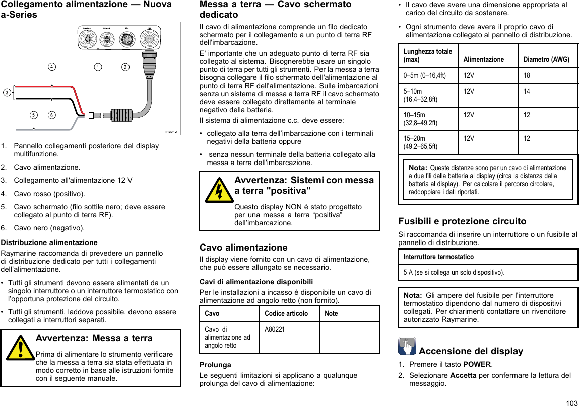 Collegamentoalimentazione—Nuovaa-Series00000000000000000000000000000000000000162453D12 581 -11.Pannellocollegamentiposterioredeldisplaymultifunzione.2.Cavoalimentazione.3.Collegamentoall&apos;alimentazione12V4.Cavorosso(positivo).5.Cavoschermato(losottilenero;deveesserecollegatoalpuntoditerraRF).6.Cavonero(negativo).DistribuzionealimentazioneRaymarineraccomandadiprevedereunpannellodidistribuzionededicatopertuttiicollegamentidell’alimentazione.•Tuttiglistrumentidevonoesserealimentatidaunsingolointerruttoreouninterruttoretermostaticoconl’opportunaprotezionedelcircuito.•Tuttiglistrumenti,laddovepossibile,devonoesserecollegatiainterruttoriseparati.Avvertenza:MessaaterraPrimadialimentarelostrumentovericarechelamessaaterrasiastataeffettuatainmodocorrettoinbasealleistruzioniforniteconilseguentemanuale.Messaaterra—CavoschermatodedicatoIlcavodialimentazionecomprendeunlodedicatoschermatoperilcollegamentoaunpuntoditerraRFdell&apos;imbarcazione.E&apos;importantecheunadeguatopuntoditerraRFsiacollegatoalsistema.Bisognerebbeusareunsingolopuntoditerrapertuttiglistrumenti.Perlamessaaterrabisognacollegareilloschermatodell&apos;alimentazionealpuntoditerraRFdell&apos;alimentazione.SulleimbarcazionisenzaunsistemadimessaaterraRFilcavoschermatodeveesserecollegatodirettamentealterminalenegativodellabatteria.Ilsistemadialimentazionec.c.deveessere:•collegatoallaterradell’imbarcazioneconiterminalinegatividellabatteriaoppure•senzanessunterminaledellabatteriacollegatoallamessaaterradell&apos;imbarcazione.Avvertenza:Sistemiconmessaaterra&quot;positiva&quot;QuestodisplayNONèstatoprogettatoperunamessaaterra“positiva”dell’imbarcazione.CavoalimentazioneIldisplayvienefornitoconuncavodialimentazione,chepuòessereallungatosenecessario.CavidialimentazionedisponibiliPerleinstallazioniaincassoèdisponibileuncavodialimentazioneadangoloretto(nonfornito).CavoCodicearticoloNoteCavodialimentazioneadangolorettoA80221ProlungaLeseguentilimitazionisiapplicanoaqualunqueprolungadelcavodialimentazione:•Ilcavodeveavereunadimensioneappropriataalcaricodelcircuitodasostenere.•Ognistrumentodeveavereilpropriocavodialimentazionecollegatoalpannellodidistribuzione.Lunghezzatotale(max)AlimentazioneDiametro(AWG)0–5m(0–16,4ft)12V185–10m(16,4–32,8ft)12V1410–15m(32,8–49,2ft)12V1215–20m(49,2–65,5ft)12V12Nota:Questedistanzesonoperuncavodialimentazioneaduelidallabatteriaaldisplay(circaladistanzadallabatteriaaldisplay).Percalcolareilpercorsocircolare,raddoppiareidatiriportati.FusibilieprotezionecircuitoSiraccomandadiinserireuninterruttoreounfusibilealpannellodidistribuzione.Interruttoretermostatico5A(sesicollegaunsolodispositivo).Nota:Gliamperedelfusibileperl&apos;interruttoretermostaticodipendonodalnumerodidispositivicollegati.PerchiarimenticontattareunrivenditoreautorizzatoRaymarine.Accensionedeldisplay1.PremereiltastoPOWER.2.SelezionareAccettaperconfermarelaletturadelmessaggio.103