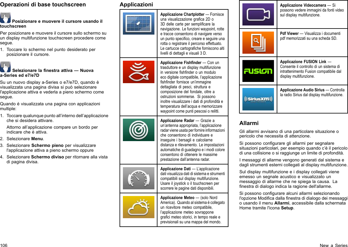 OperazionidibasetouchscreenPosizionareemuovereilcursoreusandoiltouchscreenPerposizionareemuovereilcursoresulloschermosuundisplaymultifunzionetouchscreenprocederecomesegue.1.Toccareloschermonelpuntodesideratoperposizionareilcursore.Selezionarelanestraattiva—Nuovaa-Seriesede7/e7DSuunnuovodisplaya-Seriesoe7/e7D,quandoèvisualizzataunapaginadivisasipuòselezionarel&apos;applicazioneattivaevederlaapienoschermocomesegue.Quandoèvisualizzataunapaginaconapplicazionimultiple:1.Toccarequalunquepuntoall’internodell’applicazionechesidesideraattivare.Attornoall’applicazionecompareunbordoperindicarecheèattiva.2.SelezionareMenu.3.SelezionareSchermopienopervisualizzarel&apos;applicazioneattivaapienoschermooppure4.SelezionareSchermodivisoperritornareallavistadipaginadivisa.ApplicazioniApplicazioneChartplotter—Fornisceunavisualizzazionegraca2Do3Ddellecartepersemplicarelanavigazione.Lefunzioniwaypoint,rotteetracceconsentonodinavigareversounpuntospecico,creareeseguireunarottaoregistrareilpercorsoeffettuato.Lecartuccecartograchefornisconoaltilivellididettaglievisuali3D.ApplicazioneFishnder—Conuntrasduttoreeundisplaymultifunzioneinversioneshnderounmoduloecodigitalecompatibile,l’applicazioneshnderfornisceun’immaginedettagliatadipesci,strutturaecomposizionedelfondale,oltreaostruzionisommerse.Sipossonoinoltrevisualizzareidatidiprofonditàetemperaturadell’acquaememorizzarewaypointcomepuntipescosiorelitti.ApplicazioneRadar—Grazieaun’antennaappropriata,l’applicazioneradarvieneusataperfornireinformazionicheconsentonodiindividuareeinseguireibersagliecalcolarnedistanzaerilevamento.Leimpostazioniautomatichediguadagnoeimodicoloreconsentonodiottenerelemassimeprestazionedall’antennaradar.ApplicazioneDati—L’applicazionedativisualizzadatidisistemaestrumenticompatibilisuldisplaymultifunzione.Usareiljoystickoiltouchscreenperscorrerelepaginedatidisponibili.ApplicazioneMeteo—(soloNordAmerica).Quandoalsistemaècollegatounricevitoremeteocompatibile,l’applicazionemeteosovrapponegracimeteostorici,intemporealeeprevisionalisuunamappadelmondo.ApplicazioneVideocamera—Sipossonovedereimmaginidafontivideosuldisplaymultifunzione.PdfViewer—VisualizzaidocumentipdfmemorizzatisuunaschedaSD.ApplicazioneFUSIONLink—ConsenteilcontrollodiunsistemadiintrattenimentoFusioncompatibiledaldisplaymultifunzione.ApplicazioneAudioSirius—ControllalaradioSiriusdaldisplaymultifunzione.AllarmiGliallarmiavvisanodiunaparticolaresituazioneopericolochenecessitadiattenzione.Sipossonoconguraregliallarmipersegnalaresituazioniparticolari,peresempioquandoc’èilpericolodiunacollisioneosiraggiungeunlimitediprofondità.Imessaggidiallarmevengonogeneratidalsistemaedaglistrumentiesternicollegatialdisplaymultifunzione.Suldisplaymultifunzioneeidisplaycollegativieneemessounsegnaleacusticoevisualizzatounmessaggiodiallarmechenespiegalacausa.Lanestradidialogoindicalaragionedell&apos;allarme.Sipossonocongurarealcuniallarmiselezionandol&apos;opzioneModicadallanestradidialogodeimessaggiousandoilmenuAllarmi,accessibiledallaschermataHometramitel&apos;iconaSetup.106NewaSeries