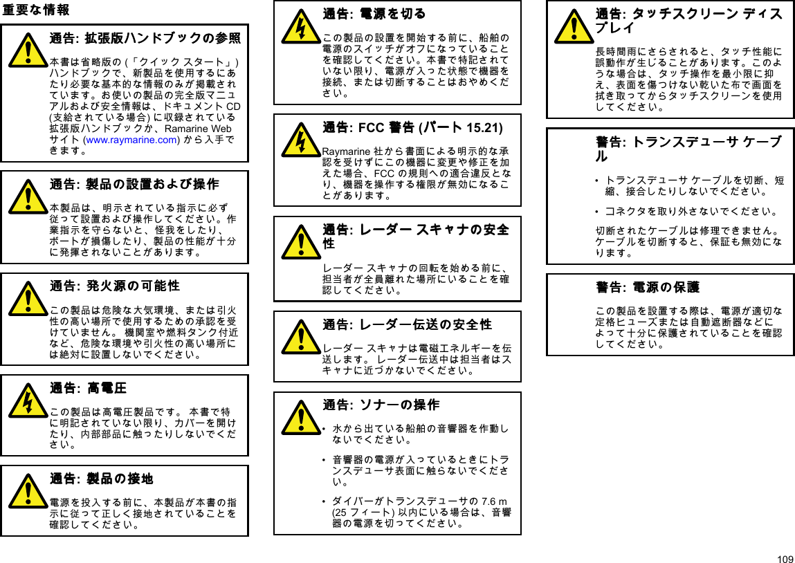 重 重重要 要要な なな情 情情報 報報通 通通告 告告:拡 拡拡張 張張版 版版ハ ハハン ンンド ドドブ ブブッ ッック ククの のの参 参参照 照照本書は省略版の(「クイックスタート」)ハンドブックで、新製品を使用するにあたり必要な基本的な情報のみが掲載されています。お使いの製品の完全版マニュアルおよび安全情報は、ドキュメントCD(支給されている場合)に収録されている拡張版ハンドブックか、RamarineWebサイト(www.raymarine.com)から入手できます。通 通通告 告告:製 製製品 品品の のの設 設設置 置置お おおよ よよび びび操 操操作 作作本製品は、明示されている指示に必ず従って設置および操作してください。作業指示を守らないと、怪我をしたり、ボートが損傷したり、製品の性能が十分に発揮されないことがあります。通 通通告 告告:発 発発火 火火源 源源の のの可 可可能 能能性 性性この製品は危険な大気環境、または引火性の高い場所で使用するための承認を受けていません。機関室や燃料タンク付近など、危険な環境や引火性の高い場所には絶対に設置しないでください。通 通通告 告告:高 高高電 電電圧 圧圧この製品は高電圧製品です。本書で特に明記されていない限り、カバーを開けたり、内部部品に触ったりしないでください。通 通通告 告告:製 製製品 品品の のの接 接接地 地地電源を投入する前に、本製品が本書の指示に従って正しく接地されていることを確認してください。通 通通告 告告:電 電電源 源源を をを切 切切る るるこの製品の設置を開始する前に、船舶の電源のスイッチがオフになっていることを確認してください。本書で特記されていない限り、電源が入った状態で機器を接続、または切断することはおやめください。通 通通告 告告:FCC警 警警告 告告(パ パパー ーート トト15.21)Raymarine社から書面による明示的な承認を受けずにこの機器に変更や修正を加えた場合、FCCの規則への適合違反となり、機器を操作する権限が無効になることがあります。通 通通告 告告:レ レレー ーーダ ダダー ーース ススキ キキャ ャャナ ナナの のの安 安安全 全全性 性性レーダースキャナの回転を始める前に、担当者が全員離れた場所にいることを確認してください。通 通通告 告告:レ レレー ーーダ ダダー ーー伝 伝伝送 送送の のの安 安安全 全全性 性性レーダースキャナは電磁エネルギーを伝送します。レーダー伝送中は担当者はスキャナに近づかないでください。通 通通告 告告:ソ ソソナ ナナー ーーの のの操 操操作 作作•水から出ている船舶の音響器を作動しないでください。•音響器の電源が入っているときにトランスデューサ表面に触らないでください。•ダイバーがトランスデューサの7.6m(25フィート)以内にいる場合は、音響器の電源を切ってください。通 通通告 告告:タ タタッ ッッチ チチス ススク ククリ リリー ーーン ンンデ デディ ィィス ススプ ププレ レレイ イイ長時間雨にさらされると、タッチ性能に誤動作が生じることがあります。このような場合は、タッチ操作を最小限に抑え、表面を傷つけない乾いた布で画面を拭き取ってからタッチスクリーンを使用してください。警 警警告 告告:ト トトラ ララン ンンス ススデ デデュ ュュー ーーサ ササケ ケケー ーーブ ブブル ルル•トランスデューサケーブルを切断、短縮、接合したりしないでください。•コネクタを取り外さないでください。切断されたケーブルは修理できません。ケーブルを切断すると、保証も無効になります。警 警警告 告告:電 電電源 源源の のの保 保保護 護護この製品を設置する際は、電源が適切な定格ヒューズまたは自動遮断器などによって十分に保護されていることを確認してください。109