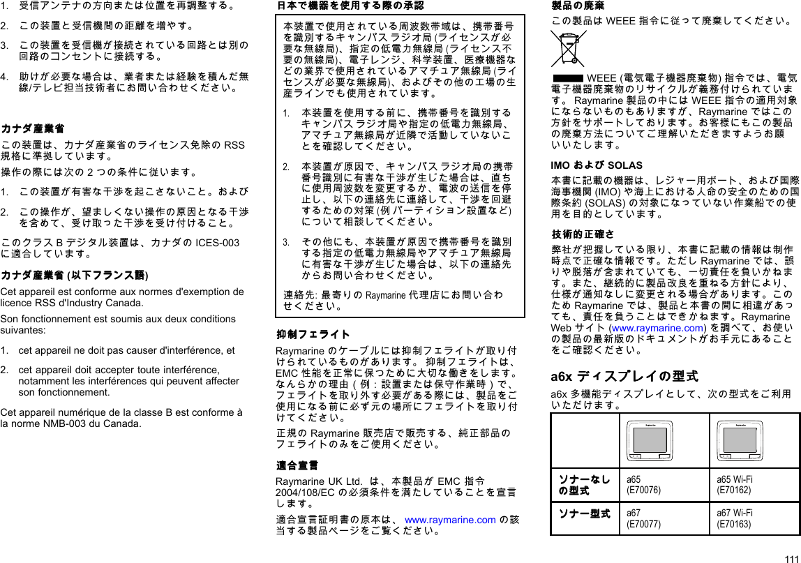 1.受信アンテナの方向または位置を再調整する。2.この装置と受信機間の距離を増やす。3.この装置を受信機が接続されている回路とは別の回路のコンセントに接続する。4.助けが必要な場合は、業者または経験を積んだ無線/テレビ担当技術者にお問い合わせください。カ カカナ ナナダ ダダ産 産産業 業業省 省省この装置は、カナダ産業省のライセンス免除のRSS規格に準拠しています。操作の際には次の2つの条件に従います。1.この装置が有害な干渉を起こさないこと。および2.この操作が、望ましくない操作の原因となる干渉を含めて、受け取った干渉を受け付けること。このクラスBデジタル装置は、カナダのICES-003に適合しています。カ カカナ ナナダ ダダ産 産産業 業業省 省省(以 以以下 下下フ フフラ ララン ンンス スス語 語語)Cetappareilestconformeauxnormesd&apos;exemptiondelicenceRSSd&apos;IndustryCanada.Sonfonctionnementestsoumisauxdeuxconditionssuivantes:1.cetappareilnedoitpascauserd&apos;interférence,et2.cetappareildoitacceptertouteinterférence,notammentlesinterférencesquipeuventaffectersonfonctionnement.CetappareilnumériquedelaclasseBestconformeàlanormeNMB-003duCanada.日 日日本 本本で でで機 機機器 器器を をを使 使使用 用用す すする るる際 際際の のの承 承承認 認認本装置で使用されている周波数帯域は、携帯番号を識別するキャンパスラジオ局(ライセンスが必要な無線局)、指定の低電力無線局(ライセンス不要の無線局)、電子レンジ、科学装置、医療機器などの業界で使用されているアマチュア無線局(ライセンスが必要な無線局)、およびその他の工場の生産ラインでも使用されています。1.本装置を使用する前に、携帯番号を識別するキャンパスラジオ局や指定の低電力無線局、アマチュア無線局が近隣で活動していないことを確認してください。2.本装置が原因で、キャンパスラジオ局の携帯番号識別に有害な干渉が生じた場合は、直ちに使用周波数を変更するか、電波の送信を停止し、以下の連絡先に連絡して、干渉を回避するための対策(例パーティション設置など)について相談してください。3.その他にも、本装置が原因で携帯番号を識別する指定の低電力無線局やアマチュア無線局に有害な干渉が生じた場合は、以下の連絡先からお問い合わせください。連絡先:最寄りのRaymarine代理店にお問い合わせください。抑 抑抑制 制制フ フフェ ェェラ ラライ イイト トトRaymarineのケーブルには抑制フェライトが取り付けられているものがあります。抑制フェライトは、EMC性能を正常に保つために大切な働きをします。なんらかの理由（例：設置または保守作業時）で、フェライトを取り外す必要がある際には、製品をご使用になる前に必ず元の場所にフェライトを取り付けてください。正規のRaymarine販売店で販売する、純正部品のフェライトのみをご使用ください。適 適適合 合合宣 宣宣言 言言RaymarineUKLtd.は、本製品がEMC指令2004/108/ECの必須条件を満たしていることを宣言します。適合宣言証明書の原本は、www.raymarine.comの該当する製品ページをご覧ください。製 製製品 品品の のの廃 廃廃棄 棄棄この製品はWEEE指令に従って廃棄してください。WEEE(電気電子機器廃棄物)指令では、電気電子機器廃棄物のリサイクルが義務付けられています。Raymarine製品の中にはWEEE指令の適用対象にならないものもありますが、Raymarineではこの方針をサポートしております。お客様にもこの製品の廃棄方法についてご理解いただきますようお願いいたします。IMOお おおよ よよび びびSOLAS本書に記載の機器は、レジャー用ボート、および国際海事機関(IMO)や海上における人命の安全のための国際条約(SOLAS)の対象になっていない作業船での使用を目的としています。技 技技術 術術的 的的正 正正確 確確さ ささ弊社が把握している限り、本書に記載の情報は制作時点で正確な情報です。ただしRaymarineでは、誤りや脱落が含まれていても、一切責任を負いかねます。また、継続的に製品改良を重ねる方針により、仕様が通知なしに変更される場合があります。このためRaymarineでは、製品と本書の間に相違があっても、責任を負うことはできかねます。RaymarineWebサイト(www.raymarine.com)を調べて、お使いの製品の最新版のドキュメントがお手元にあることをご確認ください。a6xデ デディ ィィス ススプ ププレ レレイ イイの のの型 型型式 式式a6x多機能ディスプレイとして、次の型式をご利用いただけます。ソ ソソナ ナナー ーーな ななし ししの のの型 型型式 式式a65(E70076)a65Wi-Fi(E70162)ソ ソソナ ナナー ーー型 型型式 式式a67(E70077)a67Wi-Fi(E70163)111