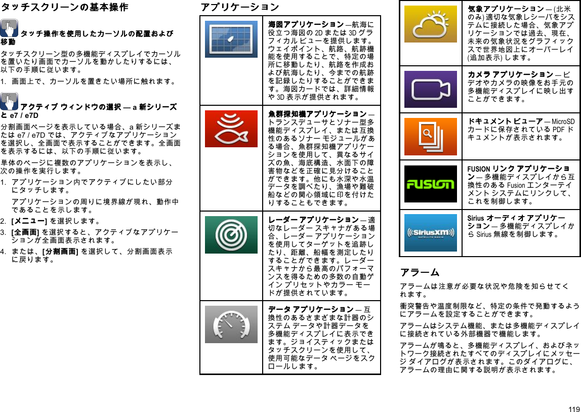 タ タタッ ッッチ チチス ススク ククリ リリー ーーン ンンの のの基 基基本 本本操 操操作 作作タ タタッ ッッチ チチ操 操操作 作作を をを使 使使用 用用し しした たたカ カカー ーーソ ソソル ルルの のの配 配配置 置置お おおよ よよび びび移 移移動 動動タッチスクリーン型の多機能ディスプレイでカーソルを置いたり画面でカーソルを動かしたりするには、以下の手順に従います。1.画面上で、カーソルを置きたい場所に触れます。ア アアク ククテ テティ ィィブ ブブウ ウウィ ィィン ンンド ドドウ ウウの のの選 選選択 択択—a新 新新シ シシリ リリー ーーズ ズズと ととe7/e7D分割画面ページを表示している場合、a新シリーズまたはe7/e7Dでは、アクティブなアプリケーションを選択し、全画面で表示することができます。全画面を表示するには、以下の手順に従います。単体のページに複数のアプリケーションを表示し、次の操作を実行します。1.アプリケーション内でアクティブにしたい部分にタッチします。アプリケーションの周りに境界線が現れ、動作中であることを示します。2.[メ メメニ ニニュ ュュー ーー]を選択します。3.[全 全全画 画画面 面面]を選択すると、アクティブなアプリケーションが全画面表示されます。4.または、[分 分分割 割割画 画画面 面面]を選択して、分割画面表示に戻ります。ア アアプ ププリ リリケ ケケー ーーシ シショ ョョン ンン海 海海図 図図ア アアプ ププリ リリケ ケケー ーーシ シショ ョョン ンン—航海に役立つ海図の2Dまたは3Dグラフィカルビューを提供します。ウェイポイント、航路、航跡機能を使用することで、特定の場所に移動したり、航路を作成および航海したり、今までの航跡を記録したりすることができます。海図カードでは、詳細情報や3D表示が提供されます。魚 魚魚群 群群探 探探知 知知機 機機ア アアプ ププリ リリケ ケケー ーーシ シショ ョョン ンン—トランスデューサとソナー型多機能ディスプレイ、または互換性のあるソナーモジュールがある場合、魚群探知機アプリケーションを使用して、異なるサイズの魚、海底構造、水面下の障害物などを正確に見分けることができます。他にも水深や水温データを調べたり、漁場や難破船などの関心領域に印を付けたりすることもできます。レ レレー ーーダ ダダー ーーア アアプ ププリ リリケ ケケー ーーシ シショ ョョン ンン—適切なレーダースキャナがある場合、レーダーアプリケーションを使用してターゲットを追跡したり、距離、船幅を測定したりすることができます。レーダースキャナから最高のパフォーマンスを得るための多数の自動ゲインプリセットやカラーモードが提供されています。デ デデー ーータ タタア アアプ ププリ リリケ ケケー ーーシ シショ ョョン ンン—互換性のあるさまざまな計器のシステムデータや計器データを多機能ディスプレイに表示できます。ジョイスティックまたはタッチスクリーンを使用して、使用可能なデータページをスクロールします。気 気気象 象象ア アアプ ププリ リリケ ケケー ーーシ シショ ョョン ンン—(北米のみ)適切な気象レシーバをシステムに接続した場合、気象アプリケーションでは過去、現在、未来の気象状況をグラフィックスで世界地図上にオーバーレイ(追加表示)します。カ カカメ メメラ ララア アアプ ププリ リリケ ケケー ーーシ シショ ョョン ンン—ビデオやカメラの映像をお手元の多機能ディスプレイに映し出すことができます。ド ドドキ キキュ ュュメ メメン ンント トトビ ビビュ ュュー ーーア アア—MicroSDカードに保存されているPDFドキュメントが表示されます。FUSIONリ リリン ンンク ククア アアプ ププリ リリケ ケケー ーーシ シショ ョョン ンン—多機能ディスプレイから互換性のあるFusionエンターテイメントシステムにリンクして、これを制御します。Siriusオ オオー ーーデ デディ ィィオ オオア アアプ ププリ リリケ ケケー ーーシ シショ ョョン ンン—多機能ディスプレイからSirius無線を制御します。ア アアラ ララー ーーム ムムアラームは注意が必要な状況や危険を知らせてくれます。衝突警告や温度制限など、特定の条件で発動するようにアラームを設定することができます。アラームはシステム機能、または多機能ディスプレイに接続されている外部機器で機能します。アラームが鳴ると、多機能ディスプレイ、およびネットワーク接続されたすべてのディスプレイにメッセージダイアログが表示されます。このダイアログに、アラームの理由に関する説明が表示されます。119