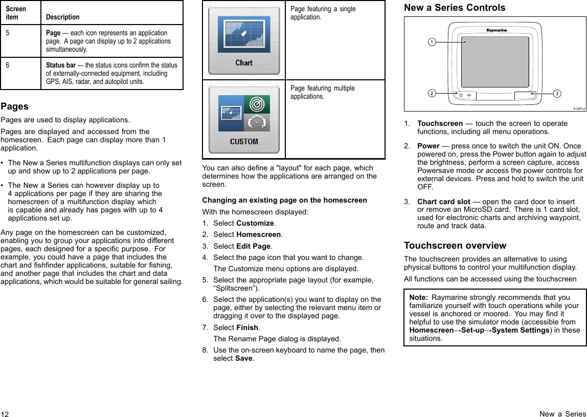 ScreenitemDescription5Page—eachiconrepresentsanapplicationpage.Apagecandisplayupto2applicationssimultaneously.6Statusbar—thestatusiconsconrmthestatusofexternally-connectedequipment,includingGPS,AIS,radar,andautopilotunits.PagesPagesareusedtodisplayapplications.Pagesaredisplayedandaccessedfromthehomescreen.Eachpagecandisplaymorethan1application.•TheNewaSeriesmultifunctiondisplayscanonlysetupandshowupto2applicationsperpage.•TheNewaSeriescanhoweverdisplayupto4applicationsperpageiftheyaresharingthehomescreenofamultifunctiondisplaywhichiscapableandalreadyhaspageswithupto4applicationssetup.Anypageonthehomescreencanbecustomized,enablingyoutogroupyourapplicationsintodifferentpages,eachdesignedforaspecicpurpose.Forexample,youcouldhaveapagethatincludesthechartandshnderapplications,suitableforshing,andanotherpagethatincludesthechartanddataapplications,whichwouldbesuitableforgeneralsailing.Pagefeaturingasingleapplication.Pagefeaturingmultipleapplications.Youcanalsodenea&quot;layout&quot;foreachpage,whichdetermineshowtheapplicationsarearrangedonthescreen.ChanginganexistingpageonthehomescreenWiththehomescreendisplayed:1.SelectCustomize.2.SelectHomescreen.3.SelectEditPage.4.Selectthepageiconthatyouwanttochange.TheCustomizemenuoptionsaredisplayed.5.Selecttheappropriatepagelayout(forexample,“Splitscreen”).6.Selecttheapplication(s)youwanttodisplayonthepage,eitherbyselectingtherelevantmenuitemordraggingitovertothedisplayedpage.7.SelectFinish.TheRenamePagedialogisdisplayed.8.Usetheon-screenkeyboardtonamethepage,thenselectSave.NewaSeriesControlsD12 577 -13121.Touchscreen—touchthescreentooperatefunctions,includingallmenuoperations.2.Power—pressoncetoswitchtheunitON.Oncepoweredon,pressthePowerbuttonagaintoadjustthebrightness,performascreencapture,accessPowersavemodeoraccessthepowercontrolsforexternaldevices.PressandholdtoswitchtheunitOFF.3.Chartcardslot—openthecarddoortoinsertorremoveanMicroSDcard.Thereis1cardslot,usedforelectronicchartsandarchivingwaypoint,routeandtrackdata.TouchscreenoverviewThetouchscreenprovidesanalternativetousingphysicalbuttonstocontrolyourmultifunctiondisplay.AllfunctionscanbeaccessedusingthetouchscreenNote:Raymarinestronglyrecommendsthatyoufamiliarizeyourselfwithtouchoperationswhileyourvesselisanchoredormoored.Youmayndithelpfultousethesimulatormode(accessiblefromHomescreen→Set-up→SystemSettings)inthesesituations.12NewaSeries