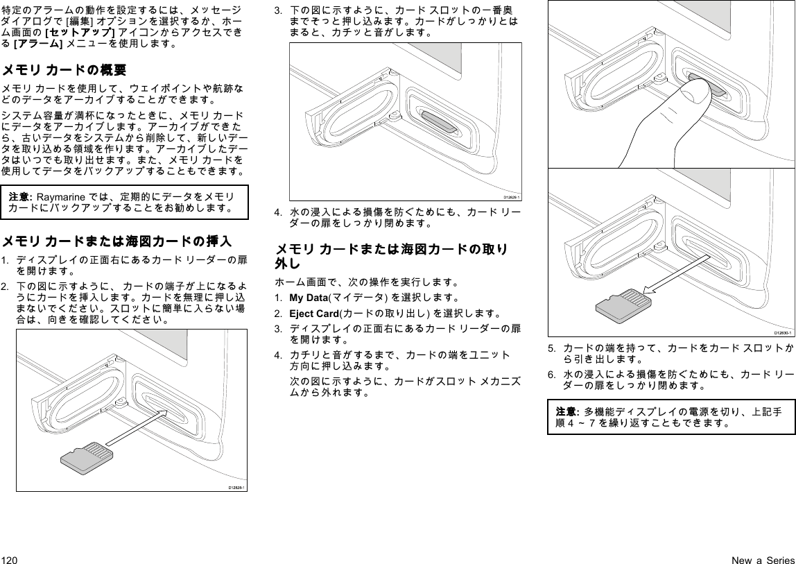 特定のアラームの動作を設定するには、メッセージダイアログで[編集]オプションを選択するか、ホーム画面の[セ セセッ ッット トトア アアッ ッップ ププ]アイコンからアクセスできる[ア アアラ ララー ーーム ムム]メニューを使用します。メ メメモ モモリ リリカ カカー ーード ドドの のの概 概概要 要要メモリカードを使用して、ウェイポイントや航跡などのデータをアーカイブすることができます。システム容量が満杯になったときに、メモリカードにデータをアーカイブします。アーカイブができたら、古いデータをシステムから削除して、新しいデータを取り込める領域を作ります。アーカイブしたデータはいつでも取り出せます。また、メモリカードを使用してデータをバックアップすることもできます。注 注注意 意意:Raymarineでは、定期的にデータをメモリカードにバックアップすることをお勧めします。メ メメモ モモリ リリカ カカー ーード ドドま ままた たたは はは海 海海図 図図カ カカー ーード ドドの のの挿 挿挿入 入入1.ディスプレイの正面右にあるカードリーダーの扉を開けます。2.下の図に示すように、カードの端子が上になるようにカードを挿入します。カードを無理に押し込まないでください。スロットに簡単に入らない場合は、向きを確認してください。D12828-13.下の図に示すように、カードスロットの一番奥までそっと押し込みます。カードがしっかりとはまると、カチッと音がします。D12829-14.水の浸入による損傷を防ぐためにも、カードリーダーの扉をしっかり閉めます。メ メメモ モモリ リリカ カカー ーード ドドま ままた たたは はは海 海海図 図図カ カカー ーード ドドの のの取 取取り りり外 外外し ししホーム画面で、次の操作を実行します。1.MyData(マイデータ)を選択します。2.EjectCard(カードの取り出し)を選択します。3.ディスプレイの正面右にあるカードリーダーの扉を開けます。4.カチリと音がするまで、カードの端をユニット方向に押し込みます。次の図に示すように、カードがスロットメカニズムから外れます。D12830-15.カードの端を持って、カードをカードスロットから引き出します。6.水の浸入による損傷を防ぐためにも、カードリーダーの扉をしっかり閉めます。注 注注意 意意:多機能ディスプレイの電源を切り、上記手順4～7を繰り返すこともできます。120NewaSeries