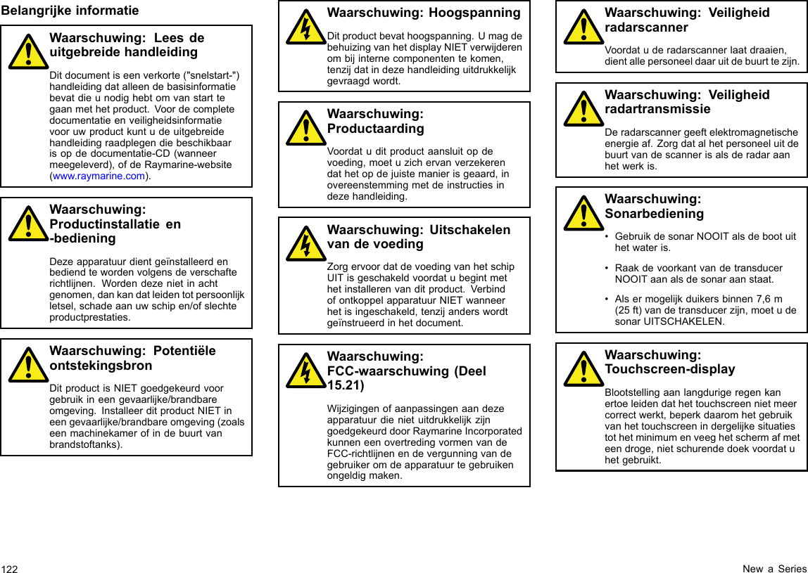 BelangrijkeinformatieWaarschuwing:LeesdeuitgebreidehandleidingDitdocumentiseenverkorte(&quot;snelstart-&quot;)handleidingdatalleendebasisinformatiebevatdieunodighebtomvanstarttegaanmethetproduct.Voordecompletedocumentatieenveiligheidsinformatievooruwproductkuntudeuitgebreidehandleidingraadplegendiebeschikbaarisopdedocumentatie-CD(wanneermeegeleverd),ofdeRaymarine-website(www.raymarine.com).Waarschuwing:Productinstallatieen-bedieningDezeapparatuurdientgeïnstalleerdenbediendtewordenvolgensdeverschafterichtlijnen.Wordendezenietinachtgenomen,dankandatleidentotpersoonlijkletsel,schadeaanuwschipen/ofslechteproductprestaties.Waarschuwing:PotentiëleontstekingsbronDitproductisNIETgoedgekeurdvoorgebruikineengevaarlijke/brandbareomgeving.InstalleerditproductNIETineengevaarlijke/brandbareomgeving(zoalseenmachinekamerofindebuurtvanbrandstoftanks).Waarschuwing:HoogspanningDitproductbevathoogspanning.UmagdebehuizingvanhetdisplayNIETverwijderenombijinternecomponententekomen,tenzijdatindezehandleidinguitdrukkelijkgevraagdwordt.Waarschuwing:ProductaardingVoordatuditproductaansluitopdevoeding,moetuzichervanverzekerendathetopdejuistemanierisgeaard,inovereenstemmingmetdeinstructiesindezehandleiding.Waarschuwing:UitschakelenvandevoedingZorgervoordatdevoedingvanhetschipUITisgeschakeldvoordatubegintmethetinstallerenvanditproduct.VerbindofontkoppelapparatuurNIETwanneerhetisingeschakeld,tenzijanderswordtgeïnstrueerdinhetdocument.Waarschuwing:FCC-waarschuwing(Deel15.21)WijzigingenofaanpassingenaandezeapparatuurdienietuitdrukkelijkzijngoedgekeurddoorRaymarineIncorporatedkunneneenovertredingvormenvandeFCC-richtlijnenendevergunningvandegebruikeromdeapparatuurtegebruikenongeldigmaken.Waarschuwing:VeiligheidradarscannerVoordatuderadarscannerlaatdraaien,dientallepersoneeldaaruitdebuurttezijn.Waarschuwing:VeiligheidradartransmissieDeradarscannergeeftelektromagnetischeenergieaf.Zorgdatalhetpersoneeluitdebuurtvandescannerisalsderadaraanhetwerkis.Waarschuwing:Sonarbediening•GebruikdesonarNOOITalsdebootuithetwateris.•RaakdevoorkantvandetransducerNOOITaanalsdesonaraanstaat.•Alsermogelijkduikersbinnen7,6m(25ft)vandetransducerzijn,moetudesonarUITSCHAKELEN.Waarschuwing:Touchscreen-displayBlootstellingaanlangdurigeregenkanertoeleidendathettouchscreennietmeercorrectwerkt,beperkdaaromhetgebruikvanhettouchscreenindergelijkesituatiestothetminimumenveeghetschermafmeteendroge,nietschurendedoekvoordatuhetgebruikt.122NewaSeries