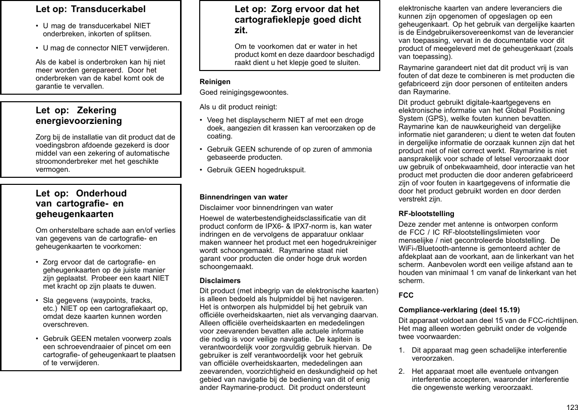 Letop:Transducerkabel•UmagdetransducerkabelNIETonderbreken,inkortenofsplitsen.•UmagdeconnectorNIETverwijderen.Alsdekabelisonderbrokenkanhijnietmeerwordengerepareerd.Doorhetonderbrekenvandekabelkomtookdegarantietevervallen.Letop:ZekeringenergievoorzieningZorgbijdeinstallatievanditproductdatdevoedingsbronafdoendegezekerdisdoormiddelvaneenzekeringofautomatischestroomonderbrekermethetgeschiktevermogen.Letop:Onderhoudvancartograe-engeheugenkaartenOmonherstelbareschadeaanen/ofverliesvangegevensvandecartograe-engeheugenkaartentevoorkomen:•Zorgervoordatdecartograe-engeheugenkaartenopdejuistemanierzijngeplaatst.ProbeereenkaartNIETmetkrachtopzijnplaatsteduwen.•Slagegevens(waypoints,tracks,etc.)NIETopeencartograekaartop,omdatdezekaartenkunnenwordenoverschreven.•GebruikGEENmetalenvoorwerpzoalseenschroevendraaierofpincetomeencartograe-ofgeheugenkaartteplaatsenofteverwijderen.Letop:Zorgervoordathetcartograeklepjegoeddichtzit.Omtevoorkomendaterwaterinhetproductkomtendezedaardoorbeschadigdraaktdientuhetklepjegoedtesluiten.ReinigenGoedreinigingsgewoontes.Alsuditproductreinigt:•VeeghetdisplayschermNIETafmeteendrogedoek,aangezienditkrassenkanveroorzakenopdecoating.•GebruikGEENschurendeofopzurenofammoniagebaseerdeproducten.•GebruikGEENhogedrukspuit.BinnendringenvanwaterDisclaimervoorbinnendringenvanwaterHoeweldewaterbestendigheidsclassicatievanditproductconformdeIPX6-&amp;IPX7-normis,kanwaterindringenendevervolgensdeapparatuuronklaarmakenwanneerhetproductmeteenhogedrukreinigerwordtschoongemaakt.Raymarinestaatnietgarantvoorproductendieonderhogedrukwordenschoongemaakt.DisclaimersDitproduct(metinbegripvandeelektronischekaarten)isalleenbedoeldalshulpmiddelbijhetnavigeren.Hetisontworpenalshulpmiddelbijhetgebruikvanofciëleoverheidskaarten,nietalsvervangingdaarvan.Alleenofciëleoverheidskaartenenmededelingenvoorzeevarendenbevattenalleactueleinformatiedienodigisvoorveiligenavigatie.Dekapiteinisverantwoordelijkvoorzorgvuldiggebruikhiervan.Degebruikeriszelfverantwoordelijkvoorhetgebruikvanofciëleoverheidskaarten,mededelingenaanzeevarenden,voorzichtigheidendeskundigheidophetgebiedvannavigatiebijdebedieningvanditofeniganderRaymarine-product.Ditproductondersteuntelektronischekaartenvanandereleveranciersdiekunnenzijnopgenomenofopgeslagenopeengeheugenkaart.OphetgebruikvandergelijkekaartenisdeEindgebruikersovereenkomstvandeleveranciervantoepassing,vervatindedocumentatievoorditproductofmeegeleverdmetdegeheugenkaart(zoalsvantoepassing).RaymarinegarandeertnietdatditproductvrijisvanfoutenofdatdezetecombinerenismetproductendiegefabriceerdzijndoorpersonenofentiteitenandersdanRaymarine.Ditproductgebruiktdigitale-kaartgegevensenelektronischeinformatievanhetGlobalPositioningSystem(GPS),welkefoutenkunnenbevatten.Raymarinekandenauwkeurigheidvandergelijkeinformatienietgaranderen;udienttewetendatfoutenindergelijkeinformatiedeoorzaakkunnenzijndathetproductnietofnietcorrectwerkt.Raymarineisnietaansprakelijkvoorschadeofletselveroorzaaktdooruwgebruikofonbekwaamheid,doorinteractievanhetproductmetproductendiedooranderengefabriceerdzijnofvoorfouteninkaartgegevensofinformatiediedoorhetproductgebruiktwordenendoorderdenverstrektzijn.RF-blootstellingDezezendermetantenneisontworpenconformdeFCC/ICRF-blootstellingslimietenvoormenselijke/nietgecontroleerdeblootstelling.DeWiFi-/Bluetooth-antenneisgemonteerdachterdeafdekplaataandevoorkant,aandelinkerkantvanhetscherm.Aanbevolenwordteenveiligeafstandaantehoudenvanminimaal1cmvanafdelinkerkantvanhetscherm.FCCCompliance-verklaring(deel15.19)Ditapparaatvoldoetaandeel15vandeFCC-richtlijnen.Hetmagalleenwordengebruiktonderdevolgendetweevoorwaarden:1.Ditapparaatmaggeenschadelijkeinterferentieveroorzaken.2.Hetapparaatmoetalleeventueleontvangeninterferentieaccepteren,waaronderinterferentiedieongewenstewerkingveroorzaakt.123