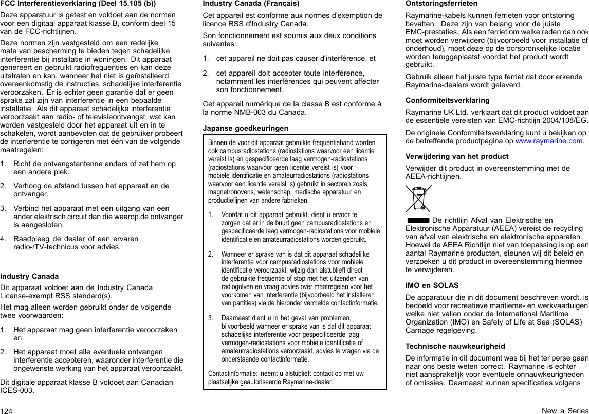 FCCInterferentieverklaring(Deel15.105(b))DezeapparatuurisgetestenvoldoetaandenormenvooreendigitaalapparaatklasseB,conformdeel15vandeFCC-richtlijnen.Dezenormenzijnvastgesteldomeenredelijkematevanbeschermingtebiedentegenschadelijkeinterferentiebijinstallatieinwoningen.Ditapparaatgenereertengebruiktradiofrequentiesenkandezeuitstralenenkan,wanneerhetnietisgeïnstalleerdovereenkomstigdeinstructies,schadelijkeinterferentieveroorzaken.Erisechtergeengarantiedatergeensprakezalzijnvaninterferentieineenbepaaldeinstallatie.Alsditapparaatschadelijkeinterferentieveroorzaaktaanradio-oftelevisieontvangst,watkanwordenvastgestelddoorhetapparaatuiteninteschakelen,wordtaanbevolendatdegebruikerprobeertdeinterferentietecorrigerenmetéénvandevolgendemaatregelen:1.Richtdeontvangstantenneandersofzethemopeenandereplek.2.Verhoogdeafstandtussenhetapparaatendeontvanger.3.Verbindhetapparaatmeteenuitgangvaneenanderelektrischcircuitdandiewaaropdeontvangerisaangesloten.4.Raadpleegdedealerofeenervarenradio-/TV-technicusvooradvies.IndustryCanadaDitapparaatvoldoetaandeIndustryCanadaLicense-exemptRSSstandard(s).Hetmagalleenwordengebruiktonderdevolgendetweevoorwaarden:1.Hetapparaatmaggeeninterferentieveroorzakenen2.Hetapparaatmoetalleeventueleontvangeninterferentieaccepteren,waaronderinterferentiedieongewenstewerkingvanhetapparaatveroorzaakt.DitdigitaleapparaatklasseBvoldoetaanCanadianICES-003.IndustryCanada(Français)Cetappareilestconformeauxnormesd&apos;exemptiondelicenceRSSd&apos;IndustryCanada.Sonfonctionnementestsoumisauxdeuxconditionssuivantes:1.cetappareilnedoitpascauserd&apos;interférence,et2.cetappareildoitacceptertouteinterférence,notammentlesinterférencesquipeuventaffectersonfonctionnement.CetappareilnumériquedelaclasseBestconformeàlanormeNMB-003duCanada.JapansegoedkeuringenBinnendevoorditapparaatgebruiktefrequentiebandwordenookcampusradiostations(radiostationswaarvooreenlicentievereistis)engespeciceerdelaagvermogen-radiostations(radiostationswaarvoorgeenlicentievereistis)voormobieleidenticatieenamateurradiostations(radiostationswaarvooreenlicentievereistis)gebruiktinsectorenzoalsmagnetronovens,wetenschap,medischeapparatuurenproductielijnenvananderefabrieken.1.Voordatuditapparaatgebruikt,dientuervoortezorgendaterindebuurtgeencampusradiostationsengespeciceerdelaagvermogen-radiostationsvoormobieleidenticatieenamateurradiostationswordengebruikt.2.Wanneerersprakevanisdatditapparaatschadelijkeinterferentievoorcampusradiostationsvoormobieleidenticatieveroorzaakt,wijzigdanalstublieftdirectdegebruiktefrequentieofstopmethetuitzendenvanradiogolvenenvraagadviesovermaatregelenvoorhetvoorkomenvaninterferentie(bijvoorbeeldhetinstallerenvanpartities)viadehierondervermeldecontactinformatie.3.Daarnaastdientuinhetgevalvanproblemen,bijvoorbeeldwanneerersprakevanisdatditapparaatschadelijkeinterferentievoorgespeciceerdelaagvermogen-radiostationsvoormobieleidenticatieofamateurradiostationsveroorzaakt,adviestevragenviadeonderstaandecontactinformatie.Contactinformatie:neemtualstublieftcontactopmetuwplaatselijkegeautoriseerdeRaymarine-dealer.OntstoringsferrietenRaymarine-kabelskunnenferrietenvoorontstoringbevatten.DezezijnvanbelangvoordejuisteEMC-prestaties.Alseenferrietomwelkeredendanookmoetwordenverwijderd(bijvoorbeeldvoorinstallatieofonderhoud),moetdezeopdeoorspronkelijkelocatiewordenteruggeplaatstvoordathetproductwordtgebruikt.GebruikalleenhetjuistetypeferrietdatdoorerkendeRaymarine-dealerswordtgeleverd.ConformiteitsverklaringRaymarineUKLtd.verklaartdatditproductvoldoetaandeessentiëlevereistenvanEMC-richtlijn2004/108/EG.DeorigineleConformiteitsverklaringkuntubekijkenopdebetreffendeproductpaginaopwww.raymarine.com.VerwijderingvanhetproductVerwijderditproductinovereenstemmingmetdeAEEA-richtlijnen.DerichtlijnAfvalvanElektrischeenElektronischeApparatuur(AEEA)vereistderecyclingvanafvalvanelektrischeenelektronischeapparaten.HoeweldeAEEARichtlijnnietvantoepassingisopeenaantalRaymarineproducten,steunenwijditbeleidenverzoekenuditproductinovereenstemminghiermeeteverwijderen.IMOenSOLASDeapparatuurdieinditdocumentbeschrevenwordt,isbedoeldvoorrecreatievemaritieme-enwerkvaartuigenwelkenietvallenonderdeInternationalMaritimeOrganization(IMO)enSafetyofLifeatSea(SOLAS)Carriageregelgeving.TechnischenauwkeurigheidDeinformatieinditdocumentwasbijhetterpersegaannaaronsbestewetencorrect.Raymarineisechternietaansprakelijkvooreventueleonnauwkeurighedenofomissies.Daarnaastkunnenspecicatiesvolgens124NewaSeries