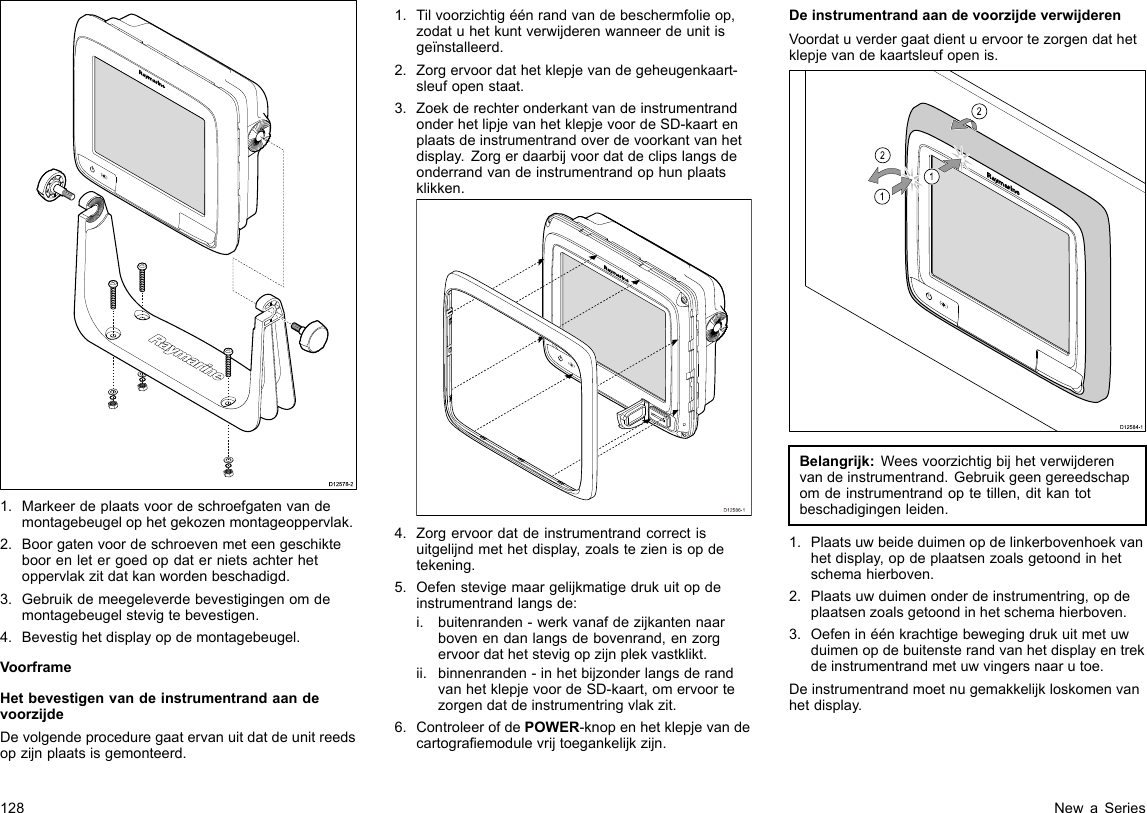D12578-21.Markeerdeplaatsvoordeschroefgatenvandemontagebeugelophetgekozenmontageoppervlak.2.Boorgatenvoordeschroevenmeteengeschikteboorenletergoedopdaternietsachterhetoppervlakzitdatkanwordenbeschadigd.3.Gebruikdemeegeleverdebevestigingenomdemontagebeugelstevigtebevestigen.4.Bevestighetdisplayopdemontagebeugel.VoorframeHetbevestigenvandeinstrumentrandaandevoorzijdeDevolgendeproceduregaatervanuitdatdeunitreedsopzijnplaatsisgemonteerd.1.Tilvoorzichtigéénrandvandebeschermfolieop,zodatuhetkuntverwijderenwanneerdeunitisgeïnstalleerd.2.Zorgervoordathetklepjevandegeheugenkaart-sleufopenstaat.3.ZoekderechteronderkantvandeinstrumentrandonderhetlipjevanhetklepjevoordeSD-kaartenplaatsdeinstrumentrandoverdevoorkantvanhetdisplay.Zorgerdaarbijvoordatdeclipslangsdeonderrandvandeinstrumentrandophunplaatsklikken.D12586-14.Zorgervoordatdeinstrumentrandcorrectisuitgelijndmethetdisplay,zoalstezienisopdetekening.5.Oefenstevigemaargelijkmatigedrukuitopdeinstrumentrandlangsde:i.buitenranden-werkvanafdezijkantennaarbovenendanlangsdebovenrand,enzorgervoordathetstevigopzijnplekvastklikt.ii.binnenranden-inhetbijzonderlangsderandvanhetklepjevoordeSD-kaart,omervoortezorgendatdeinstrumentringvlakzit.6.ControleerofdePOWER-knopenhetklepjevandecartograemodulevrijtoegankelijkzijn.DeinstrumentrandaandevoorzijdeverwijderenVoordatuverdergaatdientuervoortezorgendathetklepjevandekaartsleufopenis.D12584-1011222212121212Belangrijk:Weesvoorzichtigbijhetverwijderenvandeinstrumentrand.Gebruikgeengereedschapomdeinstrumentrandoptetillen,ditkantotbeschadigingenleiden.1.Plaatsuwbeideduimenopdelinkerbovenhoekvanhetdisplay,opdeplaatsenzoalsgetoondinhetschemahierboven.2.Plaatsuwduimenonderdeinstrumentring,opdeplaatsenzoalsgetoondinhetschemahierboven.3.Oefeninéénkrachtigebewegingdrukuitmetuwduimenopdebuitensterandvanhetdisplayentrekdeinstrumentrandmetuwvingersnaarutoe.Deinstrumentrandmoetnugemakkelijkloskomenvanhetdisplay.128NewaSeries