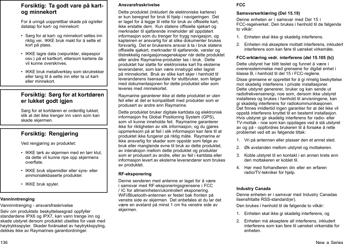 Forsiktig:Tagodtvarepåkart-ogminnekortForåunngåuopprettbarskadepåog/ellerdatatapforkart-ogminnekort:•Sørgforatkart-ogminnekortsettesinnriktigvei.IKKEbrukmaktforåsetteetkortpåplass.•IKKElagredata(veipunkter,slepesporosv.)påetkartkort,ettersomkartenedavilkunneoverskrives.•IKKEbrukmetallverktøysomskrutrekkerellertangtilåsetteinnellertautkart-ellerminnekort.Forsiktig:SørgforatkortdørenerlukketgodtigjenSørgforatkortdørenerordentliglukket,slikatdetikketrengerinnvannsomkanskadeskjermen.Forsiktig:RengjøringVedrengjøringavproduktet:•IKKEtørkavskjermenmedentørrklut,dadettevilkunneripeoppskjermensoverate.•IKKEbrukslipemidlerellersyre-ellerammoniakkbaserteprodukter.•IKKEbrukspyler.VanninntrengingVanninntrenging-ansvarsfraskrivelseSelvomproduktetsbeskyttelsesgradoppfyllerstandardeneIPX6ogIPX7,kanvanntrengeinnogskadeutstyretdersomproduktetutsettesforvaskmedhøytrykksspyler.Skaderforårsaketavhøytrykkspyling,dekkesikkeavRaymarinesgarantiordninger.AnsvarsfraskrivelseDetteproduktet(inkludertdeelektroniskekartene)erkunberegnetforbruktilhjelpinavigeringen.Deterlagetforåleggetilretteforbrukavofsiellekart,ikkeerstattedem.Kunstatensofsiellesjøkartogmerknadertilsjøfarendeinneholderalloppdatertinformasjonsomdutrengerfortryggnavigasjon,ogkapteineneransvarligforatslikedokumenterbrukesforsvarlig.Deterbrukerensansvaråtaibrukstatensofsiellesjøkart,merknadertilsjøfarende,varslerogtilstrekkelignavigasjonsegenskapernårdetteproduktetellerandreRaymarine-produktertasibruk.Detteproduktetharstøtteforelektroniskekartfraeksterneleverandører,somkanværeinnebygdellerlagretpåminnekortet.Brukavslikekartskjerihenholdtilleverandørenslisensavtaleforsluttbruker,somfølgermeddokumentasjonenfordetteproduktetellersomleveresmedminnekortet.RaymarinegarantererikkeatdetteprodukteterutenfeilelleratdeterkompatibeltmedproduktersomerprodusertavandreennRaymarine.DetteproduktetbrukerdigitalekartdataogelektroniskinformasjonfraGlobalPositioningSystem(GPS),somvilkunneinneholdefeil.Raymarinegarantererikkeforriktighetenavslikinformasjon,ogdugjøresoppmerksompåatfeilislikinformasjonkanføretilatproduktetikkefungererpåriktigmåte.Raymarineerikkeansvarligforskadersomoppstårsomfølgeavbrukellermanglendeevnetilbrukavdetteproduktet,avinteraksjonmellomdetteproduktetogproduktersomerprodusertavandre,elleravfeilikartdataellerinformasjonlevertaveksterneleverandørersombrukesavproduktet.RF-eksponeringDennesenderenmedantenneerlagetforåværeisamsvarmedRF-eksponeringsgrenseneiFCC/ICforallmennheten/ukontrollerteksponering.WiFi/Bluetooth-antennenerfestetbakfrontenpåvenstresideavskjermen.Detanbefalesatdulardetværeenavstandpåminst1cmfravenstresideavskjermen.FCCSamsvarserklæring(Del15.19)DenneenhetenerisamsvarmedDel15iFCC-regelverket.Denbrukesihenholdtildefølgendetovilkår:1.Enhetenskalikkegiskadeliginterferens.2.Enhetenmåaksepteremottattinterferens,inkludertinterferenssomkanføretiluønsketvirkemåte.FCC-erklæringvedr.interferens(del15.105(b))DetteutstyretharblitttestetogfunnetåværeioverensstemmelsemedgrensenefordigitalenhetiklasseB,ihenholdtildel15iFCC-reglene.Dissegrenseneeropprettetforågirimeligbeskyttelsemotskadeliginterferensiprivateinstallasjoner.Detteutstyretgenererer,brukerogkansendeutradiofrekvensenergi,noesom,dersomikkeutstyretinstalleresogbrukesihenholdtilanvisningene,kangiskadeliginterferensforradiokommunikasjonen.Detnnesimidlertidingengarantierforatdetikkeviloppståinterferensknyttettilenbestemtinstallasjon.Hvisutstyretgirskadeliginterferensforradio-ellerTV-mottak-noesomkanoppdagesvedåslåutstyretavogpå-oppfordresbrukerentilåforsøkeåretteproblemetvedettavfølgendetiltak:1.Vripåantennenellerplasserdenetannetsted.2.Økavstandenmellomutstyretogmottakeren.3.Kobleutstyrettilenkontaktienannenkretsenndenmottakerenerkoblettil.4.Hørmedforhandlerendinellerenerfarenradio/TV-teknikerforhjelp.IndustryCanadaDenneenhetenerisamsvarmedIndustryCanadaslisensfritatteRSS-standard(er).Denbrukesihenholdtildefølgendetovilkår:1.Enhetenskalikkegiskadeliginterferens,og2.Enhetenmåakseptereallinterferens,inkludertinterferenssomkanføretiluønsketvirkemåteforenheten.136NewaSeries