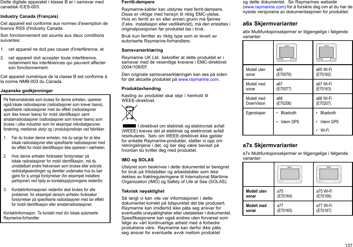 DettedigitaleapparatetiklasseBerisamsvarmedcanadiskICES-003.IndustryCanada(Français)Cetappareilestconformeauxnormesd&apos;exemptiondelicenceRSSd&apos;IndustryCanada.Sonfonctionnementestsoumisauxdeuxconditionssuivantes:1.cetappareilnedoitpascauserd&apos;interférence,et2.cetappareildoitacceptertouteinterférence,notammentlesinterférencesquipeuventaffectersonfonctionnement.CetappareilnumériquedelaclasseBestconformeàlanormeNMB-003duCanada.JapanskegodkjenningerPåfrekvensbåndetsombrukesfordenneenheten,operererogsålokaleradiostasjoner(radiostasjonersomkreverlisens),spesiserteradiostasjonermedlaveffekt(radiostasjonersomikkekreverlisens)formobilidentikasjonsamtamatørradiostasjoner(radiostasjonersomkreverlisens)sombrukesiulikeindustriersomforeksempelmikrobølgeovner,forskning,medisinskutstyrogiproduksjonslinjervedfabrikker.1.Førdubrukerdenneenheten,mådusørgeforatikkelokaleradiostasjonerellerspesiserteradiostasjonermedlaveffektformobilidentikasjonikkeoperererinærheten.2.Hvisdenneenhetenforårsakerforstyrrelserpålokaleradiostasjonerformobilidentikasjon,måduumiddelbartendrefrekvensensombrukeselleravbryteradiobølgesendingenogderetterundersøkehvadukangjøreforåunngåforstyrrelser(foreksempelinstallerepartisjoner)vedhjelpavkontaktopplysningenenedenfor.3.Kontaktinformasjonennedenforskalbrukesforalleproblemer,foreksempeldersomenhetenforårsakerforstyrrelserpåspesiserteradiostasjonermedlaveffektformobilidentikasjonelleramatørradiostasjoner.Kontaktinformasjon:TakontaktmeddinlokaleautoriserteRaymarine-forhandler.Ferritt-dempereRaymarine-kablerkanutstyresmedferrit-dempere.DisseerviktigemedhensyntilriktigEMC-ytelse.Hvisenferrittavenellerannengrunnmåfjernes(f.eks.installasjonellervedlikehold),mådenerstattesioriginalposisjonenførproduktettasibruk.BrukkunferritteravriktigtypesomerlevertavautoriserteRaymarine-forhandlere.SamsvarserklæringRaymarineUKLtd.bekrefteratdetteprodukteterisamsvarmeddevesentligekraveneiEMC-direktivet2004/108/EF.Denoriginalesamsvarserklæringenkansespåsidenfordetaktuelleproduktetpåwww.raymarine.com.ProduktavhendingKastingavproduktetskalskjeihenholdtilWEEE-direktivet.Idirektivetomelektriskogelektroniskavfall(WEEE)krevesdetatelektriskogelektroniskavfallresirkuleres.SelvomWEEE-direktivetikkegjelderforenkelteRaymarine-produkter,støttervioppomretningslinjeneidet,ogberdegværebevisstpåhvordandukvitterdegmedproduktet.IMOogSOLASUtstyretsombeskrivesidettedokumenteterberegnetforbrukpåfritidsbåterogarbeidsbåtersomikkedekkesavfraktreguleringenetilInternationalMaritimeOrganization(IMO)ogSafetyofLifeatSea(SOLAS).TeknisknøyaktighetSålangtvikanvitevarinformasjonenidettedokumentetkorrektpåtidspunktetdetbleprodusert.Raymarinekanimidlertidikkepåtasegansvarforeventuelleunøyaktigheterellerutelatelseridokumentet.Spesikasjonenekanogsåendresutenforvarselsomfølgeavvårtkontinuerligearbeidmedåforbedreproduktenevåre.Raymarinekanderforikkepåtasegansvarforeventuelleavvikmellomproduktetogdettedokumentet.SeRaymarineswebside(www.raymarine.com)foråforsikredegomatduhardenyesteversjoneneavdokumentasjonenforproduktet.a6xSkjermvariantera6xMultifunksjonsskjermerertilgjengeligeifølgendevarianter:Modellutensonara65(E70076)a65Wi-Fi(E70162)Modellmedsonara67(E70077)a67Wi-Fi(E70163)ModellmedDownVisiona68(E70206)a68Wi-Fi(E70207)Egenskaper•Bluetooth•InternGPS•Bluetooth•InternGPS•Wi-Fia7xSkjermvariantera7xMultifunksjonsskjermerertilgjengeligeifølgendevarianter:Modellutensonara75(E70164)a75Wi-Fi(E70166)Modellmedsonara77(E70165)a77Wi-Fi(E70167)137