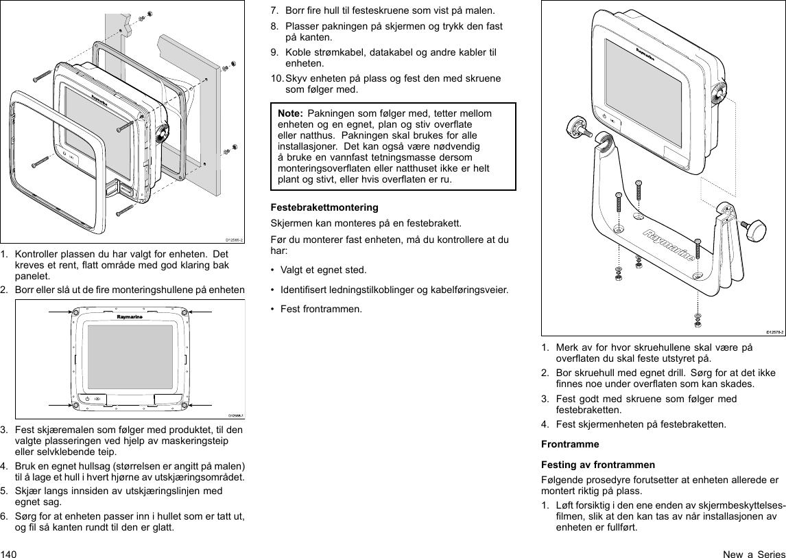 D12585-201.Kontrollerplassenduharvalgtforenheten.Detkrevesetrent,attområdemedgodklaringbakpanelet.2.BorrellerslåutderemonteringshullenepåenhetenD12 588 -10000003.Festskjæremalensomfølgermedproduktet,tildenvalgteplasseringenvedhjelpavmaskeringsteipellerselvklebendeteip.4.Brukenegnethullsag(størrelsenerangittpåmalen)tilålageethullihverthjørneavutskjæringsområdet.5.Skjærlangsinnsidenavutskjæringslinjenmedegnetsag.6.Sørgforatenhetenpasserinnihulletsomertattut,oglsåkantenrundttildenerglatt.7.Borrrehulltilfesteskruenesomvistpåmalen.8.Plasserpakningenpåskjermenogtrykkdenfastpåkanten.9.Koblestrømkabel,datakabelogandrekablertilenheten.10.Skyvenhetenpåplassogfestdenmedskruenesomfølgermed.Note:Pakningensomfølgermed,tettermellomenhetenogenegnet,planogstivoverateellernatthus.Pakningenskalbrukesforalleinstallasjoner.Detkanogsåværenødvendigåbrukeenvannfasttetningsmassedersommonteringsoveratenellernatthusetikkeerheltplantogstivt,ellerhvisoveratenerru.FestebrakettmonteringSkjermenkanmonterespåenfestebrakett.Førdumontererfastenheten,mådukontrollereatduhar:•Valgtetegnetsted.•Identisertledningstilkoblingerogkabelføringsveier.•Festfrontrammen.D12578-21.Merkavforhvorskruehulleneskalværepåoveratenduskalfesteutstyretpå.2.Borskruehullmedegnetdrill.Sørgforatdetikkennesnoeunderoveratensomkanskades.3.Festgodtmedskruenesomfølgermedfestebraketten.4.Festskjermenhetenpåfestebraketten.FrontrammeFestingavfrontrammenFølgendeprosedyreforutsetteratenhetenalleredeermontertriktigpåplass.1.Løftforsiktigideneneendenavskjermbeskyttelses-lmen,slikatdenkantasavnårinstallasjonenavenhetenerfullført.140NewaSeries