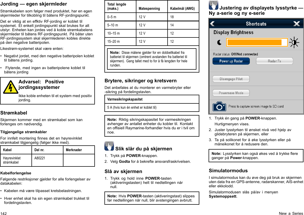 Jording—egenskjermlederStrømkabelensomfølgermedproduktet,harenegenskjermlederfortilkoblingtilbåtensRF-jordingspunkt.DeterviktigateneffktivRF-jordingerkoblettilsystemet.Etenkeltjordingspunktskalbrukesforaltutstyr.EnhetenkanjordesvedåkoblestrømkabelensskjermledertilbåtensRF-jordingspunkt.PåbåterutenRF-jordingssystemskalskjermlederenkoblesdirektepådennegativebatteripolen.Likestrøm-systemetskalværeenten:•Negativtjordet,meddennegativebatteripolenkoblettilbåtensjording.•Flytende,medingenavbatteripolenekoblettilbåtensjordingAdvarsel:PositivejordingssystemerIkkekobleenhetentiletsystemmedpositivjording.StrømkabelSkjermenkommermedenstrømkabelsomkanforlengesomnødvendig.TilgjengeligestrømkablerForinnfeltmonteringnnesdetenhøyrevinkletstrømkabeltilgjengelig(følgerikkemed).KabelDelnr.MerknaderHøyrevinkletstrømkabelA80221KabelforlengelseFølgenderestriksjonergjelderforalleforlengelseravdatakabelen:•Kabelenmåværetilpassetkretsbelastningen.•Hverenhetskalhasinegenstrømkabeltrukkettilfordelingstavlen.Totallengde(maks.)MatespenningKabelmål(AWG)0–5m12V185–10m12V1410–15m12V1215–20m12V12Note:Dissemålenegjelderforendobbeltkabelfrabatteriettilskjermen(omtrentavstandenfrabatteriettilskjermen).Gangtalletmedtoforåfålengdenforhelerunden.Brytere,sikringerogkretsvernDetanbefalesatdumontererenvarmebrytereller-sikringpåfordelingstavlen.Varmesikringskapasitet5A(hviskunénenheterkoblettil)Note:Riktigsikringskapasitetforvarmesikringenavhengeravantalletenheterdukoblertil.KontaktenofsiellRaymarine-forhandlerhvisdueritvilomnoe.Slikslårdupåskjermen1.TrykkpåPOWER-knappen.2.VelgGodtaforåbekrefteansvarsfraskrivelsen.Slåavskjermen1.TrykkogholdinnePOWER-tasten(aktiveringstasten)helttilnedtellingennårnull.Note:HvisPOWER-tasten(aktiveringstast)slippesførnedtellingennårnull,bliravstengingenavbrutt.Justeringavdisplayetslysstyrke—Nya-serieognye-serie1.TrykkéngangpåPOWER-knappen.Hurtigmenyenvises.2.Justerlysstyrkentilønsketnivåvedhjelpavglidebryterenpåskjermen,eller3.Tapåsolikonetforåøkelysstyrkenellerpåmåneikonetforåredusereden.Note:LysstyrkenkanogsåøkesvedåtrykkeeregangerpåPower-knappen.SimulatormodusIsimulatormoduskanduøvedegpåbrukavskjermenutendatafraenGPS-antenne,radarskanner,AIS-enhetellerekkolodd.Simulatormodusenslåspå/avimenyenSystemoppsett.142NewaSeries