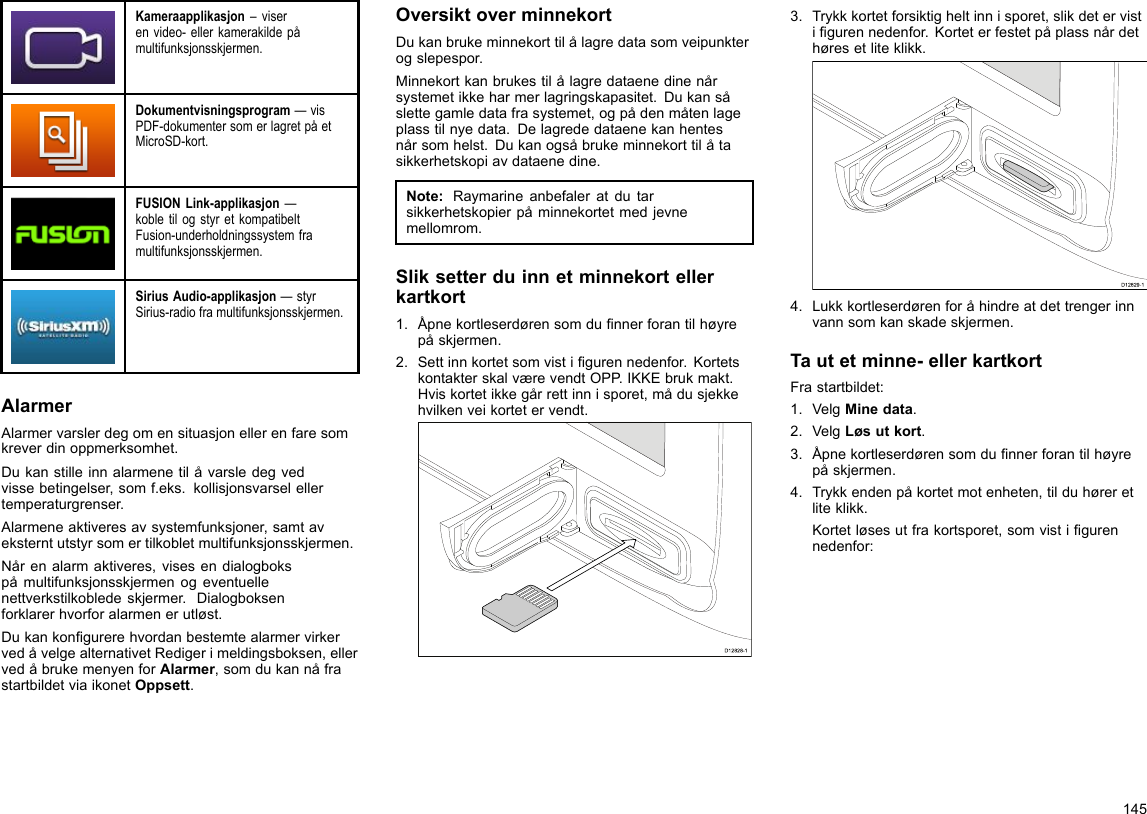 Kameraapplikasjon–viserenvideo-ellerkamerakildepåmultifunksjonsskjermen.Dokumentvisningsprogram—visPDF-dokumentersomerlagretpåetMicroSD-kort.FUSIONLink-applikasjon—kobletilogstyretkompatibeltFusion-underholdningssystemframultifunksjonsskjermen.SiriusAudio-applikasjon—styrSirius-radioframultifunksjonsskjermen.AlarmerAlarmervarslerdegomensituasjonellerenfaresomkreverdinoppmerksomhet.Dukanstilleinnalarmenetilåvarsledegvedvissebetingelser,somf.eks.kollisjonsvarselellertemperaturgrenser.Alarmeneaktiveresavsystemfunksjoner,samtaveksterntutstyrsomertilkobletmultifunksjonsskjermen.Nårenalarmaktiveres,visesendialogbokspåmultifunksjonsskjermenogeventuellenettverkstilkobledeskjermer.Dialogboksenforklarerhvorforalarmenerutløst.DukankongurerehvordanbestemtealarmervirkervedåvelgealternativetRedigerimeldingsboksen,ellervedåbrukemenyenforAlarmer,somdukannåfrastartbildetviaikonetOppsett.OversiktoverminnekortDukanbrukeminnekorttilålagredatasomveipunkterogslepespor.Minnekortkanbrukestilålagredataenedinenårsystemetikkeharmerlagringskapasitet.Dukansåslettegamledatafrasystemet,ogpådenmåtenlageplasstilnyedata.Delagrededataenekanhentesnårsomhelst.Dukanogsåbrukeminnekorttilåtasikkerhetskopiavdataenedine.Note:Raymarineanbefaleratdutarsikkerhetskopierpåminnekortetmedjevnemellomrom.Sliksetterduinnetminnekortellerkartkort1.Åpnekortleserdørensomdunnerforantilhøyrepåskjermen.2.Settinnkortetsomvistigurennedenfor.KortetskontakterskalværevendtOPP.IKKEbrukmakt.Hviskortetikkegårrettinnisporet,mådusjekkehvilkenveikortetervendt.D12828-13.Trykkkortetforsiktigheltinnisporet,slikdetervistigurennedenfor.Korteterfestetpåplassnårdethøresetliteklikk.D12829-14.Lukkkortleserdørenforåhindreatdettrengerinnvannsomkanskadeskjermen.Tautetminne-ellerkartkortFrastartbildet:1.VelgMinedata.2.VelgLøsutkort.3.Åpnekortleserdørensomdunnerforantilhøyrepåskjermen.4.Trykkendenpåkortetmotenheten,tilduhøreretliteklikk.Kortetløsesutfrakortsporet,somvistigurennedenfor:145