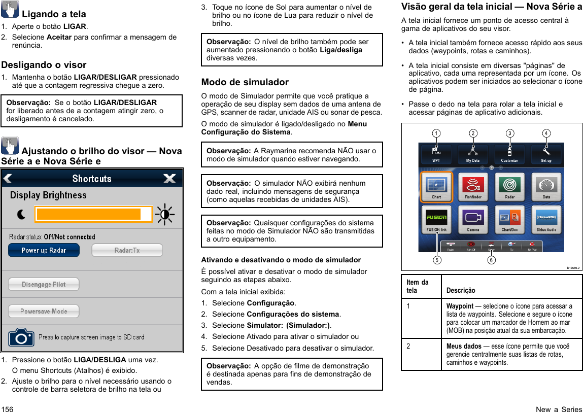 Ligandoatela1.AperteobotãoLIGAR.2.SelecioneAceitarparaconrmaramensagemderenúncia.Desligandoovisor1.MantenhaobotãoLIGAR/DESLIGARpressionadoatéqueacontagemregressivachegueazero.Observação:SeobotãoLIGAR/DESLIGARforliberadoantesdeacontagematingirzero,odesligamentoécancelado.Ajustandoobrilhodovisor—NovaSérieaeNovaSériee1.PressioneobotãoLIGA/DESLIGAumavez.OmenuShortcuts(Atalhos)éexibido.2.Ajusteobrilhoparaonívelnecessáriousandoocontroledebarraseletoradebrilhonatelaou3.ToquenoíconedeSolparaaumentaroníveldebrilhoounoíconedeLuaparareduzironíveldebrilho.Observação:OníveldebrilhotambémpodeseraumentadopressionandoobotãoLiga/desligadiversasvezes.MododesimuladorOmododeSimuladorpermitequevocêpratiqueaoperaçãodeseudisplaysemdadosdeumaantenadeGPS,scannerderadar,unidadeAISousonardepesca.Omododesimuladoréligado/desligadonoMenuConguraçãodoSistema.Observação:ARaymarinerecomendaNÃOusaromododesimuladorquandoestivernavegando.Observação:OsimuladorNÃOexibiránenhumdadoreal,incluindomensagensdesegurança(comoaquelasrecebidasdeunidadesAIS).Observação:QuaisquerconguraçõesdosistemafeitasnomododeSimuladorNÃOsãotransmitidasaoutroequipamento.AtivandoedesativandoomododesimuladorÉpossívelativaredesativaromododesimuladorseguindoasetapasabaixo.Comatelainicialexibida:1.SelecioneConguração.2.SelecioneConguraçõesdosistema.3.SelecioneSimulator:(Simulador:).4.SelecioneAtivadoparaativarosimuladorou5.SelecioneDesativadoparadesativarosimulador.Observação:Aopçãodelmededemonstraçãoédestinadaapenasparansdedemonstraçãodevendas.Visãogeraldatelainicial—NovaSérieaAtelainicialforneceumpontodeacessocentralàgamadeaplicativosdoseuvisor.•Atelainicialtambémforneceacessorápidoaosseusdados(waypoints,rotasecaminhos).•Atelainicialconsisteemdiversas&quot;páginas&quot;deaplicativo,cadaumarepresentadaporumícone.Osaplicativospodemseriniciadosaoselecionaroíconedepágina.•Passeodedonatelapararolaratelainicialeacessarpáginasdeaplicativoadicionais.123456D12580-2ItemdatelaDescrição1Waypoint—selecioneoíconeparaacessaralistadewaypoints.SelecioneesegureoíconeparacolocarummarcadordeHomemaomar(MOB)naposiçãoatualdasuaembarcação.2Meusdados—esseíconepermitequevocêgerenciecentralmentesuaslistasderotas,caminhosewaypoints.156NewaSeries