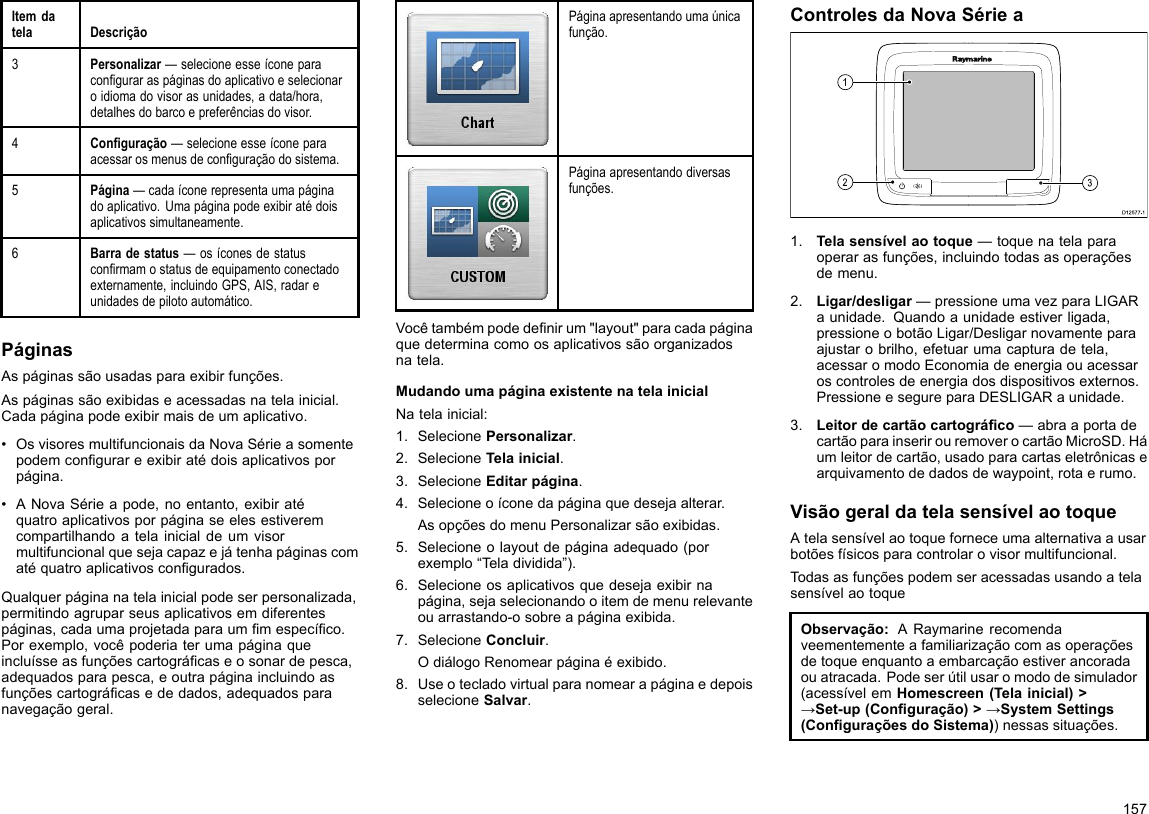 ItemdatelaDescrição3Personalizar—selecioneesseíconeparaconguraraspáginasdoaplicativoeselecionaroidiomadovisorasunidades,adata/hora,detalhesdobarcoepreferênciasdovisor.4Conguração—selecioneesseíconeparaacessarosmenusdeconguraçãodosistema.5Página—cadaíconerepresentaumapáginadoaplicativo.Umapáginapodeexibiratédoisaplicativossimultaneamente.6Barradestatus—osíconesdestatusconrmamostatusdeequipamentoconectadoexternamente,incluindoGPS,AIS,radareunidadesdepilotoautomático.PáginasAspáginassãousadasparaexibirfunções.Aspáginassãoexibidaseacessadasnatelainicial.Cadapáginapodeexibirmaisdeumaplicativo.•OsvisoresmultifuncionaisdaNovaSérieasomentepodemcongurareexibiratédoisaplicativosporpágina.•ANovaSérieapode,noentanto,exibiratéquatroaplicativosporpáginaseelesestiveremcompartilhandoatelainicialdeumvisormultifuncionalquesejacapazejátenhapáginascomatéquatroaplicativoscongurados.Qualquerpáginanatelainicialpodeserpersonalizada,permitindoagruparseusaplicativosemdiferentespáginas,cadaumaprojetadaparaummespecíco.Porexemplo,vocêpoderiaterumapáginaqueincluísseasfunçõescartográcaseosonardepesca,adequadosparapesca,eoutrapáginaincluindoasfunçõescartográcasededados,adequadosparanavegaçãogeral.Páginaapresentandoumaúnicafunção.Páginaapresentandodiversasfunções.Vocêtambémpodedenirum&quot;layout&quot;paracadapáginaquedeterminacomoosaplicativossãoorganizadosnatela.MudandoumapáginaexistentenatelainicialNatelainicial:1.SelecionePersonalizar.2.SelecioneTelainicial.3.SelecioneEditarpágina.4.Selecioneoíconedapáginaquedesejaalterar.AsopçõesdomenuPersonalizarsãoexibidas.5.Selecioneolayoutdepáginaadequado(porexemplo“Teladividida”).6.Selecioneosaplicativosquedesejaexibirnapágina,sejaselecionandooitemdemenurelevanteouarrastando-osobreapáginaexibida.7.SelecioneConcluir.OdiálogoRenomearpáginaéexibido.8.UseotecladovirtualparanomearapáginaedepoisselecioneSalvar.ControlesdaNovaSérieaD12 577 -13121.Telasensívelaotoque—toquenatelaparaoperarasfunções,incluindotodasasoperaçõesdemenu.2.Ligar/desligar—pressioneumavezparaLIGARaunidade.Quandoaunidadeestiverligada,pressioneobotãoLigar/Desligarnovamenteparaajustarobrilho,efetuarumacapturadetela,acessaromodoEconomiadeenergiaouacessaroscontrolesdeenergiadosdispositivosexternos.PressioneesegureparaDESLIGARaunidade.3.Leitordecartãocartográco—abraaportadecartãoparainserirouremoverocartãoMicroSD.Háumleitordecartão,usadoparacartaseletrônicasearquivamentodedadosdewaypoint,rotaerumo.VisãogeraldatelasensívelaotoqueAtelasensívelaotoqueforneceumaalternativaausarbotõesfísicosparacontrolarovisormultifuncional.TodasasfunçõespodemseracessadasusandoatelasensívelaotoqueObservação:ARaymarinerecomendaveementementeafamiliarizaçãocomasoperaçõesdetoqueenquantoaembarcaçãoestiverancoradaouatracada.Podeserútilusaromododesimulador(acessívelemHomescreen(Telainicial)&gt;→Set-up(Conguração)&gt;→SystemSettings(ConguraçõesdoSistema))nessassituações.157