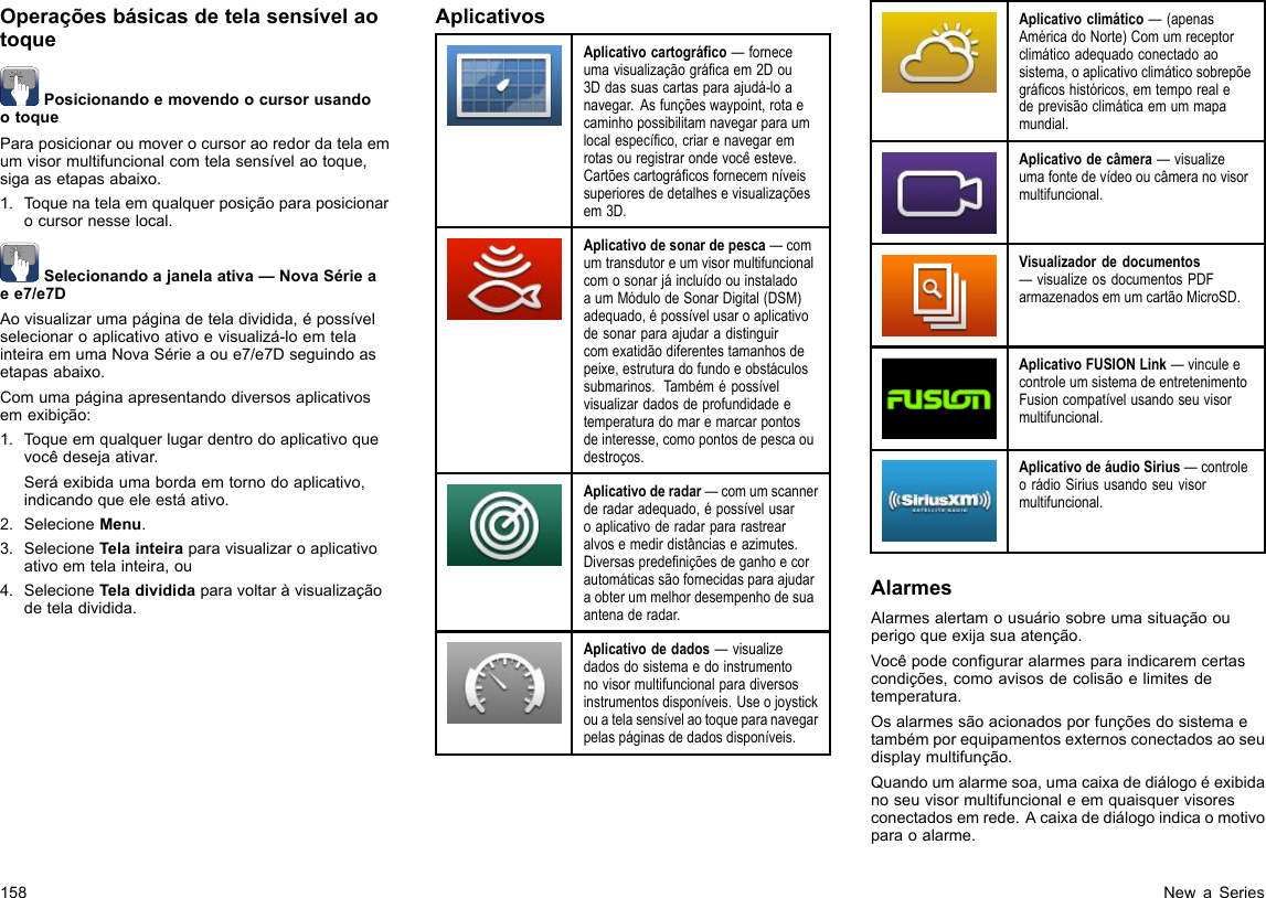 OperaçõesbásicasdetelasensívelaotoquePosicionandoemovendoocursorusandootoqueParaposicionaroumoverocursoraoredordatelaemumvisormultifuncionalcomtelasensívelaotoque,sigaasetapasabaixo.1.Toquenatelaemqualquerposiçãoparaposicionarocursornesselocal.Selecionandoajanelaativa—NovaSérieaee7/e7DAovisualizarumapáginadeteladividida,épossívelselecionaroaplicativoativoevisualizá-loemtelainteiraemumaNovaSérieaoue7/e7Dseguindoasetapasabaixo.Comumapáginaapresentandodiversosaplicativosemexibição:1.Toqueemqualquerlugardentrodoaplicativoquevocêdesejaativar.Seráexibidaumabordaemtornodoaplicativo,indicandoqueeleestáativo.2.SelecioneMenu.3.SelecioneTelainteiraparavisualizaroaplicativoativoemtelainteira,ou4.SelecioneTeladivididaparavoltaràvisualizaçãodeteladividida.AplicativosAplicativocartográco—forneceumavisualizaçãográcaem2Dou3Ddassuascartasparaajudá-loanavegar.Asfunçõeswaypoint,rotaecaminhopossibilitamnavegarparaumlocalespecíco,criarenavegaremrotasouregistrarondevocêesteve.Cartõescartográcosfornecemníveissuperioresdedetalhesevisualizaçõesem3D.Aplicativodesonardepesca—comumtransdutoreumvisormultifuncionalcomosonarjáincluídoouinstaladoaumMódulodeSonarDigital(DSM)adequado,épossívelusaroaplicativodesonarparaajudaradistinguircomexatidãodiferentestamanhosdepeixe,estruturadofundoeobstáculossubmarinos.Tambémépossívelvisualizardadosdeprofundidadeetemperaturadomaremarcarpontosdeinteresse,comopontosdepescaoudestroços.Aplicativoderadar—comumscannerderadaradequado,épossívelusaroaplicativoderadarpararastrearalvosemedirdistânciaseazimutes.Diversaspredeniçõesdeganhoecorautomáticassãofornecidasparaajudaraobterummelhordesempenhodesuaantenaderadar.Aplicativodedados—visualizedadosdosistemaedoinstrumentonovisormultifuncionalparadiversosinstrumentosdisponíveis.Useojoystickouatelasensívelaotoqueparanavegarpelaspáginasdedadosdisponíveis.Aplicativoclimático—(apenasAméricadoNorte)Comumreceptorclimáticoadequadoconectadoaosistema,oaplicativoclimáticosobrepõegrácoshistóricos,emtemporealedeprevisãoclimáticaemummapamundial.Aplicativodecâmera—visualizeumafontedevídeooucâmeranovisormultifuncional.Visualizadordedocumentos—visualizeosdocumentosPDFarmazenadosemumcartãoMicroSD.AplicativoFUSIONLink—vinculeecontroleumsistemadeentretenimentoFusioncompatívelusandoseuvisormultifuncional.AplicativodeáudioSirius—controleorádioSiriususandoseuvisormultifuncional.AlarmesAlarmesalertamousuáriosobreumasituaçãoouperigoqueexijasuaatenção.Vocêpodeconguraralarmesparaindicaremcertascondições,comoavisosdecolisãoelimitesdetemperatura.Osalarmessãoacionadosporfunçõesdosistemaetambémporequipamentosexternosconectadosaoseudisplaymultifunção.Quandoumalarmesoa,umacaixadediálogoéexibidanoseuvisormultifuncionaleemquaisquervisoresconectadosemrede.Acaixadediálogoindicaomotivoparaoalarme.158NewaSeries