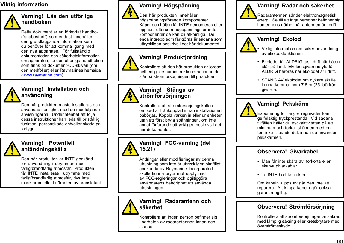 Viktiginformation!Varning!LäsdenutförligahandbokenDettadokumentärenförkortathandbok(&quot;snabbstart&quot;)somendastinnehållerdengrundläggandeinformationsomdubehöverförattkommaigångmeddennyaapparaten.Förfullständigdokumentationochsäkerhetsinformationomapparaten,sedenutförligahandbokensomnnspådokument-CD-skivan(omdenmedföljer)ellerRaymarineshemsida(www.raymarine.com).Varning!InstallationochanvändningDenhärproduktenmåsteinstallerasochanvändasienlighetmeddemedföljandeanvisningarna.Underlåtenhetattföljadessainstruktionerkanledatillbristfälligfunktion,personskadaoch/ellerskadapåfartyget.Varning!PotentiellantändningskällaDenhärproduktenärINTEgodkändföranvändningiutrymmenmedfarlig/brandfarligatmosfär.ProduktenfårINTEinstallerasiutrymmemedfarlig/brandfarligatmosfär,dvsinteimaskinrumellerinärhetenavbränsletank.Varning!HögspänningDenhärprodukteninnehållerhögspänningsförandekomponenter.KåporochhöljenfårINTEdemonteraselleröppnas,eftersomhögspänningsförandekomponenterdåkanbliåtkomliga.Deendaingreppsomfårgörasärsådanasomuttryckligenbeskrivsidethärdokumentet.Varning!ProduktjordningKontrolleraattdenhärproduktenärjordadheltenligtdehärinstruktionernainnanduslårpåströmförsörjningentillprodukten.Varning!StängaavströmförsörjningenKontrolleraattströmförsörjningskällanombordärfrånkoppladinnaninstallationenpåbörjas.Kopplavarkeninellerurenheterutanattförstbrytaspänningen,ominteannatförfarandeuttryckligenbeskrivsidethärdokumentet.Varning!FCC-varning(del15.21)ÄndringarellermodieringaravdennautrustningsominteäruttryckligenskriftligtgodkändaavRaymarineIncorporatedskullekunnabrytamotuppfyllnadavFCC-regleringarochogiltiggöraanvändarensbehörighetattanvändautrustningen.Varning!RadarantennochsäkerhetKontrolleraattingenpersonbennersiginärhetenavradarantenneninnandenstartas.Varning!RadarochsäkerhetRadarantennensänderelektromagnetiskenergi.Setillattingapersonerbennersigiantennensnärhetnärantennenäridrift.Varning!Ekolod•Viktiginformationomsäkeranvändningavekolodsfunktionen•EkolodetfårALDRIGtasidriftnärbåtenstårpåland.EkolodsgivarensytafårALDRIGberörasnärekolodetäridrift.•STÄNGAVekolodetomdykareskullekunnakommainom7,6m(25fot)frångivaren.Varning!PekskärmExponeringförlängreregnväderkangefelaktigtryckprestanda.Vidsådanatillfällenhållerdutryckaktivitetenpåettminimumochtorkarskärmenmedentorricke-slipandedukinnanduanvänderpekskärmen.Observera!Givarkabel•Manfårinteskäraav,förkortaellerskarvagivarkablar•TaINTEbortkontakten.Omkabelnklippsavgårdeninteattreparera.Attklippakabelngörocksågarantinogiltig.Observera!StrömförsörjningKontrolleraattströmförsörjningenärsäkradmedlämpligsäkringellerkretsbrytaremedöverströmsskydd.161