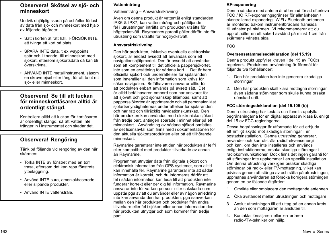 Observera!Skötselavsjö-ochminneskortUndvikohjälpligskadapåoch/ellerförlustavdatafrånsjö-ochminneskortmedhjälpavföljandeåtgärder:•Sättikortenåträtthåll.FÖRSÖKINTEatttvingaettkortpåplats.•SPARAINTEdata,texwaypoints,spårochliknande,tillminneskortmedsjökort,eftersomsjökortsdatadåkanbliöverskrivna.•ANVÄNDINTEmetallinstrument,såsomenskruvmejselellertång,föratttautettsjö-ellerminneskort.Observera!Setillattluckanförminneskortläsarenalltidärordentligtstängd.Kontrolleraalltidattluckanförkortläsarenärordentligtstängd,såattvatteninteträngeriniinstrumentetochskadardet.Observera!RengöringTänkpåföljandevidrengöringavdenhärskärmen:•TorkaINTEavfönstretmedentorrtrasa,eftersomdetkanrepafönstretsytbeläggning.•AnvändINTEsura,amoniakbaseradeellerslipandeprodukter.•AnvändINTEvattenstråle.VattenintrångVattenintrång–AnsvarsfriskrivningÄvenomdennaproduktärvattentätenligtstandardenIPX6&amp;IPX7,kanvattenintrångochpåföljandefeliutrustningeninträffaomproduktenutsättsförhögtryckstvätt.Raymarinesgarantigällerdärförinteförutrustningsomutsattsförhögtryckstvätt.AnsvarsfriskrivningDenhärprodukten,inklusiveeventuellaelektroniskasjökort,ärendastavseddattanvändassomettnavigationshjälpmedel.Denäravseddattanvändassomettkomplementtilldetofciellapappersjökortet,intesomenersättningförsådanakort.Detärbaraofciellasjökortochunderrättelserförsjöfarandensominnehålleralldeninformationsomkrävsförsäkernavigation.Befälhavarenansvararalltidförattproduktenenbartanvändspåavsettsätt.Detäralltidbefälhavarenombordsomharansvaretförattsjövettochgottsjömanskaptillämpas,samtattpapperssjökortenäruppdateradeochattpersonalenlästsjöfartsmyndigheternasunderrättelserförsjöfarandenochharrättochtillräcklignavigationskunskap.Denhärproduktenkananvändasmedelektroniskasjökortfråntredjepart,antingensparadeiminnetellerpåettminneskort.Användningavsådanasjökortomfattasavdetlicensavtalsomnnsmedidokumentationenfördenaktuellasjökortsproduktenellerpåetttillhörandeminneskort.RaymarinegaranterarinteattdenhärproduktenärfelfriellerkompatibelmedproduktertillverkadeavannanänRaymarine.ProgrammetutnyttjardatafråndigitalasjökortochelektroniskinformationfrånGPS-systemet,somalltidkaninnehållafel.Raymarinegaranterarinteattsådaninformationärkorrekt,ochduinformerasdärförattfelisådaninformationkanledatillattproduktenintefungerarkorrektellergerdigfelinformation.Raymarineansvararinteförvarkenperson-ellersakskadasomuppstårpgaavattduanvänderelleravnågonanledningintekananvändadenhärprodukten,pgasamverkanmellandenhärproduktenochprodukterfrånandratillverkareellerfelisjökortellerannaninformationdenhärproduktenutnyttjarochsomkommerfråntredjepart.RF-exponeringDennasändaremedantennärutformadförattefterlevaFCC/ICRF-exponeringsgränserförallmänheten/okontrolleradexponering.WiFi/Bluetooth-antennenärmonteradbakominstrumentbrädansframsidatillvänsterpåskärmen.Virekommenderarattduupprätthållerenettsäkertavståndpåminst1cmfrånskärmensvänstrasida.FCCÖversensstämmelsedeklaration(del15.19)Dennaproduktuppfyllerkravenidel15avFCC:sregelverk.Produktensanvändningärföremålförföljandetvåförhållanden:1.Denhärproduktenkanintegenereraskadaligastörningar.2.Denhärproduktenskallklaramottagnastörningar,ävensådanastörningarsomskullekunnaorsakaoönskaddrift.FCCstörningsdeklaration(del15.105(b))DennautrustninghartestatsochfunnitsuppfyllabegränsningarnaförendigitalapparatavklassB,enligtdel15avFCC-regleringarna.Dessabegränsningarärutformadeföratterbjudaettrimligtskyddmotskadligastörningarienbostadsinstallation.Dennautrustninggenererar,använderochkanutstrålaradiofrekvensenergiochkan,omdeninteinstallerasochanvändsenligtinstruktionerna,orsakaskadligastörningariradiokommunikationer.Docknnsdetingengarantiförattstörningarinteuppkommerienspecikinstallation.Omdennautrustningverkligenorsakarskadligastörningarpåradio-ellerTV-mottagning,vilketkanpåvisasgenomattstängaavochsättapåutrustningen,uppmanasanvändarenattförsökakorrigerastörningengenomenavföljandeåtgärder:1.Omriktaelleromplaceradenmottagandeantennen.2.Ökaavståndetmellanutrustningenochmottagare.3.Anslututrustningentillettuttagpåenannankretsändensommottagarenäranslutentill.4.Kontaktaförsäljarenellerenerfarenradio-/TV-teknikeromhjälp.162NewaSeries