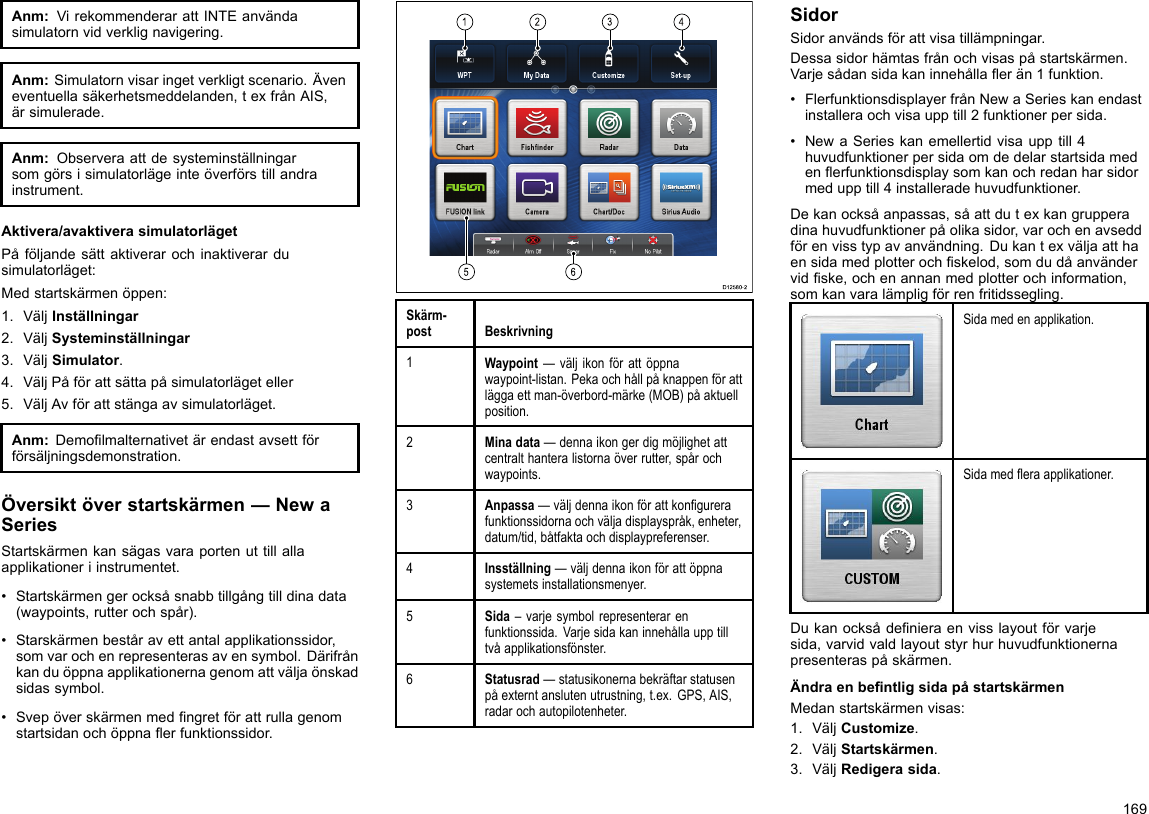 Anm:VirekommenderarattINTEanvändasimulatornvidverklignavigering.Anm:Simulatornvisaringetverkligtscenario.Äveneventuellasäkerhetsmeddelanden,texfrånAIS,ärsimulerade.Anm:Observeraattdesysteminställningarsomgörsisimulatorlägeinteöverförstillandrainstrument.Aktivera/avaktiverasimulatorlägetPåföljandesättaktiverarochinaktiverardusimulatorläget:Medstartskärmenöppen:1.VäljInställningar2.VäljSysteminställningar3.VäljSimulator.4.VäljPåförattsättapåsimulatorlägeteller5.VäljAvförattstängaavsimulatorläget.Anm:Demolmalternativetärendastavsettförförsäljningsdemonstration.Översiktöverstartskärmen—NewaSeriesStartskärmenkansägasvaraportenuttillallaapplikationeriinstrumentet.•Startskärmengerocksåsnabbtillgångtilldinadata(waypoints,rutterochspår).•Starskärmenbeståravettantalapplikationssidor,somvarochenrepresenterasavensymbol.Därifrånkanduöppnaapplikationernagenomattväljaönskadsidassymbol.•Svepöverskärmenmedngretförattrullagenomstartsidanochöppnaerfunktionssidor.123456D12580-2Skärm-postBeskrivning1Waypoint—väljikonförattöppnawaypoint-listan.Pekaochhållpåknappenförattläggaettman-överbord-märke(MOB)påaktuellposition.2Minadata—dennaikongerdigmöjlighetattcentralthanteralistornaöverrutter,spårochwaypoints.3Anpassa—väljdennaikonförattkongurerafunktionssidornaochväljadisplayspråk,enheter,datum/tid,båtfaktaochdisplaypreferenser.4Insställning—väljdennaikonförattöppnasystemetsinstallationsmenyer.5Sida–varjesymbolrepresenterarenfunktionssida.Varjesidakaninnehållaupptilltvåapplikationsfönster.6Statusrad—statusikonernabekräftarstatusenpåexterntanslutenutrustning,t.ex.GPS,AIS,radarochautopilotenheter.SidorSidoranvändsförattvisatillämpningar.Dessasidorhämtasfrånochvisaspåstartskärmen.Varjesådansidakaninnehållaerän1funktion.•FlerfunktionsdisplayerfrånNewaSerieskanendastinstalleraochvisaupptill2funktionerpersida.•NewaSerieskanemellertidvisaupptill4huvudfunktionerpersidaomdedelarstartsidamedenerfunktionsdisplaysomkanochredanharsidormedupptill4installeradehuvudfunktioner.Dekanocksåanpassas,såattdutexkangrupperadinahuvudfunktionerpåolikasidor,varochenavseddförenvisstypavanvändning.Dukantexväljaatthaensidamedplotterochskelod,somdudåanvändervidske,ochenannanmedplotterochinformation,somkanvaralämpligförrenfritidssegling.Sidamedenapplikation.Sidamederaapplikationer.Dukanocksådenieraenvisslayoutförvarjesida,varvidvaldlayoutstyrhurhuvudfunktionernapresenteraspåskärmen.ÄndraenbentligsidapåstartskärmenMedanstartskärmenvisas:1.VäljCustomize.2.VäljStartskärmen.3.VäljRedigerasida.169