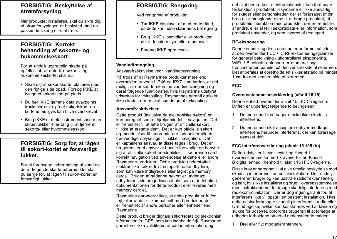 FORSIGTIG:BeskyttelseafstrømforsyningNårproduktetinstalleres,skaldusikredig,atstrømforsyningenerbeskyttetmedenpassendesikringelleretræle.FORSIGTIG:Korrektbehandlingafsøkorts-oghukommelseskortForatundgåuopretteligskadepåog/ellertabafdatafrasøkorts-oghukommelseskortetskaldu:•Sikredigatsøkortskortetplaceresmeddenrigtigesideopad.ForsøgIKKEattvingeetsøkortskortpåplads.•DubørIKKEgemmedata(waypoints,tracksporosv.)påetsøkortskort,dakortenemuligviskanbliveoverskrevet.•BrugIKKEetmetalinstrumentsåsomenskruetrækkerellertangtilatfjerneetsøkorts-ellerhukommelseskort.FORSIGTIG:Sørgfor,atlågentilsøkort-korteterforsvarligtlukket.Foratforebyggeindtrængningafvandogderaffølgendeskadepåproduktetskaldusørgefor,atlågentilsøkort-korteterforsvarligtlukket.FORSIGTIG:RengøringVedrengøringafproduktet:•TørIKKEdisplayetafmedentørklud,dadettekanridseskærmensbelægning.•BrugIKKEslibemidlerellerprodukter,derindeholdersyreellerammoniak.•ForetagIKKEsprøjtevaskVandindtrængningAnsvarsfraskrivelsevedr.vandindtrængningPåtrodsafatRaymarinesproduktermereendoverholderkraveneiIPX6ogIPX7standarden,erdetmuligt,atderkanforekommevandindtrængningogderaffølgendefunktionsfejl,hvisRaymarineudstyretudsættesfortrykspuling.Raymarinesgarantidækkerikkeskader,derersketsomfølgeaftrykspuling.AnsvarsfraskrivelserDetteprodukt(inklusivedeelektroniskesøkort)erkunberegnetsomethjælpemiddeltilnavigation.Deterfremstillettilatlettebrugenafofciellesøkort,tilikkeaterstattedem.Deterkunofciellesøkortogmeddelelsertilsøfarendederindeholderalledenødvendigeoplysningertilsikkernavigation.Deterkaptajnensansvar,atdissetagesibrug.Deterbrugerensegetansvarathandleforsvarligtogbenyttesigafofciellesøkort,meddelelsertilsøfarendesamtkorrektnavigationvedanvendelseafdetteellerandreRaymarine-produkter.Detteproduktunderstøtterelektroniskesøkortfratredjepartsdataudbydere,somkanværeindlejredeiellerlagretpåmemorycards.Brugenafsådannesøkorterunderlagtudbyderensslutbrugerlicensaftale,somerindeholdtidokumentationenfordetteproduktellerleveresmedmemorycard&apos;et.Raymarinegarantererikke,atdetteprodukterfriforfejl,elleratdeterkompatibeltmedprodukter,dererfremstilletafandrepersonerellerenhederendRaymarine.DetteproduktbrugerdigitalesøkortsdataogelektroniskinformationfraGPS,somkanindeholdefejl.Raymarinegarantererikkevaliditetenafsådaninformation,ogdetskalbemærkes,atinformationsfejlkanforårsagefejlfunktioniproduktet.Raymarineerikkeansvarligforskaderellerpersonskader,dererforårsagetafdinbrugellermanglendeevnetilatbrugeproduktet,afproduktetsinteraktionmedprodukter,dererfremstilletafandre,elleraffejlisøkortsdataellerinformation,somproduktetanvender,ogsomleveresaftredjepart.RF-eksponeringDennesenderogdensantenneerudformetsåledes,atdenoverholderFCC/ICRF-eksponeringsgrænserforgenerelbefolkning/ukontrollereteksponering.WiFi-/Bluetooth-antennenermonteretbagfrontinstrumentpaneletpådenvenstresideafskærmen.Detanbefalesatopretholdeensikkerafstandpåmindst1cmfradenvenstresideafskærmen.FCCOverensstemmelseserklæring(afsnit15.19)Denneenhedoverholderafsnit15iFCC-reglerne.Driftenerunderlagtfølgendetobetingelser:1.Denneenhedforårsagermåskeikkeskadeliginterferens.2.Denneenhedskalacceptereenhvermodtagetinterferensherunderinterferens,derkanforårsageuønsketdrift.FCCInterferenserklæring(afsnit15.105(b))DetteudstyrerblevettestetogfundetioverensstemmelsemedkraveneforenKlasseBdigitalenhedihenholdtilafsnit15iFCC-reglerne.Dissekraverberegnettilatgiverimeligbeskyttelsemodskadeliginterferensienboliginstallation.Detteudstyrgenererer,brugerogkanudstråleradiofrekvensenergi,ogkan,hvisikkeinstalleretogbrugtioverensstemmelsemedinstruktionerne,forårsageskadeliginterferensmedradiokommunikation.Dererdogingengarantifor,atinterferensikkevilopståienbestemtinstallation.Hvisdetteudstyrforårsagerskadeliginterferensiradio-ellertv-modtagelse,hvilketkankonstateresvedattændeogslukkeforudstyret,opfordresbrugerentilatforsøgeatudbedreforholdenepåenafnedenståendemåder:1.Drejellerytmodtagerantennen.17