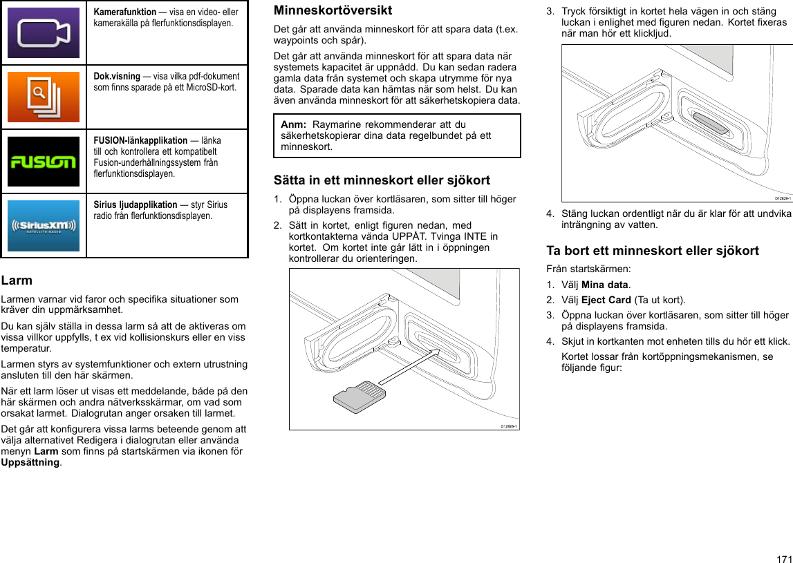 Kamerafunktion—visaenvideo-ellerkamerakällapåerfunktionsdisplayen.Dok.visning—visavilkapdf-dokumentsomnnssparadepåettMicroSD-kort.FUSION-länkapplikation—länkatillochkontrolleraettkompatibeltFusion-underhållningssystemfrånerfunktionsdisplayen.Siriusljudapplikation—styrSiriusradiofrånerfunktionsdisplayen.LarmLarmenvarnarvidfarorochspecikasituationersomkräverdinuppmärksamhet.Dukansjälvställaindessalarmsåattdeaktiverasomvissavillkoruppfylls,texvidkollisionskursellerenvisstemperatur.Larmenstyrsavsystemfunktionerochexternutrustninganslutentilldenhärskärmen.Närettlarmlöserutvisasettmeddelande,bådepådenhärskärmenochandranätverksskärmar,omvadsomorsakatlarmet.Dialogrutanangerorsakentilllarmet.DetgårattkongureravissalarmsbeteendegenomattväljaalternativetRedigeraidialogrutanelleranvändamenynLarmsomnnspåstartskärmenviaikonenförUppsättning.MinneskortöversiktDetgårattanvändaminneskortförattsparadata(t.ex.waypointsochspår).Detgårattanvändaminneskortförattsparadatanärsystemetskapacitetäruppnådd.Dukansedanraderagamladatafrånsystemetochskapautrymmeförnyadata.Sparadedatakanhämtasnärsomhelst.Dukanävenanvändaminneskortförattsäkerhetskopieradata.Anm:Raymarinerekommenderarattdusäkerhetskopierardinadataregelbundetpåettminneskort.Sättainettminneskortellersjökort1.Öppnaluckanöverkortläsaren,somsittertillhögerpådisplayensframsida.2.Sättinkortet,enligtgurennedan,medkortkontakternavändaUPPÅT.TvingaINTEinkortet.Omkortetintegårlättiniöppningenkontrollerarduorienteringen.D12828-13.Tryckförsiktigtinkortethelavägeninochstängluckanienlighetmedgurennedan.Kortetxerasnärmanhörettklickljud.D12829-14.Stängluckanordentligtnärduärklarförattundvikainträngningavvatten.TabortettminneskortellersjökortFrånstartskärmen:1.VäljMinadata.2.VäljEjectCard(Tautkort).3.Öppnaluckanöverkortläsaren,somsittertillhögerpådisplayensframsida.4.Skjutinkortkantenmotenhetentillsduhörettklick.Kortetlossarfrånkortöppningsmekanismen,seföljandegur:171