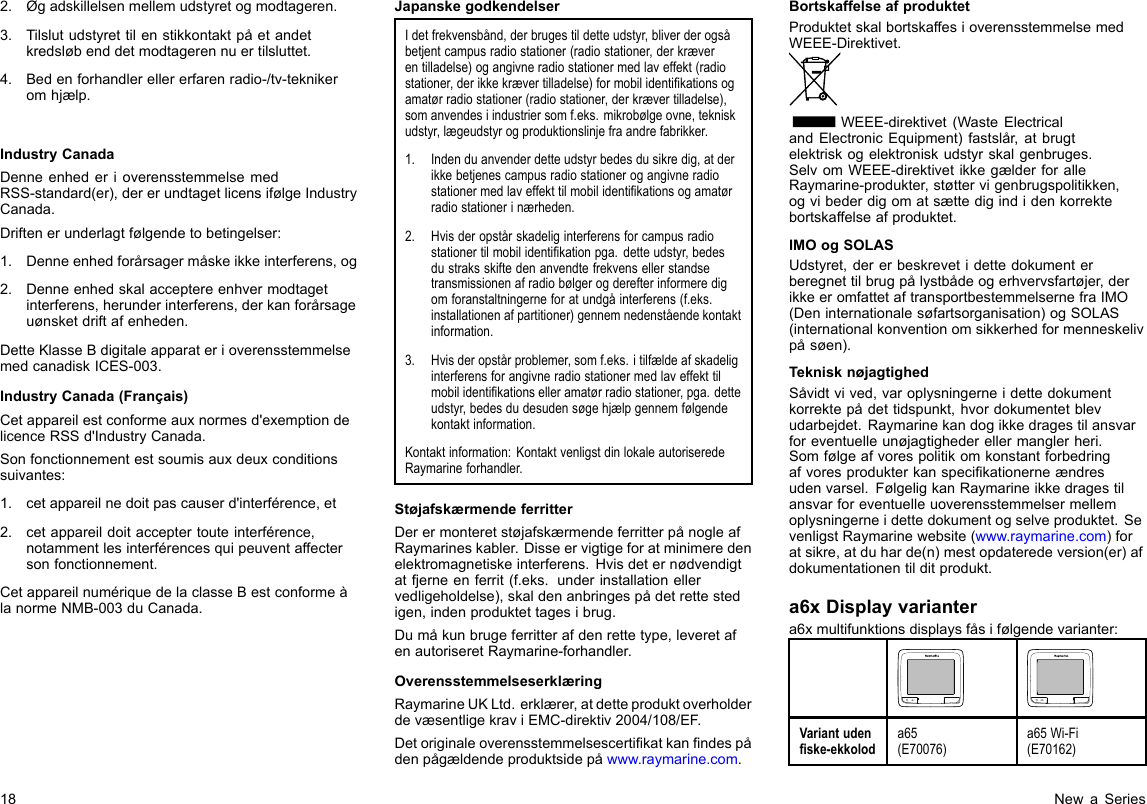 2.Øgadskillelsenmellemudstyretogmodtageren.3.Tilslutudstyrettilenstikkontaktpåetandetkredsløbenddetmodtagerennuertilsluttet.4.Bedenforhandlerellererfarenradio-/tv-teknikeromhjælp.IndustryCanadaDenneenhederioverensstemmelsemedRSS-standard(er),dererundtagetlicensifølgeIndustryCanada.Driftenerunderlagtfølgendetobetingelser:1.Denneenhedforårsagermåskeikkeinterferens,og2.Denneenhedskalacceptereenhvermodtagetinterferens,herunderinterferens,derkanforårsageuønsketdriftafenheden.DetteKlasseBdigitaleapparaterioverensstemmelsemedcanadiskICES-003.IndustryCanada(Français)Cetappareilestconformeauxnormesd&apos;exemptiondelicenceRSSd&apos;IndustryCanada.Sonfonctionnementestsoumisauxdeuxconditionssuivantes:1.cetappareilnedoitpascauserd&apos;interférence,et2.cetappareildoitacceptertouteinterférence,notammentlesinterférencesquipeuventaffectersonfonctionnement.CetappareilnumériquedelaclasseBestconformeàlanormeNMB-003duCanada.JapanskegodkendelserIdetfrekvensbånd,derbrugestildetteudstyr,bliverderogsåbetjentcampusradiostationer(radiostationer,derkræverentilladelse)ogangivneradiostationermedlaveffekt(radiostationer,derikkekrævertilladelse)formobilidentikationsogamatørradiostationer(radiostationer,derkrævertilladelse),somanvendesiindustriersomf.eks.mikrobølgeovne,tekniskudstyr,lægeudstyrogproduktionslinjefraandrefabrikker.1.Indenduanvenderdetteudstyrbedesdusikredig,atderikkebetjenescampusradiostationerogangivneradiostationermedlaveffekttilmobilidentikationsogamatørradiostationerinærheden.2.Hvisderopstårskadeliginterferensforcampusradiostationertilmobilidentikationpga.detteudstyr,bedesdustraksskiftedenanvendtefrekvensellerstandsetransmissionenafradiobølgerogderefterinformeredigomforanstaltningerneforatundgåinterferens(f.eks.installationenafpartitioner)gennemnedenståendekontaktinformation.3.Hvisderopstårproblemer,somf.eks.itilfældeafskadeliginterferensforangivneradiostationermedlaveffekttilmobilidentikationselleramatørradiostationer,pga.detteudstyr,bedesdudesudensøgehjælpgennemfølgendekontaktinformation.Kontaktinformation:KontaktvenligstdinlokaleautoriseredeRaymarineforhandler.StøjafskærmendeferritterDerermonteretstøjafskærmendeferritterpånogleafRaymarineskabler.Disseervigtigeforatminimeredenelektromagnetiskeinterferens.Hvisdeternødvendigtatfjerneenferrit(f.eks.underinstallationellervedligeholdelse),skaldenanbringespådetrettestedigen,indenproduktettagesibrug.Dumåkunbrugeferritterafdenrettetype,leveretafenautoriseretRaymarine-forhandler.OverensstemmelseserklæringRaymarineUKLtd.erklærer,atdetteproduktoverholderdevæsentligekraviEMC-direktiv2004/108/EF.Detoriginaleoverensstemmelsescertikatkanndespådenpågældendeproduktsidepåwww.raymarine.com.BortskaffelseafproduktetProduktetskalbortskaffesioverensstemmelsemedWEEE-Direktivet.WEEE-direktivet(WasteElectricalandElectronicEquipment)fastslår,atbrugtelektriskogelektroniskudstyrskalgenbruges.SelvomWEEE-direktivetikkegælderforalleRaymarine-produkter,støttervigenbrugspolitikken,ogvibederdigomatsættedigindidenkorrektebortskaffelseafproduktet.IMOogSOLASUdstyret,dererbeskrevetidettedokumenterberegnettilbrugpålystbådeogerhvervsfartøjer,derikkeeromfattetaftransportbestemmelsernefraIMO(Deninternationalesøfartsorganisation)ogSOLAS(internationalkonventionomsikkerhedformenneskelivpåsøen).TeknisknøjagtighedSåvidtvived,varoplysningerneidettedokumentkorrektepådettidspunkt,hvordokumentetblevudarbejdet.Raymarinekandogikkedragestilansvarforeventuelleunøjagtighederellermanglerheri.Somfølgeafvorespolitikomkonstantforbedringafvoresprodukterkanspecikationerneændresudenvarsel.FølgeligkanRaymarineikkedragestilansvarforeventuelleuoverensstemmelsermellemoplysningerneidettedokumentogselveproduktet.SevenligstRaymarinewebsite(www.raymarine.com)foratsikre,atduharde(n)mestopdateredeversion(er)afdokumentationentilditprodukt.a6xDisplayvariantera6xmultifunktionsdisplaysfåsifølgendevarianter:Variantudenske-ekkoloda65(E70076)a65Wi-Fi(E70162)18NewaSeries