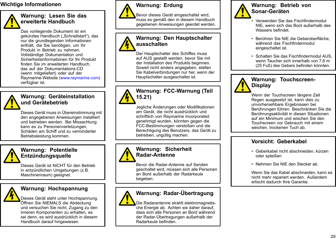 WichtigeInformationenWarnung:LesenSiedaserweiterteHandbuchDasvorliegendeDokumentisteingekürztesHandbuch(„Schnellstart“),dasnurdiegrundlegendenInformationenenthält,dieSiebenötigen,umIhrProduktinBetriebzunehmen.VollständigeDokumentationundSicherheitsinformationenfürIhrProduktndenSieimerweitertenHandbuch,dasaufderDokumentations-CD(wennmitgeliefert)oderaufderRaymarine-Website(www.raymarine.com)verfügbarist.Warnung:GeräteinstallationundGerätebetriebDiesesGerätmussinÜbereinstimmungmitdenangegebenenAnweisungeninstalliertundbetriebenwerden.BeiMissachtungkanneszuPersonenverletzungen,SchädenamSchiffundzuverminderterBetriebsleistungkommen.Warnung:PotentielleEntzündungsquelleDiesesGerätistNICHTfürdenBetriebinentzündlichenUmgebungen(z.B.Maschinenraum)geeignet.Warnung:HochspannungDiesesGerätstehtunterHochspannung.ÖffnenSieNIEMALSdieAbdeckungundversuchenSienicht,ZugangzudeninnerenKomponentenzuerhalten,esseidenn,eswirdausdrücklichindiesemHandbuchdaraufhingewiesen.Warnung:ErdungBevordiesesGeräteingeschaltetwird,mussesgemäßdenindiesemHandbuchgegebenenAnweisungengeerdetwerden.Warnung:DenHauptschalterausschaltenDerHauptschalterdesSchiffesmussaufAUSgestelltwerden,bevorSiemitderInstallationdesProduktsbeginnen.Soweitnichtandersangegeben,stellenSieKabelverbindungennurher,wennderHauptschalterausgeschaltetist.Warnung:FCC-Warnung(Teil15.21)JeglicheÄnderungenoderModikationenamGerät,dienichtausdrücklichundschriftlichvonRaymarineIncorporatedgenehmigtwurden,könntengegendieFCC-BestimmungenverstoßenunddieBerechtigungdesBenutzers,dasGerätzubetreiben,ungültigmachen.Warnung:SicherheitRadar-AntenneBevordieRadar-AntenneaufSendengeschaltetwird,müssensichallePersonenanBordaußerhalbderRadarkeulebegeben.Warnung:Radar-ÜbertragungDieRadarantennestrahltelektromagnetis-cheEnergieab.Achtensiedaherdarauf,dasssichallePersonenanBordwährendderRadar-ÜbertragungenaußerhalbderRadarkeulebenden.Warnung:BetriebvonSonar-Geräten•VerwendenSiedasFischndermodulNIE,wennsichdasBootaußerhalbdesWassersbendet.•BerührenSieNIEdieGeberoberäche,währenddasFischndermoduleingeschaltetist.•SchaltenSiedasFischndermodulAUS,wennTauchersichinnerhalbvon7,6m(25Fuß)desGebersbendenkönnten.Warnung:Touchscreen-DisplayWennderT ouchscreenlängereZeitRegenausgesetztist,kanndieszuunvorhersehbareErgebnissenbeiBerührungenführen.BeschränkenSiedieBerührungsaktivitätindiesenSituationenaufeinMinimumundwischenSiedenTouchscreenvorGebrauchmiteinemweichen,trockenenTuchab.Vorsicht:Geberkabel•Geberkabelnichtabschneiden,kürzenoderspleißen•NehmenSieNIEdenSteckerab.WennSiedasKabelabschneiden,kannesnichtmehrrepariertwerden.AußerdemerlischtdadurchIhreGarantie.29