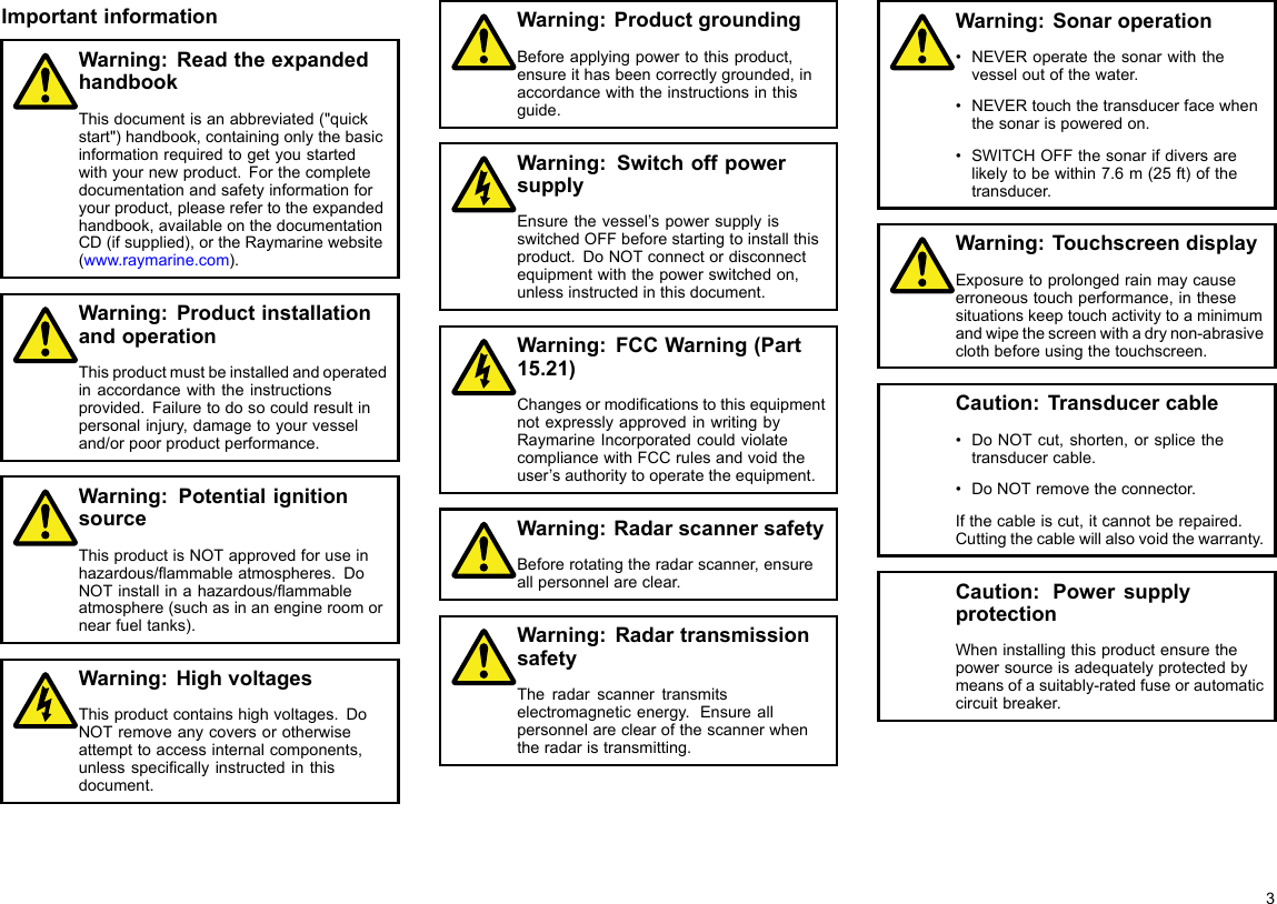 ImportantinformationWarning:ReadtheexpandedhandbookThisdocumentisanabbreviated(&quot;quickstart&quot;)handbook,containingonlythebasicinformationrequiredtogetyoustartedwithyournewproduct.Forthecompletedocumentationandsafetyinformationforyourproduct,pleaserefertotheexpandedhandbook,availableonthedocumentationCD(ifsupplied),ortheRaymarinewebsite(www.raymarine.com).Warning:ProductinstallationandoperationThisproductmustbeinstalledandoperatedinaccordancewiththeinstructionsprovided.Failuretodosocouldresultinpersonalinjury,damagetoyourvesseland/orpoorproductperformance.Warning:PotentialignitionsourceThisproductisNOTapprovedforuseinhazardous/ammableatmospheres.DoNOTinstallinahazardous/ammableatmosphere(suchasinanengineroomornearfueltanks).Warning:HighvoltagesThisproductcontainshighvoltages.DoNOTremoveanycoversorotherwiseattempttoaccessinternalcomponents,unlessspecicallyinstructedinthisdocument.Warning:ProductgroundingBeforeapplyingpowertothisproduct,ensureithasbeencorrectlygrounded,inaccordancewiththeinstructionsinthisguide.Warning:SwitchoffpowersupplyEnsurethevessel’spowersupplyisswitchedOFFbeforestartingtoinstallthisproduct.DoNOTconnectordisconnectequipmentwiththepowerswitchedon,unlessinstructedinthisdocument.Warning:FCCWarning(Part15.21)ChangesormodicationstothisequipmentnotexpresslyapprovedinwritingbyRaymarineIncorporatedcouldviolatecompliancewithFCCrulesandvoidtheuser’sauthoritytooperatetheequipment.Warning:RadarscannersafetyBeforerotatingtheradarscanner,ensureallpersonnelareclear.Warning:RadartransmissionsafetyTheradarscannertransmitselectromagneticenergy.Ensureallpersonnelareclearofthescannerwhentheradaristransmitting.Warning:Sonaroperation•NEVERoperatethesonarwiththevesseloutofthewater.•NEVERtouchthetransducerfacewhenthesonarispoweredon.•SWITCHOFFthesonarifdiversarelikelytobewithin7.6m(25ft)ofthetransducer.Warning:TouchscreendisplayExposuretoprolongedrainmaycauseerroneoustouchperformance,inthesesituationskeeptouchactivitytoaminimumandwipethescreenwithadrynon-abrasiveclothbeforeusingthetouchscreen.Caution:Transducercable•DoNOTcut,shorten,orsplicethetransducercable.•DoNOTremovetheconnector.Ifthecableiscut,itcannotberepaired.Cuttingthecablewillalsovoidthewarranty.Caution:PowersupplyprotectionWheninstallingthisproductensurethepowersourceisadequatelyprotectedbymeansofasuitably-ratedfuseorautomaticcircuitbreaker.3