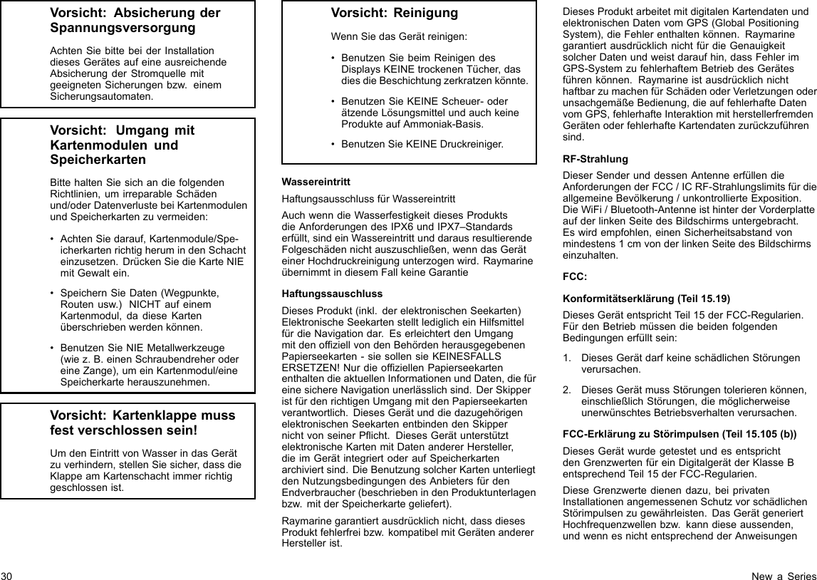 Vorsicht:AbsicherungderSpannungsversorgungAchtenSiebittebeiderInstallationdiesesGerätesaufeineausreichendeAbsicherungderStromquellemitgeeignetenSicherungenbzw.einemSicherungsautomaten.Vorsicht:UmgangmitKartenmodulenundSpeicherkartenBittehaltenSiesichandiefolgendenRichtlinien,umirreparableSchädenund/oderDatenverlustebeiKartenmodulenundSpeicherkartenzuvermeiden:•AchtenSiedarauf,Kartenmodule/Spe-icherkartenrichtigherumindenSchachteinzusetzen.DrückenSiedieKarteNIEmitGewaltein.•SpeichernSieDaten(Wegpunkte,Routenusw.)NICHTaufeinemKartenmodul,dadieseKartenüberschriebenwerdenkönnen.•BenutzenSieNIEMetallwerkzeuge(wiez.B.einenSchraubendreherodereineZange),umeinKartenmodul/eineSpeicherkarteherauszunehmen.Vorsicht:Kartenklappemussfestverschlossensein!UmdenEintrittvonWasserindasGerätzuverhindern,stellenSiesicher,dassdieKlappeamKartenschachtimmerrichtiggeschlossenist.Vorsicht:ReinigungWennSiedasGerätreinigen:•BenutzenSiebeimReinigendesDisplaysKEINEtrockenenTücher,dasdiesdieBeschichtungzerkratzenkönnte.•BenutzenSieKEINEScheuer-oderätzendeLösungsmittelundauchkeineProdukteaufAmmoniak-Basis.•BenutzenSieKEINEDruckreiniger.WassereintrittHaftungsausschlussfürWassereintrittAuchwenndieWasserfestigkeitdiesesProduktsdieAnforderungendesIPX6undIPX7–Standardserfüllt,sindeinWassereintrittunddarausresultierendeFolgeschädennichtauszuschließen,wenndasGeräteinerHochdruckreinigungunterzogenwird.RaymarineübernimmtindiesemFallkeineGarantieHaftungssauschlussDiesesProdukt(inkl.derelektronischenSeekarten)ElektronischeSeekartenstelltlediglicheinHilfsmittelfürdieNavigationdar.EserleichtertdenUmgangmitdenofziellvondenBehördenherausgegebenenPapierseekarten-siesollensieKEINESFALLSERSETZEN!NurdieofziellenPapierseekartenenthaltendieaktuellenInformationenundDaten,diefüreinesichereNavigationunerlässlichsind.DerSkipperistfürdenrichtigenUmgangmitdenPapierseekartenverantwortlich.DiesesGerätunddiedazugehörigenelektronischenSeekartenentbindendenSkippernichtvonseinerPicht.DiesesGerätunterstütztelektronischeKartenmitDatenandererHersteller,dieimGerätintegriertoderaufSpeicherkartenarchiviertsind.DieBenutzungsolcherKartenunterliegtdenNutzungsbedingungendesAnbietersfürdenEndverbraucher(beschriebenindenProduktunterlagenbzw.mitderSpeicherkartegeliefert).Raymarinegarantiertausdrücklichnicht,dassdiesesProduktfehlerfreibzw.kompatibelmitGerätenandererHerstellerist.DiesesProduktarbeitetmitdigitalenKartendatenundelektronischenDatenvomGPS(GlobalPositioningSystem),dieFehlerenthaltenkönnen.RaymarinegarantiertausdrücklichnichtfürdieGenauigkeitsolcherDatenundweistdaraufhin,dassFehlerimGPS-SystemzufehlerhaftemBetriebdesGerätesführenkönnen.RaymarineistausdrücklichnichthaftbarzumachenfürSchädenoderVerletzungenoderunsachgemäßeBedienung,dieauffehlerhafteDatenvomGPS,fehlerhafteInteraktionmitherstellerfremdenGerätenoderfehlerhafteKartendatenzurückzuführensind.RF-StrahlungDieserSenderunddessenAntenneerfüllendieAnforderungenderFCC/ICRF-StrahlungslimitsfürdieallgemeineBevölkerung/unkontrollierteExposition.DieWiFi/Bluetooth-AntenneisthinterderVorderplatteaufderlinkenSeitedesBildschirmsuntergebracht.Eswirdempfohlen,einenSicherheitsabstandvonmindestens1cmvonderlinkenSeitedesBildschirmseinzuhalten.FCC:Konformitätserklärung(Teil15.19)DiesesGerätentsprichtTeil15derFCC-Regularien.FürdenBetriebmüssendiebeidenfolgendenBedingungenerfülltsein:1.DiesesGerätdarfkeineschädlichenStörungenverursachen.2.DiesesGerätmussStörungentolerierenkönnen,einschließlichStörungen,diemöglicherweiseunerwünschtesBetriebsverhaltenverursachen.FCC-ErklärungzuStörimpulsen(Teil15.105(b))DiesesGerätwurdegetestetundesentsprichtdenGrenzwertenfüreinDigitalgerätderKlasseBentsprechendTeil15derFCC-Regularien.DieseGrenzwertedienendazu,beiprivatenInstallationenangemessenenSchutzvorschädlichenStörimpulsenzugewährleisten.DasGerätgeneriertHochfrequenzwellenbzw.kanndieseaussenden,undwennesnichtentsprechendderAnweisungen30NewaSeries