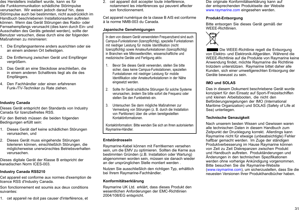 desHerstellersinstalliertwurde,kannesfürdieFunkkommunikationschädlicheStörimpulseverursachen.Wirweisenjedochdaraufhin,dassStörimpulseauchbeibestimmten,nichtausdrücklichimHandbuchbeschriebenenInstallationsartenauftretenkönnen.WenndasGerätStörungendesRadio-oderFernsehempfangsverursacht(dieskanndurchEin-undAusschaltendesGerätsgetestetwerden),solltederBenutzerversuchen,diesedurcheinederfolgendenMaßnahmenzuminimieren:1.DieEmpfangsantenneandersausrichtenodersieaneinemanderenOrtbefestigen.2.DieEntfernungzwischenGerätundEmpfängervergrößern.3.DasGerätaneineSteckdoseanschließen,dieineinemanderenSchaltkreisliegtalsdiedesEmpfängers.4.DenFachhändlerodereinenerfahrenenFunk-/TV-TechnikerzuRateziehen.IndustryCanadaDiesesGerätentsprichtdenStandardsvonIndustryCanadafürlizenzbefreitesRSS.FürdenBetriebmüssendiebeidenfolgendenBedingungenerfülltsein:1.DiesesGerätdarfkeineschädlichenStörungenverursachen,und2.DiesesGerätmusseingehendeStörungentolerierenkönnen,einschließlichStörungen,diemöglicherweiseunerwünschtesBetriebsverhaltenverursachen.DiesesdigitaleGerätderKlasseBentsprichtderkanadischenNormICES-003.IndustryCanadaRSS210Cetappareilestconformeauxnormesd&apos;exemptiondelicenceRSSd&apos;IndustryCanada.Sonfonctionnementestsoumisauxdeuxconditionssuivantes:1.cetappareilnedoitpascauserd&apos;interférence,et2.cetappareildoitacceptertouteinterférence,notammentlesinterférencesquipeuventaffectersonfonctionnement.CetappareilnumériquedelaclasseBAISestconformeàlanormeNMB-003duCanada.JapanischeGenehmigungenIndemvondiesemGerätverwendetenFrequenzbandsindauchCampus-Funkstationen(lizenzpichtig),spezielleFunkstationenmitniedrigerLeistungfürmobileIdentikation(nichtlizenzpichtig)sowieAmateurfunkstationen(lizenzpichtig)inBranchenwieMikrowellenöfen,wissenschaftlicheundmedizinischeGeräteundFertigungaktiv.1.BevorSiediesesGerätverwenden,stellenSiebittesicher,dasskeineCampus-Funkstationen,speziellenFunkstationenmitniedrigerLeistungfürmobileIdentikationoderAmateurfunkstationeninderNäheeingesetztwerden.2.SollteIhrGerätschädlicheStörungenfürsolcheSystemeverursachen,ändernSiebittesofortdieFrequenzoderstellenSiedenFunkbetriebein.3.UntersuchenSiedannmöglicheMaßnahmenzurVermeidungvonStörungen(z.B.durchdieInstallationvonPartitionen)überdieuntenbereitgestelltenKontaktinformationen.Kontaktinformation:BittewendenSiesichanIhrenautorisiertenRaymarine-Händler.EntstördrosselnRaymarine-KabelkönnenmitFerritkernenversehensein,umdieEMVzuoptimieren.SolltendieKerneausbestimmtenGründen(z.B.InstallationoderWartung)abgenommenwordensein,müssensiedanachwiederanderursprünglichenStellemontiertwerden.NutzenSieausschließlichdenrichtigenTyp,erhältlichbeiIhremRaymarine-Fachhändler.KonformitätserklärungRaymarineUKLtd.erklärt,dassdiesesProduktdenwesentlichenAnforderungenderEMC-Richtlinien2004/108/EGentspricht.DieoriginaleKonformitätserklärungkannaufderentsprechendenProduktseitederWebsitewww.raymarine.comeingesehenwerden.Produkt-EntsorgungBitteentsorgenSiediesesGerätgemäßderWEEE-Richtlinien.DieWEEE-RichtlinieregeltdieEntsorgungvonElektro-undElektronik-Altgeräten.WährenddieWEEE-RichtlinieaufdieProduktevonRaymarinekeineAnwendungndet,möchteRaymarinedieRichtlinietrotzdemunterstützen.RaymarinebittetdaheralleKunden,sicheinerumweltgerechtenEntsorgungderGerätebewusstzusein.IMOundSOLASDasindiesemDokumentbeschriebeneGerätwurdekonzipiertfürdenEinsatzaufSport-/FreizeitschiffenundkleinenArbeitsbooten,dienichtdenBeförderungsregelungenderIMO(InternationalMaritimeOrganization)undSOLAS(SafetyofLifeatSea)unterliegen.TechnischeGenauigkeitNachunserembestenWissenundGewissenwarenalletechnischenDatenindiesemHandbuchzumZeitpunktderDrucklegungkorrekt.AllerdingskannRaymarinenichtfüretwaige(unbeabsichtigte)Fehlerhaftbargemachtwerden.ImZugederständigenProduktverbesserungimHauseRaymarinekönnenvonZeitzuZeitDiskrepanzenzwischenProduktundHandbuchauftreten.ProduktänderungenundÄnderungenindentechnischenSpezikationenwerdenohnevorherigeAnkündigungvorgenommen.BittebesuchenSiedieRaymarine-Website(www.raymarine.com),umsicherzustellen,dassSiedieneuestenVersionenIhrerProdukthandbücherhaben.31