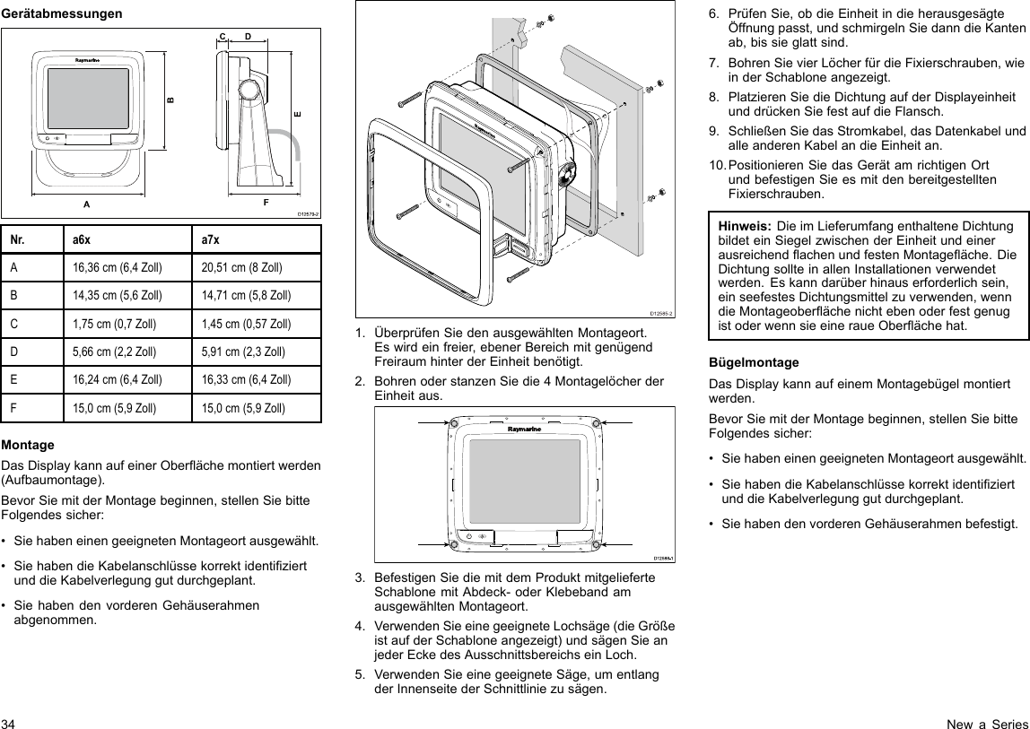 GerätabmessungenD12579-2ADCF   BENr.a6xa7xA16,36cm(6,4Zoll)20,51cm(8Zoll)B14,35cm(5,6Zoll)14,71cm(5,8Zoll)C1,75cm(0,7Zoll)1,45cm(0,57Zoll)D5,66cm(2,2Zoll)5,91cm(2,3Zoll)E16,24cm(6,4Zoll)16,33cm(6,4Zoll)F15,0cm(5,9Zoll)15,0cm(5,9Zoll)MontageDasDisplaykannaufeinerOberächemontiertwerden(Aufbaumontage).BevorSiemitderMontagebeginnen,stellenSiebitteFolgendessicher:•SiehabeneinengeeignetenMontageortausgewählt.•SiehabendieKabelanschlüssekorrektidentiziertunddieKabelverlegunggutdurchgeplant.•SiehabendenvorderenGehäuserahmenabgenommen.D12585-201.ÜberprüfenSiedenausgewähltenMontageort.Eswirdeinfreier,ebenerBereichmitgenügendFreiraumhinterderEinheitbenötigt.2.BohrenoderstanzenSiedie4MontagelöcherderEinheitaus.D12 588 -10000003.BefestigenSiediemitdemProduktmitgelieferteSchablonemitAbdeck-oderKlebebandamausgewähltenMontageort.4.VerwendenSieeinegeeigneteLochsäge(dieGrößeistaufderSchabloneangezeigt)undsägenSieanjederEckedesAusschnittsbereichseinLoch.5.VerwendenSieeinegeeigneteSäge,umentlangderInnenseitederSchnittliniezusägen.6.PrüfenSie,obdieEinheitindieherausgesägteÖffnungpasst,undschmirgelnSiedanndieKantenab,bissieglattsind.7.BohrenSievierLöcherfürdieFixierschrauben,wieinderSchabloneangezeigt.8.PlatzierenSiedieDichtungaufderDisplayeinheitunddrückenSiefestaufdieFlansch.9.SchließenSiedasStromkabel,dasDatenkabelundalleanderenKabelandieEinheitan.10.PositionierenSiedasGerätamrichtigenOrtundbefestigenSieesmitdenbereitgestelltenFixierschrauben.Hinweis:DieimLieferumfangenthalteneDichtungbildeteinSiegelzwischenderEinheitundeinerausreichendachenundfestenMontageäche.DieDichtungsollteinallenInstallationenverwendetwerden.Eskanndarüberhinauserforderlichsein,einseefestesDichtungsmittelzuverwenden,wenndieMontageoberächenichtebenoderfestgenugistoderwennsieeineraueOberächehat.BügelmontageDasDisplaykannaufeinemMontagebügelmontiertwerden.BevorSiemitderMontagebeginnen,stellenSiebitteFolgendessicher:•SiehabeneinengeeignetenMontageortausgewählt.•SiehabendieKabelanschlüssekorrektidentiziertunddieKabelverlegunggutdurchgeplant.•SiehabendenvorderenGehäuserahmenbefestigt.34NewaSeries