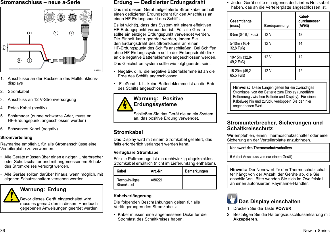 Stromanschluss–neuea-Serie00000000000000000000000000000000000000162453D12 581 -11.AnschlüsseanderRückseitedesMultifunktions-displays2.Stromkabel3.Anschlussan12V-Stromversorgung4.RotesKabel(positiv)5.Schirmader(dünneschwarzeAder,mussanHF-Erdungspunktangeschlossenwerden)6.SchwarzesKabel(negativ)StromverteilungRaymarineempehlt,füralleStromanschlüsseeineVerteilerplattezuverwenden.•AlleGerätemüssenübereineneinzigenUnterbrecheroderSchutzschalterundmitangemessenemSchutzdesStromkreisesversorgtwerden.•AlleGerätesolltendarüberhinaus,wennmöglich,miteigenenSchutzschalternversehenwerden.Warnung:ErdungBevordiesesGeräteingeschaltetwird,mussesgemäßdenindiesemHandbuchgegebenenAnweisungengeerdetwerden.Erdung—DedizierterErdungsdrahtDasmitdiesemGerätmitgelieferteStromkabelenthälteinendediziertenErdungsdrahtfürdenAnschlussaneinenHF-ErdungspunktdesSchiffs.Esistwichtig,dassdasSystemmiteinemeffektivenHF-Erdungspunktverbundenist.FüralleGerätesollteeineinzigerErdungspunktverwendetwerden.DieEinheitkanngeerdetwerden,indemSiedenErdungsdrahtdesStromkabelsaneinenHF-ErdungspunktdesSchiffsanschließen.BeiSchiffenohneHF-ErdungssystemsolltederErdungsdrahtdirektandienegativeBatterieklemmeangeschlossenwerden.DasGleichstromsystemsolltewiefolgtgeerdetsein:•Negativ,d.h.dienegativeBatterieklemmeistandieErdedesSchiffsangeschlossen•Fließend,d.h.keineBatterieklemmeistandieErdedesSchiffsangeschlossenWarnung:PositiveErdungssystemeSchließenSiedasGerätnieaneinSysteman,daspositiveErdungverwendet.StromkabelDasDisplaywirdmiteinemStromkabelgeliefert,dasfallserforderlichverlängertwerdenkann.VerfügbareStromkabelFürdiePultmontageisteinrechtwinkligabgeknicktesStromkabelerhältlich(nichtimLieferumfangenthalten).KabelArt.-Nr.BemerkungenRechtwinkligesStromkabelA80221KabelverlängerungDiefolgendenBeschränkungengeltenfüralleVerlängerungendesStromkabels:•KabelmüsseneineangemesseneDickefürdieStromlastdesSchaltkreiseshaben.•JedesGerätsollteeineigenesdediziertesNetzkabelhaben,dasandieVerteilerplatteangeschlossenist.Gesamtlänge(max.)BordspannungKabel-durchmesser(AWG)0-5m(0-16,4Fuß)12V185-10m(16,4-32,8Fuß)12V1410-15m(32,8-49,2Fuß)12V1215-20m(49,2-65,5Fuß)12V12Hinweis:DieseLängengeltenfüreinzweiadrigesStromkabelvonderBatteriezumDisplay(ungefähreEntfernungzwischenBatterieundDisplay).FüreinenKabelweghinundzurück,verdoppelnSiedenhierangegebenenWert.Stromunterbrecher,SicherungenundSchaltkreisschutzWirempfehlen,einenThermoschutzschalterodereineSicherunganderVerteilerplatteanzubringen.NennwertdesThermoschutzschalters5A(beiAnschlussvonnureinemGerät)Hinweis:DerNennwertfürdenThermoschutzschal-terhängtvonderAnzahlderGeräteab,dieSieanschließen.BittewendenSiesichimZweifelsfallaneinenautorisiertenRaymarine-Händler.DasDisplayeinschalten1.DrückenSiedieTastePOWER.2.BestätigenSiedieHaftungsausschlusserklärungmitAkzeptieren.36NewaSeries